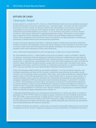 2013 Cisco A 56 nnual Security Report 
Estudo de caso 
Operação Ababil 
Durante setembro e outubro de 2012, a Cisco e a Arbor Networks monitoraram uma campanha de ataques 
de DDoS direcionada e muito séria conhecida como "Operação Ababil", que tinha como alvo instituições 
financeiras com base nos EUA. Os ataques a DDoS foram premeditados, concentrados, anunciados 
e executados à risca. Os invasores foram capazes de deixar vários sites financeiros importantes 
indisponíveis para clientes legítimos por minutos — e nas ocorrências mais graves, por horas. Durante 
os eventos, vários grupos assumiram a responsabilidade pelos ataques. Pelo menos um grupo alegou 
estar protestando contra a legislação de direitos autorais e de propriedade intelectual nos Estados 
Unidos. Outros divulgaram seu envolvimento como uma resposta a um vídeo publicado no YouTube que 
apresentava conteúdo ofensivo para uma parcela de muçulmanos. 
Do ponto de vista de segurança cibernética, a Operação Ababil é notável porque aproveitou aplicativos 
da Web e servidores de hospedagem comuns que são tão populares quanto vulneráveis. Outro fator óbvio 
e incomum usado nessa séries de ataques foi que ataques simultâneos, em alta largura de banda, foram 
lançados contra várias empresas do mesmo setor (financeiro). 
Como é observado frequentemente no setor de segurança, o antigo torna-se atual novamente. 
Em 18 de setembro de 2012, o "Cyber Fighters of Izz ad-Din al-Qassam" postou no Pastebin29 fazendo 
um apelo aos muçulmanos para que atacassem instituições financeiras e plataformas de negociação de 
commodities. As ameaças e alvos específicos foram expostos perante o mundo durante quatro semanas 
consecutivas. A cada semana, novas ameaças junto a novos alvos foram seguidos por ações ocorridas nos 
horários e datas indicados. Na quinta semana, o grupo parou de nomear alvos, mas deixou claro que as 
campanhas continuariam. Conforme prometido, as campanhas recomeçaram no começo de dezembro de 
2012, mais uma vez tendo como alvo várias grandes instituições financeiras dos EUA. 
A fase 2 da Operação Ababil também foi anunciada no Pastebin.30 Ao invés de infectar máquinas, uma 
variedade de aplicativos da Web de PHP, incluindo o Sistema de Gerenciamento de Conteúdo Joomla, 
serviram como os principais robôs da campanha. Além disso, muitos sites do WordPress, frequentemente 
usando o plug-in TimThumb desatualizado, foram comprometidos mais ou menos ao mesmo tempo. Os 
invasores também tiveram como alvo servidores sem manutenção que hospedavam esses aplicativos e 
carregaram webshells de PHP para desenvolver mais ferramentas de ataque. O conceito de "comando 
e controle" não foi aplicado da maneira típica. Os invasores conectaram-se a ferramentas diretamente 
ou usaram servidores, scripts e proxies intermediários. Durante os eventos cibernéticos em setembro e 
outubro de 2012, uma grande quantidade de arquivos e ferramentas com base em PHP foram usados, não 
apenas o “tsoknoproblembro” (conhecido como “Brobot”) relatado. A segunda fase da atividade também 
utilizou ferramentas de ataque atualizadas como o Brobot v2. 
A Operação Ababil desenvolveu uma combinação de ferramentas com vetores que atacam a camada de 
aplicações em HTTP, HTTPS e DNS com tráfego de ataque volumétrico em uma variedade de protocolos 
TCP, UDP, ICMP e outros protocolos IP. A análise da Cisco mostrou que a maioria dos pacotes foram 
enviados para TCP/UDP porta 53 (DNS) ou 80 (HTTP). Enquanto o tráfego em UDP porta 53 e TCP portas 
53 e 80 representam um tráfego normalmente válido, pacotes destinados para UDP porta 80 representam 
uma anomalia geralmente não usada por aplicações. 
Um relatório detalhado dos padrões e cargas úteis da campanha da Operação Ababil pode ser encontrado 
no Resposta ao evento da Cisco: Ataques de negação de serviço distribuídos em instituições financeiras.31 
 
