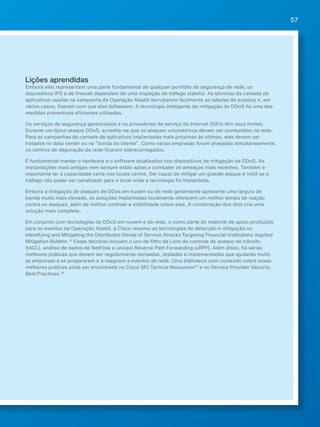 57 
Lições aprendidas 
Embora eles representem uma parte fundamental de qualquer portfólio de segurança de rede, os 
dispositivos IPS e de firewall dependem de uma inspeção de tráfego stateful. As técnicas da camada de 
aplicativos usadas na campanha da Operação Ababil derrubaram facilmente as tabelas de estados e, em 
vários casos, fizeram com que elas falhassem. A tecnologia inteligente de mitigação de DDoS foi uma das 
medidas preventivas eficientes utilizadas. 
Os serviços de segurança gerenciados e os provedores de serviço da Internet (ISPs) têm seus limites. 
Durante um típico ataque DDoS, acredita-se que os ataques volumétricos devem ser combatidos na rede. 
Para as campanhas da camada de aplicativos implantadas mais próximas às vítimas, eles devem ser 
tratados no data center ou na "borda do cliente". Como várias empresas foram alvejadas simultaneamente, 
os centros de depuração de rede ficaram sobrecarregados. 
É fundamental manter o hardware e o software atualizados nos dispositivos de mitigação de DDoS. As 
implantações mais antigas nem sempre estão aptas a combater as ameaças mais recentes. Também é 
importante ter a capacidade certa nos locais certos. Ser capaz de mitigar um grande ataque é inútil se o 
tráfego não puder ser canalizado para o local onde a tecnologia foi implantada. 
Embora a mitigação de ataques de DDos em nuvem ou de rede geralmente apresente uma largura de 
banda muito mais elevada, as soluções implantadas localmente oferecem um melhor tempo de reação 
contra os ataques, além de melhor controle e visibilidade sobre eles. A combinação dos dois cria uma 
solução mais completa. 
Em conjunto com tecnologias de DDoS em nuvem e de rede, e como parte do material de apoio produzido 
para os eventos da Operação Ababil, a Cisco resumiu as tecnologias de detecção e mitigação no 
Identifying and Mitigating the Distributed Denial of Service Attacks Targeting Financial Institutions Applied 
Mitigation Bulletin.32 Essas técnicas incluem o uso de filtro da Lista de controle de acesso de trânsito 
(tACL), análise de dados de NetFlow e unicast Reverse Path Forwarding (uRPF). Além disso, há várias 
melhores práticas que devem ser regularmente revisadas, testadas e implementadas que ajudarão muito 
as empresas a se prepararem e a reagirem a eventos de rede. Uma biblioteca com conteúdo sobre essas 
melhores práticas pode ser encontrada no Cisco SIO Tactical Resources33 e no Service Provider Security 
Best Practices.34 
 