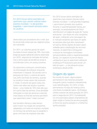 2013 Cisco A 62 nnual Security Report 
observados por provedores de e-mail, que 
os encerrarão antes que seu objetivo possa 
ser concluído. 
Em 2011, os volumes gerais de spam 
mundiais ficaram abaixo de 18%. Isso está 
longe da queda radical de volume observada 
em 2010, seguinte às retiradas de botnet, 
mas a diminuição da tendência ainda é 
considerada como um avanço positivo. 
Os spammers continuam concentrados 
na minimização de esforços enquanto 
maximizam o impacto. De acordo com a 
pesquisa da Cisco, o volume de spans 
caiu 25% nos finais de semana, quando 
os usuários muitas vezes não acessam 
e-mails. O volume de spans subiu nos 
níveis mais altos nas terças e quartas-feiras 
— uma média de 10% mais alto que 
em outros dias da semana. Essa atividade 
reforçada no meio da semana e volumes 
mais baixos no final de semana permitem 
que spammers vivam "vidas normais". 
Isso também oferece a eles tempo 
para investir na criação de campanhas 
adaptadas com base em eventos mundiais 
no começo da semana que os ajudarão a 
gerar uma taxa de resposta mais alta. 
Em 2012 houve vários exemplos de 
spammers que usaram notícias sobre 
eventos mundiais — e até grandes tragédias 
— para tirarem proveito dos usuários. 
Durante a supertempestade Sandy, por 
exemplo, os pesquisadores da Cisco 
identificaram um golpe de ação de "bump 
and dump" com base em uma campanha 
de spam. Utilizando uma mensagem de 
e-mail pré-existente que fazia um apelo 
às pessoas para que elas investissem 
em penny stocks (ações de baixo valor) 
voltadas para a exploração de recursos 
naturais, os spammers começaram 
a anexar às mensagens manchetes 
sensacionalistas sobre a supertempestade 
Sandy. Um aspecto incomum dessa 
campanha é que os spammers utilizaram 
endereços IP exclusivos para enviar um 
lote de spam — e não ativaram esses 
endereços desde então. 
Origem do spam 
No mundo do spam, alguns países 
permanecem nas mesmas posições 
enquanto outros mudaram notavelmente 
suas classificações. Em 2012, a Índia 
permaneceu no topo do ranking como 
uma fonte mundial de spans. Os Estados 
Unidos subiram da sexta posição em 2011, 
para a segunda em 2012. Completando 
os cinco principais países originadores de 
spam estão a Coreia (na terceira posição), 
a China (na quarta posição) e o Vietnã (na 
quinta posição). 
Em 2012 houve vários exemplos de 
spammers que usaram notícias sobre 
eventos mundiais — e até grandes 
tragédias — para tirarem proveito sobre 
os usuários. 
 