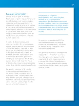 67 
Marcas falsificadas 
Com e-mails de spam de marcas 
falsificadas, os spammers usam empresas 
e produtos para enviar suas mensagens 
na esperança de que usuários on-line 
cliquem em um link ou façam uma compra. 
A maioria das marcas falsificadas são de 
medicamentos prescritos, como ansiolíticos 
ou antibióticos. Além disso, marcas de 
relógios de luxo também fazem parte do 
burburinho que permanece constante 
durante todo o ano. 
A análise da Cisco mostra que os 
spammers também têm a habilidade de 
vincular suas campanhas aos eventos de 
notícias. De janeiro a março de 2012 os 
dados da Cisco mostraram um aumento 
no número de spans relacionados ao 
software Windows, o que coincidiu com 
o lançamento do sistema operacional 
Windows 8. De fevereiro a abril de 2012, 
durante a temporada fiscal dos EUA, a 
análise mostra um aumento vertiginoso de 
spans desenvolvidos para softwares fiscais. 
De janeiro a março de 2012, e então 
novamente de setembro a dezembro 
de 2012 — o inicio e o final do ano — o 
spam relacionado a redes profissionais 
teve grandes aparições, talvez porque os 
spammers sabiam que as pessoas muitas 
vezes começam a procurar por trabalho 
durante estes períodos do ano. 
Em resumo, os spammers 
desempenham essa atividade pelo 
dinheiro e, ao longo dos anos, 
aprenderam que a maneira mais rápida 
de atrair cliques e compras é oferecendo 
produtos farmacêuticos e artigos de luxo 
e adaptando seus ataques a eventos que 
chamem a atenção da maior parte do 
mundo. 
De setembro a novembro de 2012, os 
spammers executaram uma série de 
campanhas passando-se por empresas 
de telefonia móvel, coincidindo com o 
lançamento do iPhone 5. 
Resumindo: os spammers desempenham 
essa atividade pelo dinheiro e, ao longo 
dos anos, aprenderam que a maneira 
mais rápida de atrair cliques e compras 
é oferecendo produtos farmacêuticos e 
artigos de luxo e adaptando seus ataques 
a eventos que chamem a atenção da maior 
parte do mundo. 
 