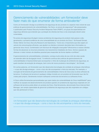 2013 Cisco A 68 nnual Security Report 
Gerenciamento de vulnerabilidades: um fornecedor deve 
fazer mais do que enumerar de forma ambivalente35 
Como um fornecedor divulga os problemas de segurança de seu produto é o aspecto mais visível de suas 
práticas de gerenciamento de vulnerabilidades. Na Cisco, os avisos de segurança36 são pesquisados 
e publicados pelo Product Security Incident Response Team (PSIRT), um grupo de especialistas em 
segurança sêniores que entende que a proteção de clientes da Cisco e da corporação devem estar 
conectadas. 
“Os avisos de segurança divulgam nossos problemas de segurança do produto mais graves e são, 
geralmente, a primeira evidência de uma vulnerabilidade de um produto da Cisco,” diz Russell Smoak, 
Diretor Sênior do Cisco Security Research and Operations, “Como tal, é importante que eles sejam um 
veículo de comunicações eficiente, que ajudem os clientes a tomarem decisões bem informadas e a 
gerenciar seus riscos. Combinados com técnicas de mitigação avançadas37oferecemos a nossos clientes 
formas de alavancar os recursos presentes nos mecanismos instalados da Cisco. Somos capazes de 
oferecer o maior número de detalhes possível para responder de forma rápida e confiável. 
O gerenciamento de vulnerabilidades, entretanto, começa muito antes de seu ciclo de vida e pode 
se estender além da divulgação inicial. A melhoria contínua das práticas de gerenciamento de 
vulnerabilidades é imprescindível para acompanhar o ritmo de mudanças do ambiente de segurança, as 
quais resultam da evolução de ameaças, bem como de novos produtos e tecnologias, diz Smoak. 
Em outras palavras, um fornecedor que não desenvolve tecnologias de combate às ameaças cibernéticas 
— e que não divulga ameaças - corre o risco de não acompanhar o ritmo do mercado. Por exemplo, a 
inovação da ferramenta de gerenciamento de vulnerabilidades interna da Cisco atua na área software de 
terceiros. O software de terceiros é qualquer código incluído em um produto do fornecedor que não foi 
criado pelo próprio. Geralmente incluem softwares comerciais de terceiros ou softwares livres. 
A Cisco utiliza ferramentas personalizadas que usam dados de vulnerabilidade do Cisco IntelliShield38 para 
notificar as equipes de desenvolvimento do produto quando um problema de segurança originado em um 
software de terceiros pode afetar um produto da Cisco. Esta ferramenta, denominada Cisco Internal Alert 
Manager, tem ampla capacidade de gerenciar problemas de segurança que são originados em códigos 
que não pertencem à Cisco. 
Um fornecedor que não desenvolve tecnologias de combate às ameaças cibernéticas 
— e que não divulga ameaças - corre o risco de não acompanhar o ritmo do mercado. 
 