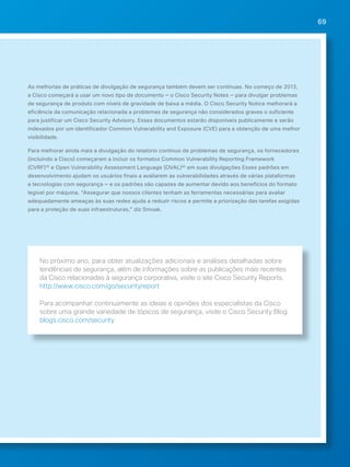 69 
As melhorias de práticas de divulgação de segurança também devem ser contínuas. No começo de 2013, 
a Cisco começará a usar um novo tipo de documento — o Cisco Security Notes — para divulgar problemas 
de segurança de produto com níveis de gravidade de baixa a média. O Cisco Security Notice melhorará a 
eficiência da comunicação relacionada a problemas de segurança não considerados graves o suficiente 
para justificar um Cisco Security Advisory. Esses documentos estarão disponíveis publicamente e serão 
indexados por um identificador Common Vulnerability and Exposure (CVE) para a obtenção de uma melhor 
visibilidade. 
Para melhorar ainda mais a divulgação do relatório contínuo de problemas de segurança, os fornecedores 
(incluindo a Cisco) começaram a incluir os formatos Common Vulnerability Reporting Framework 
(CVRF)39 e Open Vulnerability Assessment Language (OVAL)40 em suas divulgações Esses padrões em 
desenvolvimento ajudam os usuários finais a avaliarem as vulnerabilidades através de várias plataformas 
e tecnologias com segurança — e os padrões são capazes de aumentar devido aos benefícios do formato 
legível por máquina. “Assegurar que nossos clientes tenham as ferramentas necessárias para avaliar 
adequadamente ameaças às suas redes ajuda a reduzir riscos e permite a priorização das tarefas exigidas 
para a proteção de suas infraestruturas,” diz Smoak. 
No próximo ano, para obter atualizações adicionais e análises detalhadas sobre 
tendências de segurança, além de informações sobre as publicações mais recentes 
da Cisco relacionadas à segurança corporativa, visite o site Cisco Security Reports. 
http://www.cisco.com/go/securityreport 
Para acompanhar continuamente as ideias e opiniões dos especialistas da Cisco 
sobre uma grande variedade de tópicos de segurança, visite o Cisco Security Blog. 
blogs.cisco.com/security 
 