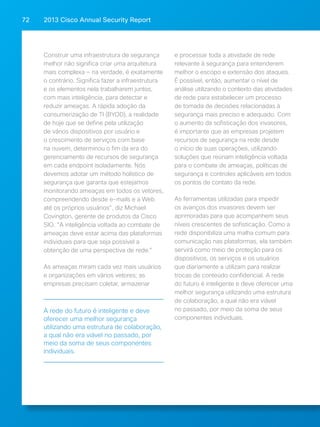 2013 Cisco A 72 nnual Security Report 
Construir uma infraestrutura de segurança 
melhor não significa criar uma arquitetura 
mais complexa — na verdade, é exatamente 
o contrário. Significa fazer a infraestrutura 
e os elementos nela trabalharem juntos, 
com mais inteligência, para detectar e 
reduzir ameaças. A rápida adoção da 
consumerização de TI (BYOD), a realidade 
de hoje que se define pela utilização 
de vários dispositivos por usuário e 
o crescimento de serviços com base 
na nuvem, determinou o fim da era do 
gerenciamento de recursos de segurança 
em cada endpoint isoladamente. Nós 
devemos adotar um método holístico de 
segurança que garanta que estejamos 
monitorando ameaças em todos os vetores, 
compreendendo desde e-mails e a Web 
até os próprios usuários, diz Michael 
Covington, gerente de produtos da Cisco 
SIO. A inteligência voltada ao combate de 
ameaças deve estar acima das plataformas 
individuais para que seja possível a 
obtenção de uma perspectiva de rede. 
As ameaças miram cada vez mais usuários 
e organizações em vários vetores; as 
empresas precisam coletar, armazenar 
e processar toda a atividade de rede 
relevante à segurança para entenderem 
melhor o escopo e extensão dos ataques. 
É possível, então, aumentar o nível de 
análise utilizando o contexto das atividades 
de rede para estabelecer um processo 
de tomada de decisões relacionadas à 
segurança mais preciso e adequado. Com 
o aumento da sofisticação dos invasores, 
é importante que as empresas projetem 
recursos de segurança na rede desde 
o início de suas operações, utilizando 
soluções que reúnam inteligência voltada 
para o combate de ameaças, políticas de 
segurança e controles aplicáveis em todos 
os pontos de contato da rede. 
As ferramentas utilizadas para impedir 
os avanços dos invasores devem ser 
aprimoradas para que acompanhem seus 
níveis crescentes de sofisticação. Como a 
rede disponibiliza uma malha comum para 
comunicação nas plataformas, ela também 
servirá como meio de proteção para os 
dispositivos, os serviços e os usuários 
que diariamente a utilizam para realizar 
trocas de conteúdo confidencial. A rede 
do futuro é inteligente e deve oferecer uma 
melhor segurança utilizando uma estrutura 
de colaboração, a qual não era viável 
no passado, por meio da soma de seus 
componentes individuais. 
A rede do futuro é inteligente e deve 
oferecer uma melhor segurança 
utilizando uma estrutura de colaboração, 
a qual não era viável no passado, por 
meio da soma de seus componentes 
individuais. 
 