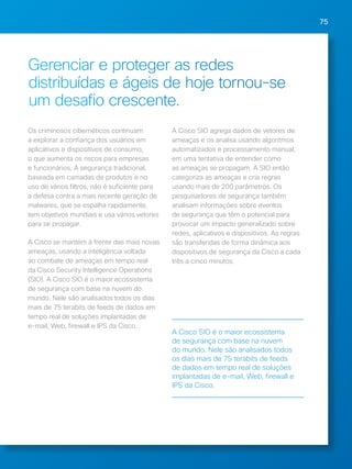 75 
Gerenciar e proteger as redes 
distribuídas e ágeis de hoje tornou-se 
um desafio crescente. 
Os criminosos cibernéticos continuam 
a explorar a confiança dos usuários em 
aplicativos e dispositivos de consumo, 
o que aumenta os riscos para empresas 
e funcionários. A segurança tradicional, 
baseada em camadas de produtos e no 
uso de vários filtros, não é suficiente para 
a defesa contra a mais recente geração de 
malwares, que se espalha rapidamente, 
tem objetivos mundiais e usa vários vetores 
para se propagar. 
A Cisco se mantém à frente das mais novas 
ameaças, usando a inteligência voltada 
ao combate de ameaças em tempo real 
da Cisco Security Intelligence Operations 
(SIO). A Cisco SIO é o maior ecossistema 
de segurança com base na nuvem do 
mundo. Nele são analisados todos os dias 
mais de 75 terabits de feeds de dados em 
tempo real de soluções implantadas de 
e-mail, Web, firewall e IPS da Cisco. 
A Cisco SIO agrega dados de vetores de 
ameaças e os analisa usando algoritmos 
automatizados e processamento manual, 
em uma tentativa de entender como 
as ameaças se propagam. A SIO então 
categoriza as ameaças e cria regras 
usando mais de 200 parâmetros. Os 
pesquisadores de segurança também 
analisam informações sobre eventos 
de segurança que têm o potencial para 
provocar um impacto generalizado sobre 
redes, aplicativos e dispositivos. As regras 
são transferidas de forma dinâmica aos 
dispositivos de segurança da Cisco a cada 
três a cinco minutos. 
A Cisco SIO é o maior ecossistema 
de segurança com base na nuvem 
do mundo. Nele são analisados todos 
os dias mais de 75 terabits de feeds 
de dados em tempo real de soluções 
implantadas de e-mail, Web, firewall e 
IPS da Cisco. 
 