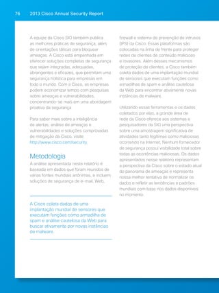 2013 Cisco A 76 nnual Security Report 
A equipe da Cisco SIO também publica 
as melhores práticas de segurança, além 
de orientações táticas para bloquear 
ameaças. A Cisco está empenhada em 
oferecer soluções completas de segurança 
que sejam integradas, adequadas, 
abrangentes e eficazes, que permitam uma 
segurança holística para empresas em 
todo o mundo. Com a Cisco, as empresas 
podem economizar tempo com pesquisas 
sobre ameaças e vulnerabilidades, 
concentrando-se mais em uma abordagem 
proativa da segurança 
Para saber mais sobre a inteligência 
de alertas, análise de ameaças e 
vulnerabilidades e soluções comprovadas 
de mitigação da Cisco, visite: 
http://www.cisco.com/security. 
Metodologia 
A análise apresentada neste relatório é 
baseada em dados que foram reunidos de 
várias fontes mundiais anônimas, e incluem 
soluções de segurança de e-mail, Web, 
firewall e sistema de prevenção de intrusos 
(IPS) da Cisco. Essas plataformas são 
colocadas na linha de frente para proteger 
redes de clientes de conteúdo malicioso 
e invasores. Além desses mecanismos 
de proteção de clientes, a Cisco também 
coleta dados de uma implantação mundial 
de sensores que executam funções como 
armadilhas de spam e análise cautelosa 
da Web para encontrar ativamente novas 
instâncias de malware. 
Utilizando essas ferramentas e os dados 
coletados por elas, a grande área de 
rede da Cisco oferece aos sistemas e 
pesquisadores da SIO uma perspectiva 
sobre uma amostragem significativa de 
atividades tanto legítimas como maliciosas 
ocorrendo na Internet. Nenhum fornecedor 
de segurança possui visibilidade total sobre 
todas as ocorrências maliciosas. Os dados 
apresentados nesse relatório representam 
a perspectiva da Cisco sobre o estado atual 
do panorama de ameaças e representa 
nossa melhor tentativa de normalizar os 
dados e refletir as tendências e padrões 
mundiais com base nos dados disponíveis 
no momento. 
A Cisco coleta dados de uma 
implantação mundial de sensores que 
executam funções como armadilha de 
spam e análise cautelosa da Web para 
buscar ativamente por novas instâncias 
de malware. 
 