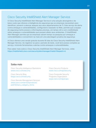 77 
Cisco Security IntelliShield Alert Manager Service 
O Cisco Security IntelliShield Alert Manager Service é uma solução abrangente e de 
baixo custo que oferece a inteligência de segurança que as empresas necessitam para 
identificar, prevenir e atenuar ataques aos seus departamentos de TI. Este serviço de alerta 
contra ameaças e vulnerabilidades, configurável e baseado na Web, permite que a equipe 
de segurança tenha acesso a informações precisas, em tempo útil e com credibilidade 
sobre ameaças e vulnerabilidades que possam afetar seus ambientes. O IntelliShield 
Alert Manager permite que as empresas salvem tempo na pesquisa por ameaças e 
vulnerabilidades e concentrem-se mais em uma abordagem proativa da segurança 
A Cisco oferece uma versão gratuita durante 90 dias do Cisco Security IntelliShield Alert 
Manager Service. Ao registrar-se para o período de teste, você terá acesso completo ao 
serviço, incluindo ferramentas e alertas contra ameaças e vulnerabilidades. 
Para saber mais sobre o Cisco Security IntelliShield Alert Manager Services, visite: 
https://intellishield.cisco.com/security/alertmanager/trialdo?dispatch=4. 
Saiba mais 
Cisco Security Intelligence Operations 
www.cisco.com/security 
Cisco Security Blog 
blogs.cisco.com/security 
Cisco Remote Management Services 
www.cisco.com/en/US/products/ 
ps6192/serv_category_home 
Cisco Security Products 
www.cisco.com/go/security 
Cisco Corporate Security 
Programs Organization 
www.cisco.com/go/cspo 
 