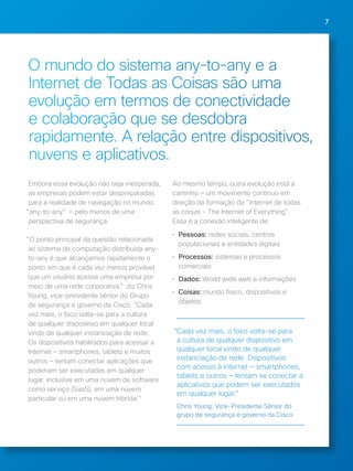 7 
O mundo do sistema any-to-any e a 
Internet de Todas as Coisas são uma 
evolução em termos de conectividade 
e colaboração que se desdobra 
rapidamente. A relação entre dispositivos, 
nuvens e aplicativos. 
Embora essa evolução não seja inesperada, 
as empresas podem estar despreparadas 
para a realidade de navegação no mundo 
"any-to-any" — pelo menos de uma 
perspectiva de segurança. 
"O ponto principal da questão relacionada 
ao sistema de computação distribuída any-to- 
any é que alcançamos rapidamente o 
ponto em que é cada vez menos provável 
que um usuário acesse uma empresa por 
meio de uma rede corporativa," diz Chris 
Young, vice-presidente sênior do Grupo 
de segurança e governo da Cisco. “Cada 
vez mais, o foco volta-se para a cultura 
de qualquer dispositivo em qualquer local 
vindo de qualquer instanciação de rede. 
Os dispositivos habilitados para acessar a 
Internet — smartphones, tablets e muitos 
outros — tentam conectar aplicações que 
poderiam ser executadas em qualquer 
lugar, inclusive em uma nuvem de software 
como serviço (SaaS), em uma nuvem 
particular ou em uma nuvem híbrida.” 
Ao mesmo tempo, outra evolução está a 
caminho — um movimento contínuo em 
direção da formação da "Internet de todas 
as coisas - The Internet of Everything". 
Essa é a conexão inteligente de: 
• Pessoas: redes sociais, centros 
populacionais e entidades digitais 
• Processos: sistemas e processos 
comerciais 
• Dados: World wide web e informações 
• Coisas: mundo físico, dispositivos e 
objetos 
“Cada vez mais, o foco volta-se para 
a cultura de qualquer dispositivo em 
qualquer local vindo de qualquer 
instanciação de rede. Dispositivos 
com acesso à Internet — smartphones, 
tablets e outros — tentam se conectar a 
aplicativos que podem ser executados 
em qualquer lugar." 
Chris Young, Vice-Presidente Sênior do 
grupo de segurança e governo da Cisco 
 