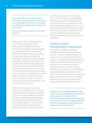2013 Cisco A 8 nnual Security Report 
A Internet de Todas as Coisas baseia-se 
na “Internet das coisas”1 que 
adicionando a inteligência de rede 
permite a convergência, a orquestração 
e a visibilidade por meio de sistemas 
previamente diferenciados. As conexões 
da Internet de Todas as Coisas não 
representam apenas dispositivos móveis 
ou laptops e desktops, mas também um 
número cada vez maior de conexões de 
máquina para máquina (M2M) que ficam 
conectadas on-line todos os dias. Essas 
“coisas” são objetos aos quais não damos 
muita importância, que geralmente usamos 
todos os dias e nem imaginamos que 
possam estar conectados — como um 
sistema de aquecimento doméstico, uma 
turbina eólica ou um carro. 
A Internet de Todas as Coisas com 
certeza é uma condição futura, mas que 
não está tão distante quando a questão 
do any-to-any é considerada. Enquanto 
isso ela irá criar desafios de segurança 
para as empresas, mas também trará 
novas oportunidades. “Coisas incríveis 
acontecerão com o crescimento da 
Internet de Todas as Coisas”, diz Nancy 
Cam-Winget, engenheira renomada da 
Cisco. “O crescimento e a convergência 
de pessoas, processos, dados e coisas 
na Internet tornará as conexões em rede 
mais importantes e valiosas do que nunca.” 
Além disso, a Internet de Todas as Coisas 
criará novos recursos, experiências mais 
valiosas e oportunidades econômicas 
sem precedentes para países, negócios e 
indivíduos." 
Como a nuvem 
compromete a segurança 
O desafio de proteger uma grande 
variedade de aplicações, dispositivos e 
usuários — seja no contexto do sistema 
"any-to-any" ou da Internet de Todas as 
Coisas — é dificultado pela popularidade da 
nuvem como meio de gerenciar sistemas 
corporativos. De acordo com dados 
reunidos pela Cisco, espera-se que o 
tráfego de data centers em termos globais 
seja quadruplicado nos próximos cinco 
anos, e o componente de crescimento mais 
rápido será a nuvem. Em 2016, o tráfego 
global em nuvem corresponderá a dois 
terços do tráfego total de data centers. 
“O aumento do número de pessoas, 
processos, dados e coisas na Internet, e 
sua convergência, tornará as conexões 
em rede mais importantes e valiosas do 
que nunca.” 
Nancy Cam-Winget, engenheira renomada 
da Cisco 
Espera-se que o tráfego global de data 
centers seja quadruplicado nos próximos 
cinco anos, e o componente de 
crescimento mais rápido serão os dados 
em nuvem. Em 2016, o tráfego global em 
nuvem corresponderá a dois terços do 
tráfego total do data centers. 
 