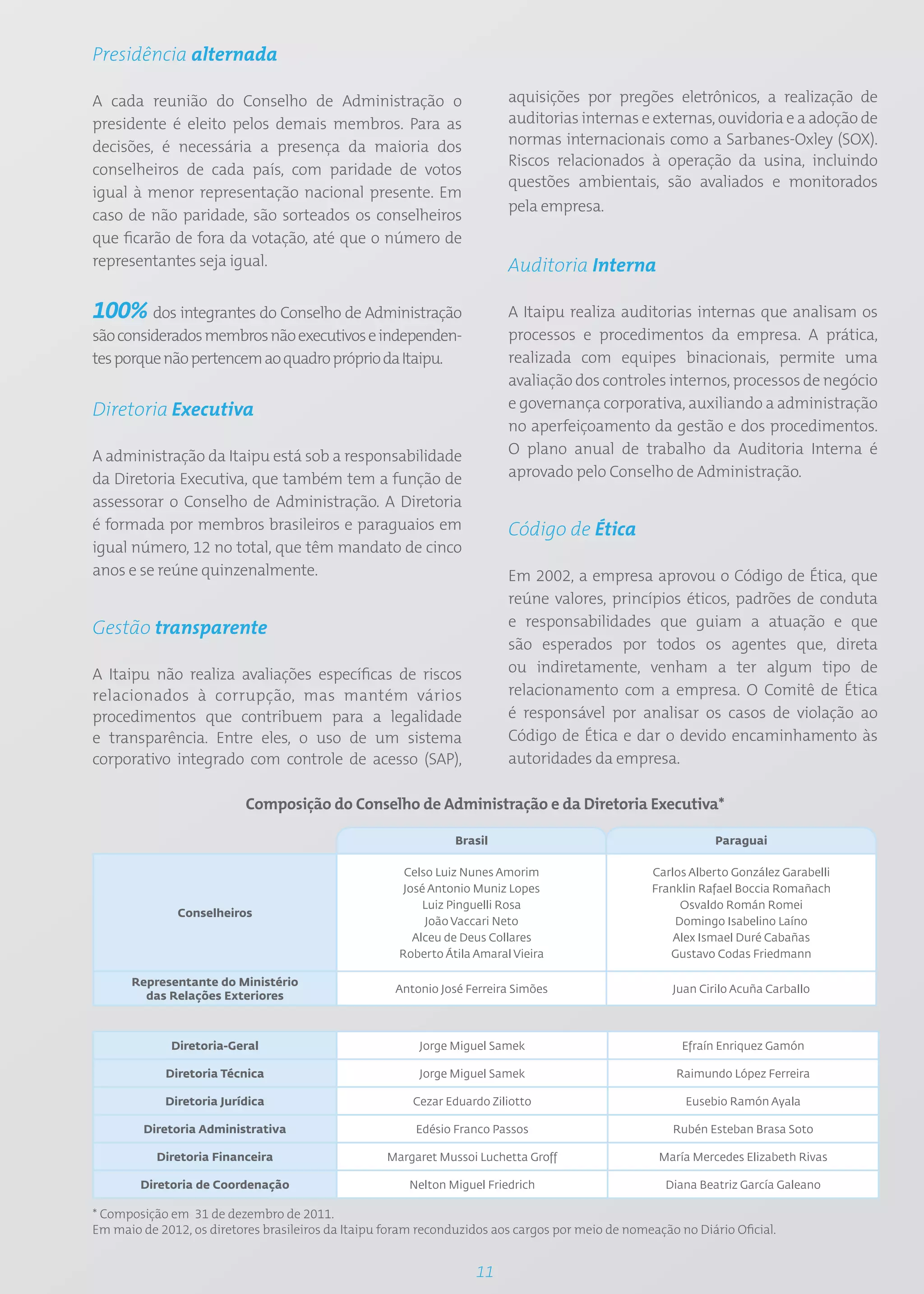 Presidência alternada

A cada reunião do Conselho de Administração o                             aquisições por pregões eletrônicos, a realização de
presidente é eleito pelos demais membros. Para as                         auditorias internas e externas, ouvidoria e a adoção de
decisões, é necessária a presença da maioria dos                          normas internacionais como a Sarbanes-Oxley (SOX).
                                                                          Riscos relacionados à operação da usina, incluindo
conselheiros de cada país, com paridade de votos
                                                                          questões ambientais, são avaliados e monitorados
igual à menor representação nacional presente. Em
                                                                          pela empresa.
caso de não paridade, são sorteados os conselheiros
que ficarão de fora da votação, até que o número de
representantes seja igual.                                                Auditoria Interna

100% dos integrantes do Conselho de Administração                         A Itaipu realiza auditorias internas que analisam os
são considerados membros não executivos e independen-                     processos e procedimentos da empresa. A prática,
tes porque não pertencem ao quadro próprio da Itaipu.                     realizada com equipes binacionais, permite uma
                                                                          avaliação dos controles internos, processos de negócio
Diretoria Executiva                                                       e governança corporativa, auxiliando a administração
                                                                          no aperfeiçoamento da gestão e dos procedimentos.
A administração da Itaipu está sob a responsabilidade                     O plano anual de trabalho da Auditoria Interna é
da Diretoria Executiva, que também tem a função de                        aprovado pelo Conselho de Administração.
assessorar o Conselho de Administração. A Diretoria
é formada por membros brasileiros e paraguaios em                         Código de Ética
igual número, 12 no total, que têm mandato de cinco
anos e se reúne quinzenalmente.                                           Em 2002, a empresa aprovou o Código de Ética, que
                                                                          reúne valores, princípios éticos, padrões de conduta
Gestão transparente                                                       e responsabilidades que guiam a atuação e que
                                                                          são esperados por todos os agentes que, direta
A Itaipu não realiza avaliações específicas de riscos                     ou indiretamente, venham a ter algum tipo de
relacionados à corrupção, mas mantém vários                               relacionamento com a empresa. O Comitê de Ética
procedimentos que contribuem para a legalidade                            é responsável por analisar os casos de violação ao
e transparência. Entre eles, o uso de um sistema                          Código de Ética e dar o devido encaminhamento às
corporativo integrado com controle de acesso (SAP),                       autoridades da empresa.

                           Composição do Conselho de Administração e da Diretoria Executiva*

                                                                Brasil                                        Paraguai

                                                       Celso Luiz Nunes Amorim                     Carlos Alberto González Garabelli
                                                       José Antonio Muniz Lopes                    Franklin Rafael Boccia Romañach
                                                           Luiz Pinguelli Rosa                          Osvaldo Román Romei
               Conselheiros
                                                           João Vaccari Neto                           Domingo Isabelino Laíno
                                                         Alceu de Deus Collares                        Alex Ismael Duré Cabañas
                                                      Roberto Átila Amaral Vieira                     Gustavo Codas Friedmann

      Representante do Ministério
                                                     Antonio José Ferreira Simões                     Juan Cirilo Acuña Carballo
        das Relações Exteriores



             Diretoria-Geral                             Jorge Miguel Samek                             Efraín Enriquez Gamón

            Diretoria Técnica                            Jorge Miguel Samek                            Raimundo López Ferreira

            Diretoria Jurídica                          Cezar Eduardo Ziliotto                           Eusebio Ramón Ayala

         Diretoria Administrativa                        Edésio Franco Passos                         Rubén Esteban Brasa Soto

           Diretoria Financeira                     Margaret Mussoi Luchetta Groff                  María Mercedes Elizabeth Rivas

        Diretoria de Coordenação                        Nelton Miguel Friedrich                      Diana Beatriz García Galeano

* Composição em 31 de dezembro de 2011.
Em maio de 2012, os diretores brasileiros da Itaipu foram reconduzidos aos cargos por meio de nomeação no Diário Oficial.


                                                                    11
 