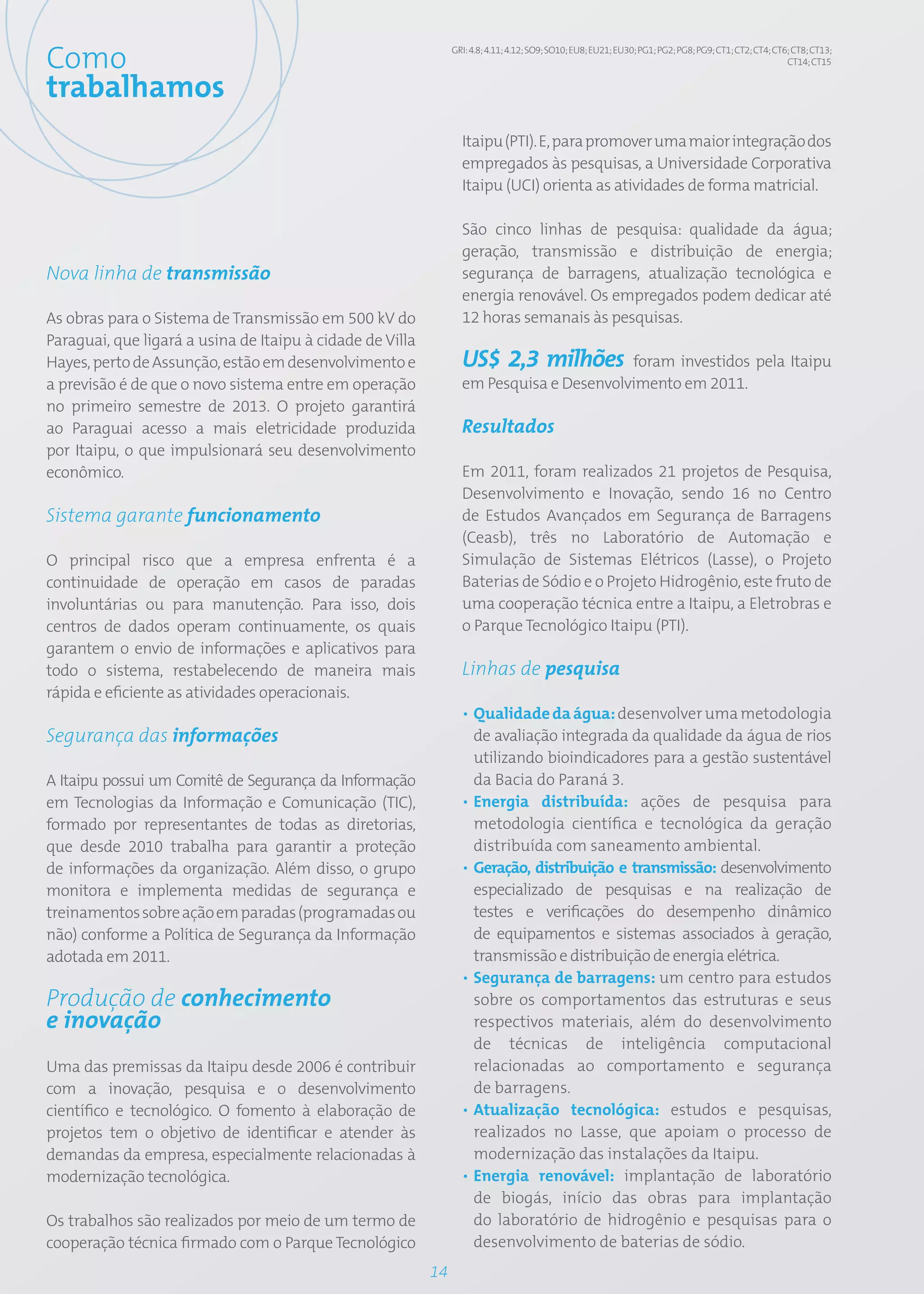 Como                                                            GRI: 4.8; 4.11; 4.12; SO9; SO10; EU8; EU21; EU30; PG1; PG2; PG8; PG9; CT1; CT2; CT4; CT6; CT8; CT13;
                                                                                                                                                        CT14; CT15


trabalhamos
                                                                  Itaipu (PTI). E, para promover uma maior integração dos
                                                                  empregados às pesquisas, a Universidade Corporativa
                                                                  Itaipu (UCI) orienta as atividades de forma matricial.

                                                                  São cinco linhas de pesquisa: qualidade da água;
                                                                  geração, transmissão e distribuição de energia;
Nova linha de transmissão                                         segurança de barragens, atualização tecnológica e
                                                                  energia renovável. Os empregados podem dedicar até
As obras para o Sistema de Transmissão em 500 kV do               12 horas semanais às pesquisas.
Paraguai, que ligará a usina de Itaipu à cidade de Villa
Hayes, perto de Assunção, estão em desenvolvimento e              US$ 2,3 milhões foram investidos pela Itaipu
a previsão é de que o novo sistema entre em operação              em Pesquisa e Desenvolvimento em 2011.
no primeiro semestre de 2013. O projeto garantirá
ao Paraguai acesso a mais eletricidade produzida                  Resultados
por Itaipu, o que impulsionará seu desenvolvimento
econômico.                                                        Em 2011, foram realizados 21 projetos de Pesquisa,
                                                                  Desenvolvimento e Inovação, sendo 16 no Centro
Sistema garante funcionamento                                     de Estudos Avançados em Segurança de Barragens
                                                                  (Ceasb), três no Laboratório de Automação e
O principal risco que a empresa enfrenta é a                      Simulação de Sistemas Elétricos (Lasse), o Projeto
continuidade de operação em casos de paradas                      Baterias de Sódio e o Projeto Hidrogênio, este fruto de
involuntárias ou para manutenção. Para isso, dois                 uma cooperação técnica entre a Itaipu, a Eletrobras e
centros de dados operam continuamente, os quais                   o Parque Tecnológico Itaipu (PTI).
garantem o envio de informações e aplicativos para
todo o sistema, restabelecendo de maneira mais                    Linhas de pesquisa
rápida e eficiente as atividades operacionais.
                                                                  • Qualidade da água: desenvolver uma metodologia
Segurança das informações                                           de avaliação integrada da qualidade da água de rios
                                                                    utilizando bioindicadores para a gestão sustentável
A Itaipu possui um Comitê de Segurança da Informação                da Bacia do Paraná 3.
em Tecnologias da Informação e Comunicação (TIC),                 • Energia distribuída: ações de pesquisa para
formado por representantes de todas as diretorias,                  metodologia científica e tecnológica da geração
que desde 2010 trabalha para garantir a proteção                    distribuída com saneamento ambiental.
de informações da organização. Além disso, o grupo                • Geração, distribuição e transmissão: desenvolvimento
monitora e implementa medidas de segurança e                        especializado de pesquisas e na realização de
treinamentos sobre ação em paradas (programadas ou                  testes e verificações do desempenho dinâmico
não) conforme a Política de Segurança da Informação                 de equipamentos e sistemas associados à geração,
adotada em 2011.                                                    transmissão e distribuição de energia elétrica.
                                                                  • Segurança de barragens: um centro para estudos
Produção de conhecimento                                            sobre os comportamentos das estruturas e seus
e inovação                                                          respectivos materiais, além do desenvolvimento
                                                                    de técnicas de inteligência computacional
Uma das premissas da Itaipu desde 2006 é contribuir                 relacionadas ao comportamento e segurança
com a inovação, pesquisa e o desenvolvimento                        de barragens.
científico e tecnológico. O fomento à elaboração de               • Atualização tecnológica: estudos e pesquisas,
projetos tem o objetivo de identificar e atender às                 realizados no Lasse, que apoiam o processo de
demandas da empresa, especialmente relacionadas à                   modernização das instalações da Itaipu.
modernização tecnológica.                                         • Energia renovável: implantação de laboratório
                                                                    de biogás, início das obras para implantação
Os trabalhos são realizados por meio de um termo de                 do laboratório de hidrogênio e pesquisas para o
cooperação técnica firmado com o Parque Tecnológico                 desenvolvimento de baterias de sódio.
                                                           14
 