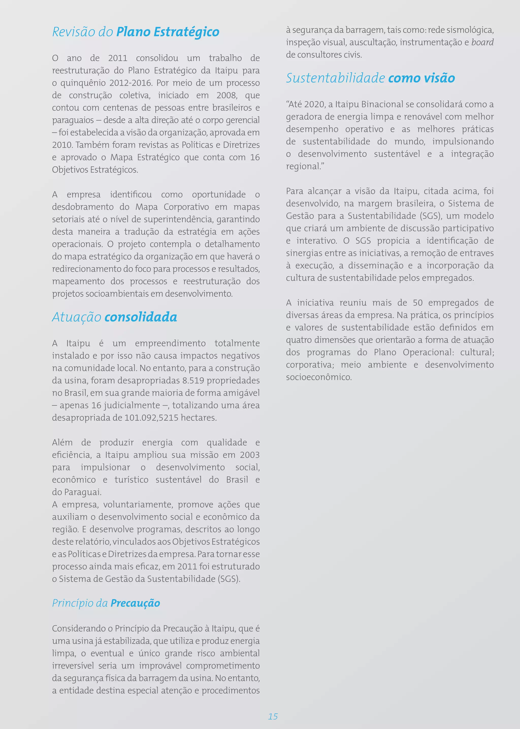 Revisão do Plano Estratégico                                    à segurança da barragem, tais como: rede sismológica,
                                                                inspeção visual, auscultação, instrumentação e board
O ano de 2011 consolidou um trabalho de                         de consultores civis.
reestruturação do Plano Estratégico da Itaipu para
o quinquênio 2012-2016. Por meio de um processo                 Sustentabilidade como visão
de construção coletiva, iniciado em 2008, que
contou com centenas de pessoas entre brasileiros e              “Até 2020, a Itaipu Binacional se consolidará como a
paraguaios – desde a alta direção até o corpo gerencial         geradora de energia limpa e renovável com melhor
– foi estabelecida a visão da organização, aprovada em          desempenho operativo e as melhores práticas
2010. Também foram revistas as Políticas e Diretrizes           de sustentabilidade do mundo, impulsionando
e aprovado o Mapa Estratégico que conta com 16                  o desenvolvimento sustentável e a integração
Objetivos Estratégicos.                                         regional.”


A empresa identificou como oportunidade o                       Para alcançar a visão da Itaipu, citada acima, foi
desdobramento do Mapa Corporativo em mapas                      desenvolvido, na margem brasileira, o Sistema de
setoriais até o nível de superintendência, garantindo           Gestão para a Sustentabilidade (SGS), um modelo
desta maneira a tradução da estratégia em ações                 que criará um ambiente de discussão participativo
operacionais. O projeto contempla o detalhamento                e interativo. O SGS propicia a identificação de
do mapa estratégico da organização em que haverá o              sinergias entre as iniciativas, a remoção de entraves
redirecionamento do foco para processos e resultados,           à execução, a disseminação e a incorporação da
mapeamento dos processos e reestruturação dos                   cultura de sustentabilidade pelos empregados.
projetos socioambientais em desenvolvimento.
                                                                A iniciativa reuniu mais de 50 empregados de
Atuação consolidada                                             diversas áreas da empresa. Na prática, os princípios
                                                                e valores de sustentabilidade estão definidos em
A Itaipu é um empreendimento totalmente                         quatro dimensões que orientarão a forma de atuação
instalado e por isso não causa impactos negativos               dos programas do Plano Operacional: cultural;
na comunidade local. No entanto, para a construção              corporativa; meio ambiente e desenvolvimento
da usina, foram desapropriadas 8.519 propriedades               socioeconômico.
no Brasil, em sua grande maioria de forma amigável
– apenas 16 judicialmente –, totalizando uma área
desapropriada de 101.092,5215 hectares.

Além de produzir energia com qualidade e
eficiência, a Itaipu ampliou sua missão em 2003
para impulsionar o desenvolvimento social,
econômico e turístico sustentável do Brasil e
do Paraguai.
A empresa, voluntariamente, promove ações que
auxiliam o desenvolvimento social e econômico da
região. E desenvolve programas, descritos ao longo
deste relatório, vinculados aos Objetivos Estratégicos
e as Políticas e Diretrizes da empresa. Para tornar esse
processo ainda mais eficaz, em 2011 foi estruturado
o Sistema de Gestão da Sustentabilidade (SGS).

Princípio da Precaução

Considerando o Princípio da Precaução à Itaipu, que é
uma usina já estabilizada, que utiliza e produz energia
limpa, o eventual e único grande risco ambiental
irreversível seria um improvável comprometimento
da segurança física da barragem da usina. No entanto,
a entidade destina especial atenção e procedimentos

                                                           15
 