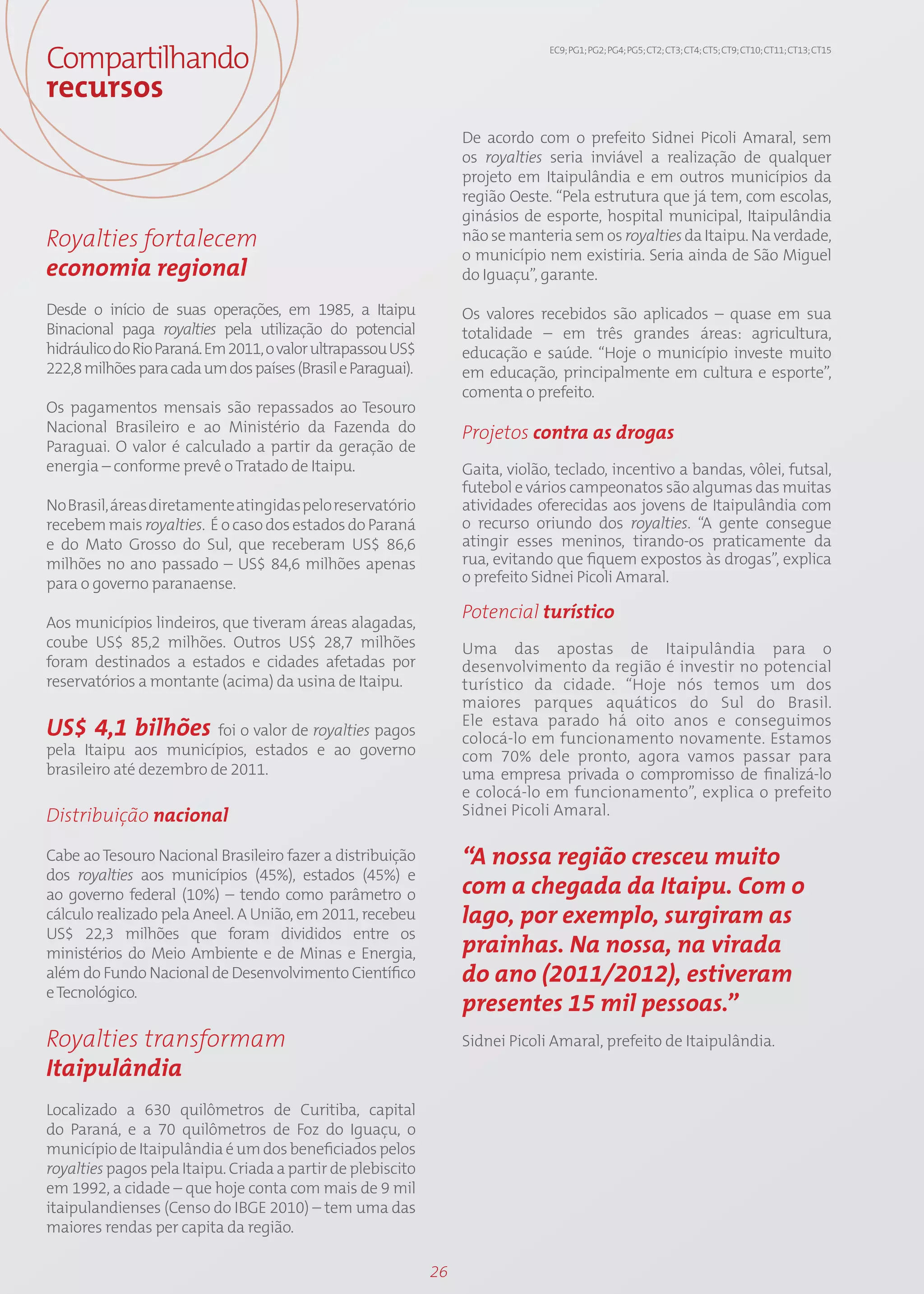 Compartilhando                                                                 EC9; PG1; PG2; PG4; PG5; CT2; CT3; CT4; CT5; CT9; CT10; CT11; CT13; CT15



recursos
                                                                  De acordo com o prefeito Sidnei Picoli Amaral, sem
                                                                  os royalties seria inviável a realização de qualquer
                                                                  projeto em Itaipulândia e em outros municípios da
                                                                  região Oeste. “Pela estrutura que já tem, com escolas,
                                                                  ginásios de esporte, hospital municipal, Itaipulândia
Royalties fortalecem                                              não se manteria sem os royalties da Itaipu. Na verdade,
                                                                  o município nem existiria. Seria ainda de São Miguel
economia regional                                                 do Iguaçu”, garante.

Desde o início de suas operações, em 1985, a Itaipu               Os valores recebidos são aplicados – quase em sua
Binacional paga royalties pela utilização do potencial            totalidade – em três grandes áreas: agricultura,
hidráulico do Rio Paraná. Em 2011, o valor ultrapassou US$        educação e saúde. “Hoje o município investe muito
222,8 milhões para cada um dos países (Brasil e Paraguai).        em educação, principalmente em cultura e esporte”,
                                                                  comenta o prefeito.
Os pagamentos mensais são repassados ao Tesouro
Nacional Brasileiro e ao Ministério da Fazenda do                 Projetos contra as drogas
Paraguai. O valor é calculado a partir da geração de
energia – conforme prevê o Tratado de Itaipu.                     Gaita, violão, teclado, incentivo a bandas, vôlei, futsal,
                                                                  futebol e vários campeonatos são algumas das muitas
No Brasil, áreas diretamente atingidas pelo reservatório          atividades oferecidas aos jovens de Itaipulândia com
recebem mais royalties. É o caso dos estados do Paraná            o recurso oriundo dos royalties. “A gente consegue
e do Mato Grosso do Sul, que receberam US$ 86,6                   atingir esses meninos, tirando-os praticamente da
milhões no ano passado – US$ 84,6 milhões apenas                  rua, evitando que fiquem expostos às drogas”, explica
para o governo paranaense.                                        o prefeito Sidnei Picoli Amaral.

                                                                  Potencial turístico
Aos municípios lindeiros, que tiveram áreas alagadas,
coube US$ 85,2 milhões. Outros US$ 28,7 milhões                   Uma das apostas de Itaipulândia para o
foram destinados a estados e cidades afetadas por                 desenvolvimento da região é investir no potencial
reservatórios a montante (acima) da usina de Itaipu.              turístico da cidade. “Hoje nós temos um dos
                                                                  maiores parques aquáticos do Sul do Brasil.
                                                                  Ele estava parado há oito anos e conseguimos
US$ 4,1 bilhões foi o valor de royalties pagos                    colocá-lo em funcionamento novamente. Estamos
pela Itaipu aos municípios, estados e ao governo                  com 70% dele pronto, agora vamos passar para
brasileiro até dezembro de 2011.                                  uma empresa privada o compromisso de finalizá-lo
                                                                  e colocá-lo em funcionamento”, explica o prefeito
Distribuição nacional                                             Sidnei Picoli Amaral.

Cabe ao Tesouro Nacional Brasileiro fazer a distribuição          “A nossa região cresceu muito
dos royalties aos municípios (45%), estados (45%) e
ao governo federal (10%) – tendo como parâmetro o                 com a chegada da Itaipu. Com o
cálculo realizado pela Aneel. A União, em 2011, recebeu           lago, por exemplo, surgiram as
US$ 22,3 milhões que foram divididos entre os
ministérios do Meio Ambiente e de Minas e Energia,                prainhas. Na nossa, na virada
além do Fundo Nacional de Desenvolvimento Científico              do ano (2011/2012), estiveram
e Tecnológico.
                                                                  presentes 15 mil pessoas.”
Royalties transformam                                             Sidnei Picoli Amaral, prefeito de Itaipulândia.
Itaipulândia
Localizado a 630 quilômetros de Curitiba, capital
do Paraná, e a 70 quilômetros de Foz do Iguaçu, o
município de Itaipulândia é um dos beneficiados pelos
royalties pagos pela Itaipu. Criada a partir de plebiscito
em 1992, a cidade – que hoje conta com mais de 9 mil
itaipulandienses (Censo do IBGE 2010) – tem uma das
maiores rendas per capita da região.

                                                             26
 