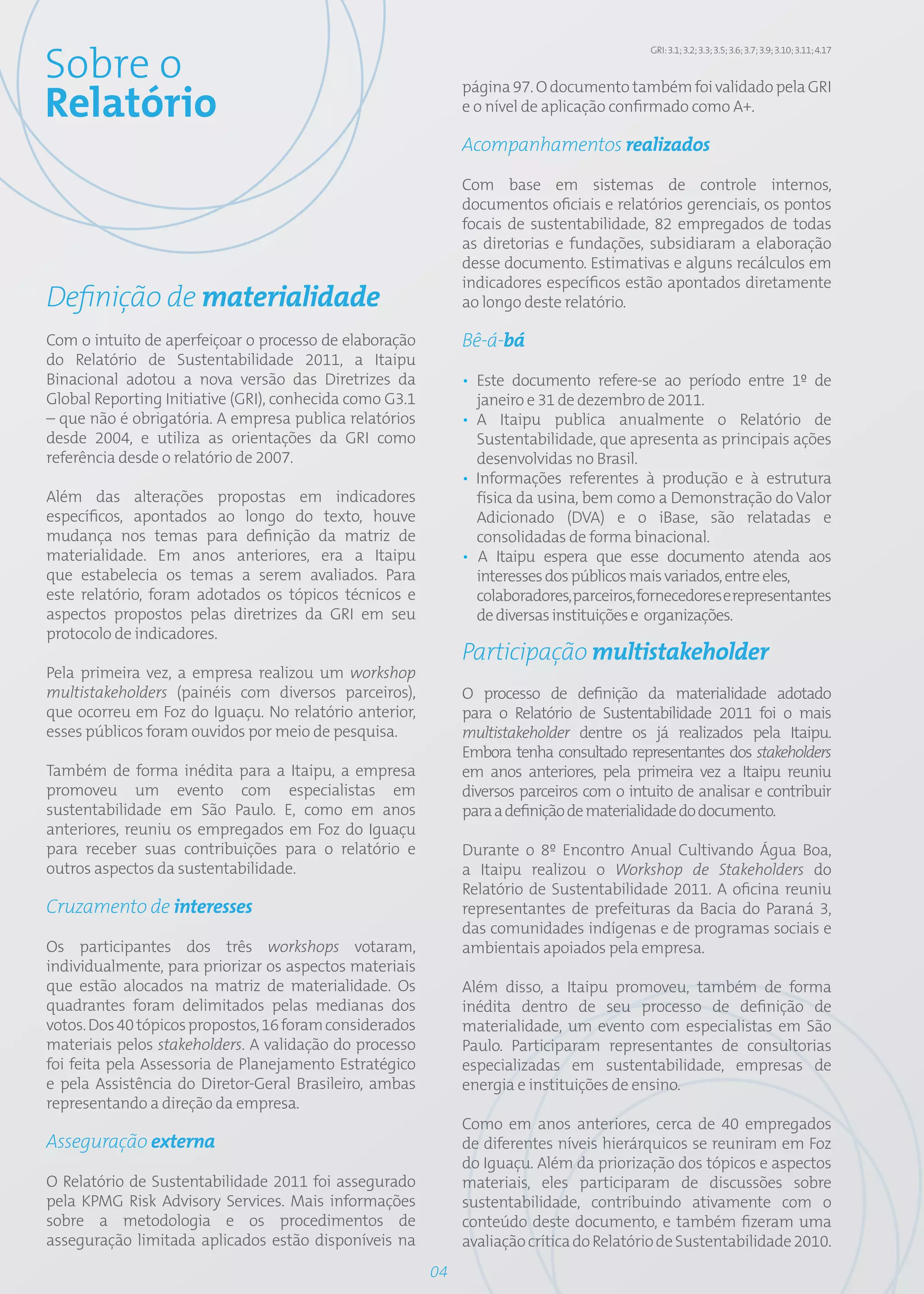 Sobre o
                                                                                           GRI: 3.1; 3.2; 3.3; 3.5; 3.6; 3.7; 3.9; 3.10; 3.11; 4.17


                                                              página 97. O documento também foi validado pela GRI
Relatório                                                     e o nível de aplicação confirmado como A+.

                                                              Acompanhamentos realizados

                                                              Com base em sistemas de controle internos,
                                                              documentos oficiais e relatórios gerenciais, os pontos
                                                              focais de sustentabilidade, 82 empregados de todas
                                                              as diretorias e fundações, subsidiaram a elaboração
                                                              desse documento. Estimativas e alguns recálculos em
                                                              indicadores específicos estão apontados diretamente
Definição de materialidade                                    ao longo deste relatório.

Com o intuito de aperfeiçoar o processo de elaboração         Bê-á-bá
do Relatório de Sustentabilidade 2011, a Itaipu
Binacional adotou a nova versão das Diretrizes da             • Este documento refere-se ao período entre 1º de
Global Reporting Initiative (GRI), conhecida como G3.1          janeiro e 31 de dezembro de 2011.
– que não é obrigatória. A empresa publica relatórios         • A Itaipu publica anualmente o Relatório de
desde 2004, e utiliza as orientações da GRI como                Sustentabilidade, que apresenta as principais ações
referência desde o relatório de 2007.                           desenvolvidas no Brasil.
                                                              • Informações referentes à produção e à estrutura
Além das alterações propostas em indicadores                    física da usina, bem como a Demonstração do Valor
específicos, apontados ao longo do texto, houve                 Adicionado (DVA) e o iBase, são relatadas e
mudança nos temas para definição da matriz de                   consolidadas de forma binacional.
materialidade. Em anos anteriores, era a Itaipu               • A Itaipu espera que esse documento atenda aos
que estabelecia os temas a serem avaliados. Para                interesses dos públicos mais variados, entre eles,
este relatório, foram adotados os tópicos técnicos e            colaboradores, parceiros, fornecedores e representantes
aspectos propostos pelas diretrizes da GRI em seu               de diversas instituições e organizações.
protocolo de indicadores.
                                                              Participação multistakeholder
Pela primeira vez, a empresa realizou um workshop
multistakeholders (painéis com diversos parceiros),           O processo de definição da materialidade adotado
que ocorreu em Foz do Iguaçu. No relatório anterior,          para o Relatório de Sustentabilidade 2011 foi o mais
esses públicos foram ouvidos por meio de pesquisa.            multistakeholder dentre os já realizados pela Itaipu.
                                                              Embora tenha consultado representantes dos stakeholders
Também de forma inédita para a Itaipu, a empresa              em anos anteriores, pela primeira vez a Itaipu reuniu
promoveu um evento com especialistas em                       diversos parceiros com o intuito de analisar e contribuir
sustentabilidade em São Paulo. E, como em anos                para a definição de materialidade do documento.
anteriores, reuniu os empregados em Foz do Iguaçu
para receber suas contribuições para o relatório e            Durante o 8º Encontro Anual Cultivando Água Boa,
outros aspectos da sustentabilidade.                          a Itaipu realizou o Workshop de Stakeholders do
                                                              Relatório de Sustentabilidade 2011. A oficina reuniu
Cruzamento de interesses                                      representantes de prefeituras da Bacia do Paraná 3,
                                                              das comunidades indígenas e de programas sociais e
Os participantes dos três workshops votaram,                  ambientais apoiados pela empresa.
individualmente, para priorizar os aspectos materiais
que estão alocados na matriz de materialidade. Os             Além disso, a Itaipu promoveu, também de forma
quadrantes foram delimitados pelas medianas dos               inédita dentro de seu processo de definição de
votos. Dos 40 tópicos propostos, 16 foram considerados        materialidade, um evento com especialistas em São
materiais pelos stakeholders. A validação do processo         Paulo. Participaram representantes de consultorias
foi feita pela Assessoria de Planejamento Estratégico         especializadas em sustentabilidade, empresas de
e pela Assistência do Diretor-Geral Brasileiro, ambas         energia e instituições de ensino.
representando a direção da empresa.
                                                              Como em anos anteriores, cerca de 40 empregados
Asseguração externa                                           de diferentes níveis hierárquicos se reuniram em Foz
                                                              do Iguaçu. Além da priorização dos tópicos e aspectos
O Relatório de Sustentabilidade 2011 foi assegurado           materiais, eles participaram de discussões sobre
pela KPMG Risk Advisory Services. Mais informações            sustentabilidade, contribuindo ativamente com o
sobre a metodologia e os procedimentos de                     conteúdo deste documento, e também fizeram uma
asseguração limitada aplicados estão disponíveis na           avaliação crítica do Relatório de Sustentabilidade 2010.
                                                         04
 