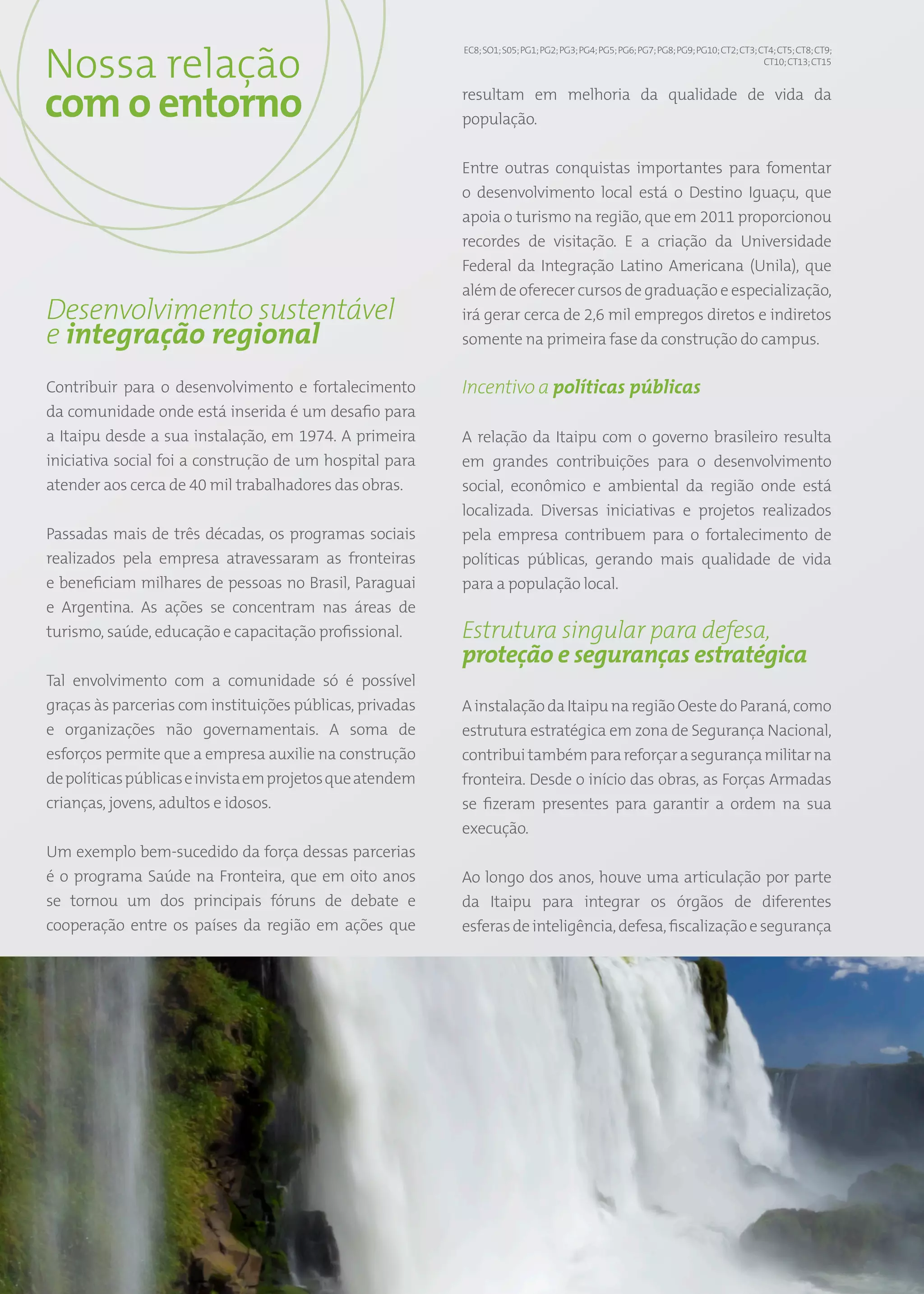 Nossa relação
                                                               EC8; SO1; S05; PG1; PG2; PG3; PG4; PG5; PG6; PG7; PG8; PG9; PG10; CT2; CT3; CT4; CT5; CT8; CT9;
                                                                                                                                            CT10; CT13; CT15




com o entorno                                                  resultam em melhoria da qualidade de vida da
                                                               população.


                                                               Entre outras conquistas importantes para fomentar
                                                               o desenvolvimento local está o Destino Iguaçu, que
                                                               apoia o turismo na região, que em 2011 proporcionou
                                                               recordes de visitação. E a criação da Universidade
                                                               Federal da Integração Latino Americana (Unila), que
                                                               além de oferecer cursos de graduação e especialização,
Desenvolvimento sustentável                                    irá gerar cerca de 2,6 mil empregos diretos e indiretos
e integração regional                                          somente na primeira fase da construção do campus.

Contribuir para o desenvolvimento e fortalecimento             Incentivo a políticas públicas
da comunidade onde está inserida é um desafio para
a Itaipu desde a sua instalação, em 1974. A primeira           A relação da Itaipu com o governo brasileiro resulta
iniciativa social foi a construção de um hospital para         em grandes contribuições para o desenvolvimento
atender aos cerca de 40 mil trabalhadores das obras.           social, econômico e ambiental da região onde está
                                                               localizada. Diversas iniciativas e projetos realizados
Passadas mais de três décadas, os programas sociais            pela empresa contribuem para o fortalecimento de
realizados pela empresa atravessaram as fronteiras             políticas públicas, gerando mais qualidade de vida
e beneficiam milhares de pessoas no Brasil, Paraguai           para a população local.
e Argentina. As ações se concentram nas áreas de
turismo, saúde, educação e capacitação profissional.           Estrutura singular para defesa,
                                                               proteção e seguranças estratégica
Tal envolvimento com a comunidade só é possível
graças às parcerias com instituições públicas, privadas        A instalação da Itaipu na região Oeste do Paraná, como
e organizações não governamentais. A soma de                   estrutura estratégica em zona de Segurança Nacional,
esforços permite que a empresa auxilie na construção           contribui também para reforçar a segurança militar na
de políticas públicas e invista em projetos que atendem        fronteira. Desde o início das obras, as Forças Armadas
crianças, jovens, adultos e idosos.                            se fizeram presentes para garantir a ordem na sua
                                                               execução.
Um exemplo bem-sucedido da força dessas parcerias
é o programa Saúde na Fronteira, que em oito anos              Ao longo dos anos, houve uma articulação por parte
se tornou um dos principais fóruns de debate e                 da Itaipu para integrar os órgãos de diferentes
cooperação entre os países da região em ações que              esferas de inteligência, defesa, fiscalização e segurança




                                                          48
 