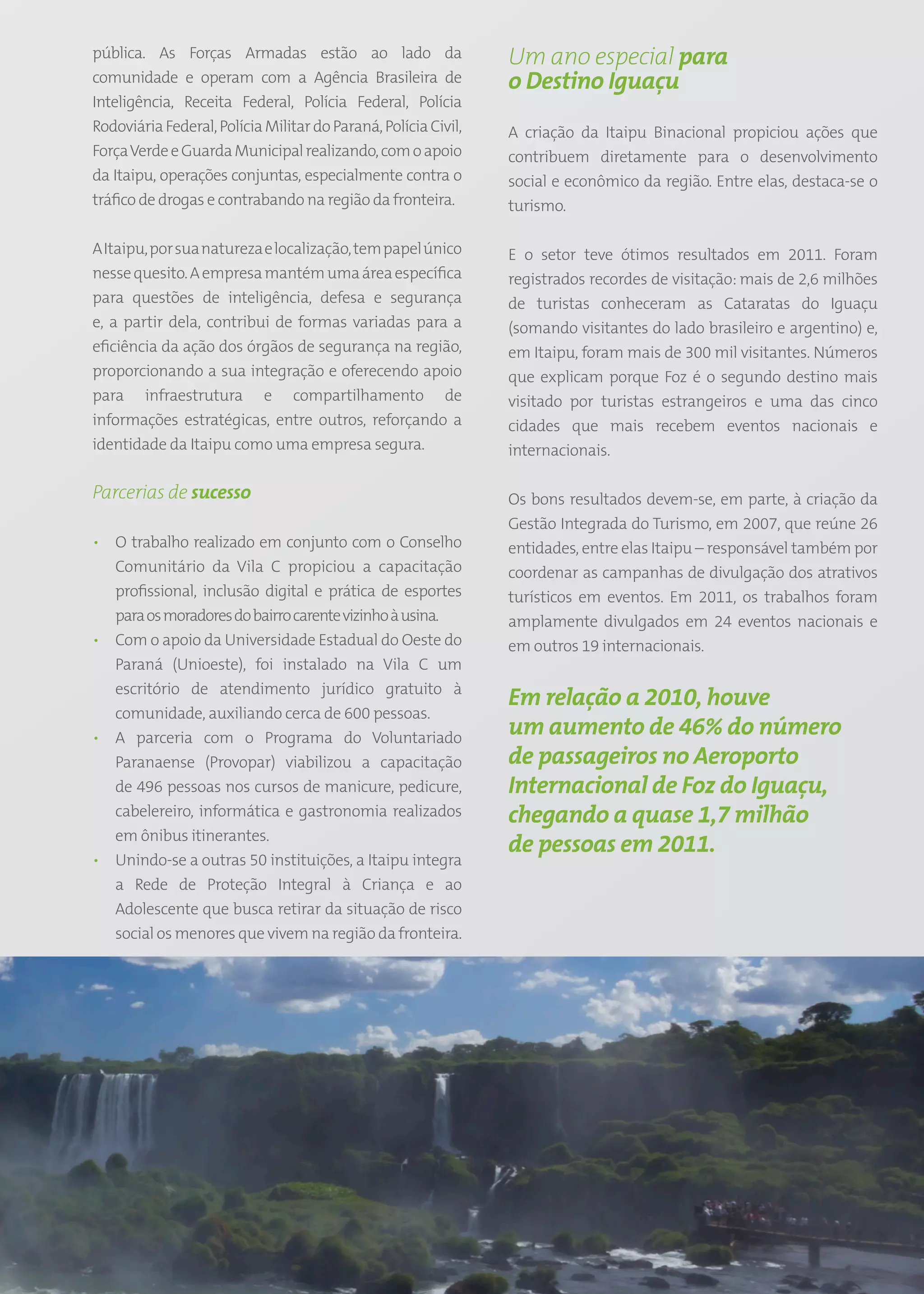 pública. As Forças Armadas estão ao lado da                          Um ano especial para
comunidade e operam com a Agência Brasileira de                      o Destino Iguaçu
Inteligência, Receita Federal, Polícia Federal, Polícia
Rodoviária Federal, Polícia Militar do Paraná, Polícia Civil,        A criação da Itaipu Binacional propiciou ações que
Força Verde e Guarda Municipal realizando, com o apoio               contribuem diretamente para o desenvolvimento
da Itaipu, operações conjuntas, especialmente contra o               social e econômico da região. Entre elas, destaca-se o
tráfico de drogas e contrabando na região da fronteira.              turismo.

A Itaipu, por sua natureza e localização, tem papel único            E o setor teve ótimos resultados em 2011. Foram
nesse quesito. A empresa mantém uma área específica                  registrados recordes de visitação: mais de 2,6 milhões
para questões de inteligência, defesa e segurança                    de turistas conheceram as Cataratas do Iguaçu
e, a partir dela, contribui de formas variadas para a                (somando visitantes do lado brasileiro e argentino) e,
eficiência da ação dos órgãos de segurança na região,                em Itaipu, foram mais de 300 mil visitantes. Números
proporcionando a sua integração e oferecendo apoio                   que explicam porque Foz é o segundo destino mais
para infraestrutura e compartilhamento de                            visitado por turistas estrangeiros e uma das cinco
informações estratégicas, entre outros, reforçando a                 cidades que mais recebem eventos nacionais e
identidade da Itaipu como uma empresa segura.                        internacionais.

Parcerias de sucesso                                                 Os bons resultados devem-se, em parte, à criação da
                                                                     Gestão Integrada do Turismo, em 2007, que reúne 26
• O trabalho realizado em conjunto com o Conselho                    entidades, entre elas Itaipu – responsável também por
  Comunitário da Vila C propiciou a capacitação                      coordenar as campanhas de divulgação dos atrativos
  profissional, inclusão digital e prática de esportes               turísticos em eventos. Em 2011, os trabalhos foram
  para os moradores do bairro carente vizinho à usina.               amplamente divulgados em 24 eventos nacionais e
• Com o apoio da Universidade Estadual do Oeste do                   em outros 19 internacionais.
  Paraná (Unioeste), foi instalado na Vila C um
  escritório de atendimento jurídico gratuito à
                                                                     Em relação a 2010, houve
  comunidade, auxiliando cerca de 600 pessoas.
• A parceria com o Programa do Voluntariado
                                                                     um aumento de 46% do número
  Paranaense (Provopar) viabilizou a capacitação                     de passageiros no Aeroporto
  de 496 pessoas nos cursos de manicure, pedicure,                   Internacional de Foz do Iguaçu,
  cabelereiro, informática e gastronomia realizados                  chegando a quase 1,7 milhão
  em ônibus itinerantes.
                                                                     de pessoas em 2011.
• Unindo-se a outras 50 instituições, a Itaipu integra
  a Rede de Proteção Integral à Criança e ao
  Adolescente que busca retirar da situação de risco
  social os menores que vivem na região da fronteira.




                                                                49
 