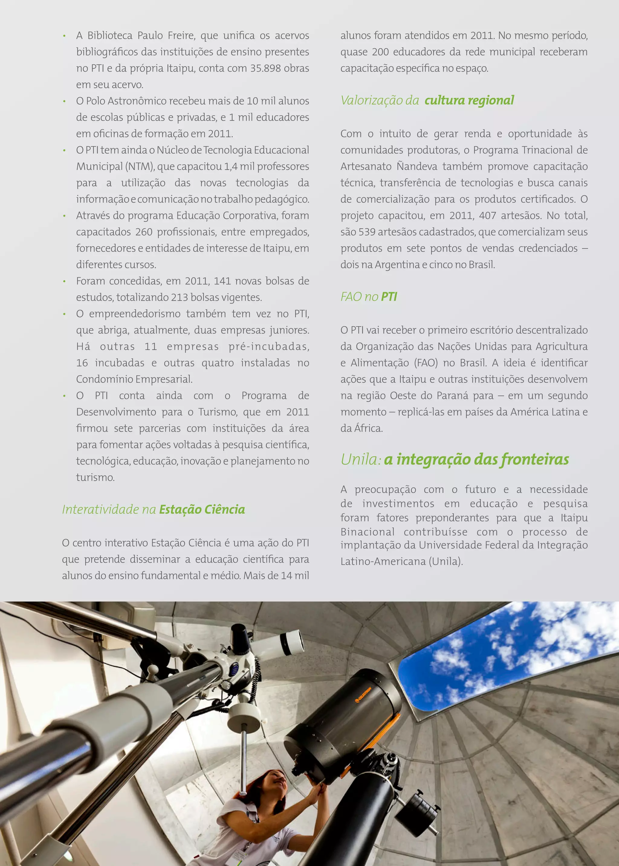 • A Biblioteca Paulo Freire, que unifica os acervos          alunos foram atendidos em 2011. No mesmo período,
  bibliográficos das instituições de ensino presentes        quase 200 educadores da rede municipal receberam
  no PTI e da própria Itaipu, conta com 35.898 obras         capacitação específica no espaço.
  em seu acervo.
• O Polo Astronômico recebeu mais de 10 mil alunos           Valorização da cultura regional
  de escolas públicas e privadas, e 1 mil educadores
  em oficinas de formação em 2011.                           Com o intuito de gerar renda e oportunidade às
• O PTI tem ainda o Núcleo de Tecnologia Educacional         comunidades produtoras, o Programa Trinacional de
  Municipal (NTM), que capacitou 1,4 mil professores         Artesanato Ñandeva também promove capacitação
  para a utilização das novas tecnologias da                 técnica, transferência de tecnologias e busca canais
  informação e comunicação no trabalho pedagógico.           de comercialização para os produtos certificados. O
• Através do programa Educação Corporativa, foram            projeto capacitou, em 2011, 407 artesãos. No total,
  capacitados 260 profissionais, entre empregados,           são 539 artesãos cadastrados, que comercializam seus
  fornecedores e entidades de interesse de Itaipu, em        produtos em sete pontos de vendas credenciados –
  diferentes cursos.                                         dois na Argentina e cinco no Brasil.
• Foram concedidas, em 2011, 141 novas bolsas de
  estudos, totalizando 213 bolsas vigentes.                  FAO no PTI
• O empreendedorismo também tem vez no PTI,
  que abriga, atualmente, duas empresas juniores.            O PTI vai receber o primeiro escritório descentralizado
  Há outras 11 empresas pré-incubadas,                       da Organização das Nações Unidas para Agricultura
  16 incubadas e outras quatro instaladas no                 e Alimentação (FAO) no Brasil. A ideia é identificar
  Condomínio Empresarial.                                    ações que a Itaipu e outras instituições desenvolvem
• O PTI conta ainda com o Programa de                        na região Oeste do Paraná para – em um segundo
  Desenvolvimento para o Turismo, que em 2011                momento – replicá-las em países da América Latina e
  firmou sete parcerias com instituições da área             da África.
  para fomentar ações voltadas à pesquisa científica,
  tecnológica, educação, inovação e planejamento no          Unila: a integração das fronteiras
  turismo.
                                                             A preocupação com o futuro e a necessidade
                                                             de investimentos em educação e pesquisa
Interatividade na Estação Ciência
                                                             foram fatores preponderantes para que a Itaipu
                                                             Binacional contribuísse com o processo de
O centro interativo Estação Ciência é uma ação do PTI        implantação da Universidade Federal da Integração
que pretende disseminar a educação científica para           Latino-Americana (Unila).
alunos do ensino fundamental e médio. Mais de 14 mil




                                                        51
 