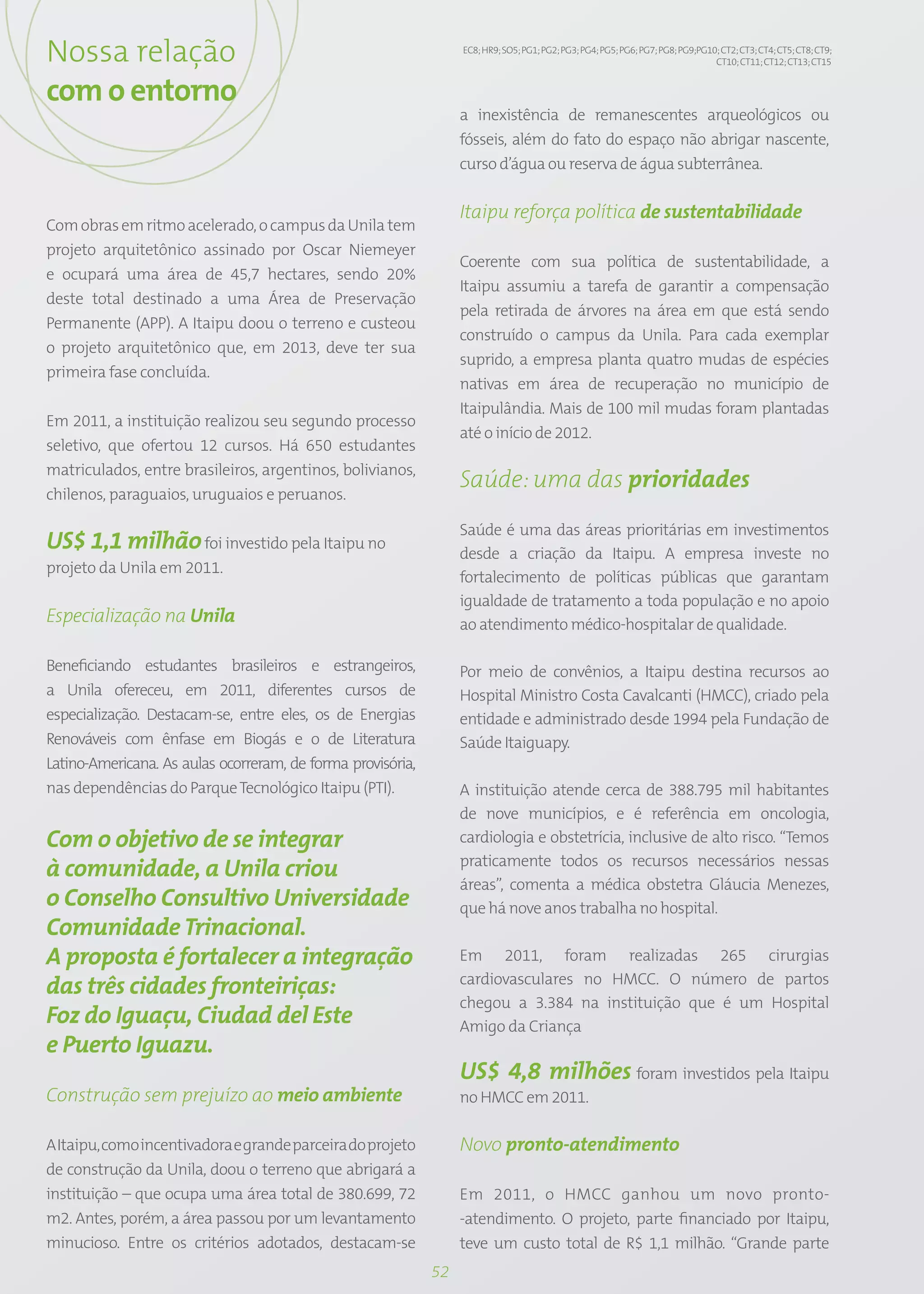 Nossa relação                                                     EC8; HR9; SO5; PG1; PG2; PG3; PG4; PG5; PG6; PG7; PG8; PG9;PG10; CT2; CT3; CT4; CT5; CT8; CT9;
                                                                                                                                 CT10; CT11; CT12; CT13; CT15


com o entorno
                                                                  a inexistência de remanescentes arqueológicos ou
                                                                  fósseis, além do fato do espaço não abrigar nascente,
                                                                  curso d’água ou reserva de água subterrânea.

                                                                  Itaipu reforça política de sustentabilidade
Com obras em ritmo acelerado, o campus da Unila tem
projeto arquitetônico assinado por Oscar Niemeyer
                                                                  Coerente com sua política de sustentabilidade, a
e ocupará uma área de 45,7 hectares, sendo 20%
                                                                  Itaipu assumiu a tarefa de garantir a compensação
deste total destinado a uma Área de Preservação
                                                                  pela retirada de árvores na área em que está sendo
Permanente (APP). A Itaipu doou o terreno e custeou
                                                                  construído o campus da Unila. Para cada exemplar
o projeto arquitetônico que, em 2013, deve ter sua
                                                                  suprido, a empresa planta quatro mudas de espécies
primeira fase concluída.
                                                                  nativas em área de recuperação no município de
                                                                  Itaipulândia. Mais de 100 mil mudas foram plantadas
Em 2011, a instituição realizou seu segundo processo
                                                                  até o início de 2012.
seletivo, que ofertou 12 cursos. Há 650 estudantes
matriculados, entre brasileiros, argentinos, bolivianos,
                                                                  Saúde: uma das prioridades
chilenos, paraguaios, uruguaios e peruanos.

                                                                  Saúde é uma das áreas prioritárias em investimentos
US$ 1,1 milhão foi investido pela Itaipu no                       desde a criação da Itaipu. A empresa investe no
projeto da Unila em 2011.
                                                                  fortalecimento de políticas públicas que garantam
                                                                  igualdade de tratamento a toda população e no apoio
Especialização na Unila                                           ao atendimento médico-hospitalar de qualidade.

Beneficiando estudantes brasileiros e estrangeiros,               Por meio de convênios, a Itaipu destina recursos ao
a Unila ofereceu, em 2011, diferentes cursos de                   Hospital Ministro Costa Cavalcanti (HMCC), criado pela
especialização. Destacam-se, entre eles, os de Energias           entidade e administrado desde 1994 pela Fundação de
Renováveis com ênfase em Biogás e o de Literatura                 Saúde Itaiguapy.
Latino-Americana. As aulas ocorreram, de forma provisória,
nas dependências do Parque Tecnológico Itaipu (PTI).              A instituição atende cerca de 388.795 mil habitantes
                                                                  de nove municípios, e é referência em oncologia,
Com o objetivo de se integrar                                     cardiologia e obstetrícia, inclusive de alto risco. “Temos
                                                                  praticamente todos os recursos necessários nessas
à comunidade, a Unila criou
                                                                  áreas”, comenta a médica obstetra Gláucia Menezes,
o Conselho Consultivo Universidade                                que há nove anos trabalha no hospital.
Comunidade Trinacional.
A proposta é fortalecer a integração                              Em 2011, foram realizadas 265 cirurgias
                                                                  cardiovasculares no HMCC. O número de partos
das três cidades fronteiriças:
                                                                  chegou a 3.384 na instituição que é um Hospital
Foz do Iguaçu, Ciudad del Este                                    Amigo da Criança
e Puerto Iguazu.
                                                                  US$ 4,8 milhões foram investidos pela Itaipu
Construção sem prejuízo ao meio ambiente                          no HMCC em 2011.

A Itaipu, como incentivadora e grande parceira do projeto         Novo pronto-atendimento
de construção da Unila, doou o terreno que abrigará a
instituição – que ocupa uma área total de 380.699, 72             Em 2011, o HMCC ganhou um novo pronto-
m2. Antes, porém, a área passou por um levantamento               -atendimento. O projeto, parte financiado por Itaipu,
minucioso. Entre os critérios adotados, destacam-se               teve um custo total de R$ 1,1 milhão. “Grande parte
                                                             52
 