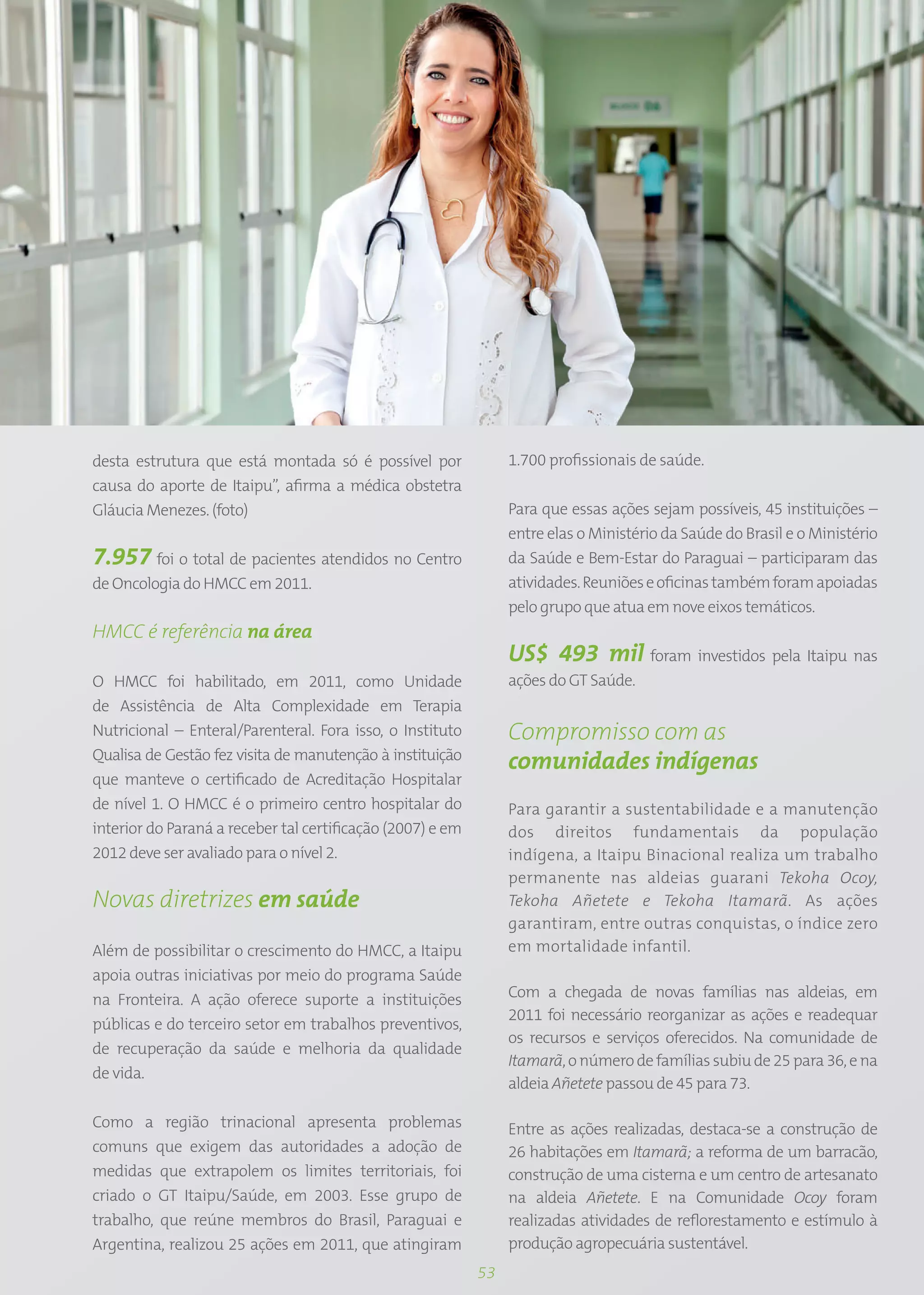 desta estrutura que está montada só é possível por               1.700 profissionais de saúde.
causa do aporte de Itaipu”, afirma a médica obstetra
Gláucia Menezes. (foto)                                          Para que essas ações sejam possíveis, 45 instituições –
                                                                 entre elas o Ministério da Saúde do Brasil e o Ministério
7.957 foi o total de pacientes atendidos no Centro               da Saúde e Bem-Estar do Paraguai – participaram das
de Oncologia do HMCC em 2011.                                    atividades. Reuniões e oficinas também foram apoiadas
                                                                 pelo grupo que atua em nove eixos temáticos.
HMCC é referência na área
                                                                 US$ 493 mil foram investidos pela Itaipu nas
O HMCC foi habilitado, em 2011, como Unidade                     ações do GT Saúde.
de Assistência de Alta Complexidade em Terapia
Nutricional – Enteral/Parenteral. Fora isso, o Instituto         Compromisso com as
Qualisa de Gestão fez visita de manutenção à instituição
                                                                 comunidades indígenas
que manteve o certificado de Acreditação Hospitalar
de nível 1. O HMCC é o primeiro centro hospitalar do             Para garantir a sustentabilidade e a manutenção
interior do Paraná a receber tal certificação (2007) e em        dos direitos fundamentais da população
2012 deve ser avaliado para o nível 2.                           indígena, a Itaipu Binacional realiza um trabalho
                                                                 permanente nas aldeias guarani Tekoha Ocoy,
Novas diretrizes em saúde                                        Tekoha Añetete e Tekoha Itamarã. As ações
                                                                 garantiram, entre outras conquistas, o índice zero
Além de possibilitar o crescimento do HMCC, a Itaipu             em mortalidade infantil.
apoia outras iniciativas por meio do programa Saúde
na Fronteira. A ação oferece suporte a instituições              Com a chegada de novas famílias nas aldeias, em
                                                                 2011 foi necessário reorganizar as ações e readequar
públicas e do terceiro setor em trabalhos preventivos,
                                                                 os recursos e serviços oferecidos. Na comunidade de
de recuperação da saúde e melhoria da qualidade
                                                                 Itamarã, o número de famílias subiu de 25 para 36, e na
de vida.
                                                                 aldeia Añetete passou de 45 para 73.

Como a região trinacional apresenta problemas                    Entre as ações realizadas, destaca-se a construção de
comuns que exigem das autoridades a adoção de                    26 habitações em Itamarã; a reforma de um barracão,
medidas que extrapolem os limites territoriais, foi              construção de uma cisterna e um centro de artesanato
criado o GT Itaipu/Saúde, em 2003. Esse grupo de                 na aldeia Añetete. E na Comunidade Ocoy foram
trabalho, que reúne membros do Brasil, Paraguai e                realizadas atividades de reflorestamento e estímulo à
Argentina, realizou 25 ações em 2011, que atingiram              produção agropecuária sustentável.
                                                            53
 