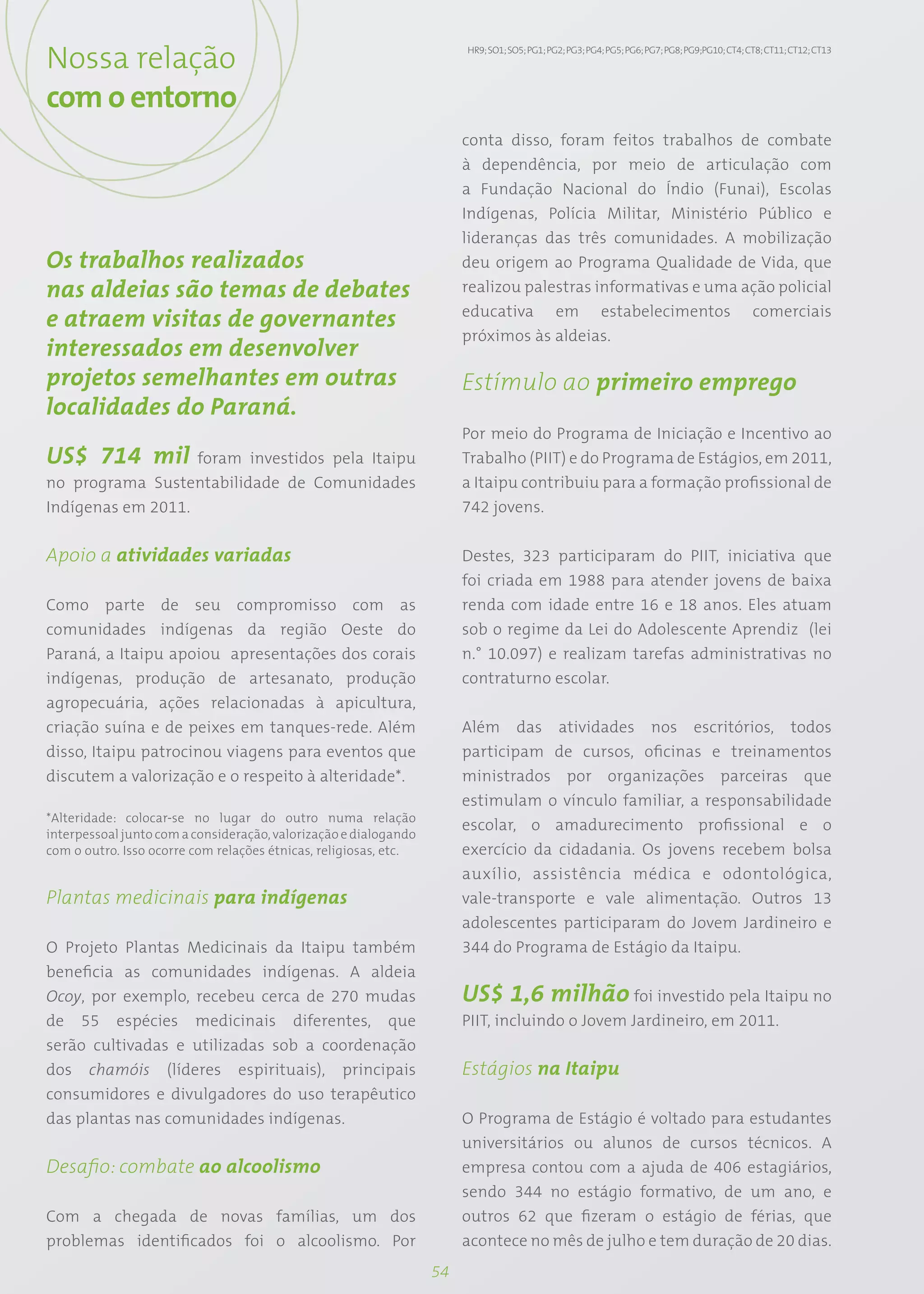 Nossa relação                                                          HR9; SO1; SO5; PG1; PG2; PG3; PG4; PG5; PG6; PG7; PG8; PG9;PG10; CT4; CT8; CT11; CT12; CT13




com o entorno
                                                                       conta disso, foram feitos trabalhos de combate
                                                                       à dependência, por meio de articulação com
                                                                       a Fundação Nacional do Índio (Funai), Escolas
                                                                       Indígenas, Polícia Militar, Ministério Público e
                                                                       lideranças das três comunidades. A mobilização
Os trabalhos realizados                                                deu origem ao Programa Qualidade de Vida, que
nas aldeias são temas de debates                                       realizou palestras informativas e uma ação policial
                                                                       educativa em estabelecimentos comerciais
e atraem visitas de governantes
                                                                       próximos às aldeias.
interessados em desenvolver
projetos semelhantes em outras                                         Estímulo ao primeiro emprego
localidades do Paraná.
                                                                       Por meio do Programa de Iniciação e Incentivo ao
US$ 714 mil foram investidos pela Itaipu                               Trabalho (PIIT) e do Programa de Estágios, em 2011,
no programa Sustentabilidade de Comunidades                            a Itaipu contribuiu para a formação profissional de
Indígenas em 2011.                                                     742 jovens.


Apoio a atividades variadas                                            Destes, 323 participaram do PIIT, iniciativa que
                                                                       foi criada em 1988 para atender jovens de baixa
Como parte de seu compromisso com as                                   renda com idade entre 16 e 18 anos. Eles atuam
comunidades indígenas da região Oeste do                               sob o regime da Lei do Adolescente Aprendiz (lei
Paraná, a Itaipu apoiou apresentações dos corais                       n.° 10.097) e realizam tarefas administrativas no
indígenas, produção de artesanato, produção                            contraturno escolar.
agropecuária, ações relacionadas à apicultura,
criação suína e de peixes em tanques-rede. Além                        Além das atividades nos escritórios, todos
disso, Itaipu patrocinou viagens para eventos que                      participam de cursos, oficinas e treinamentos
discutem a valorização e o respeito à alteridade*.                     ministrados por organizações parceiras que
                                                                       estimulam o vínculo familiar, a responsabilidade
*Alteridade: colocar-se no lugar do outro numa relação
                                                                       escolar, o amadurecimento profissional e o
interpessoal junto com a consideração, valorização e dialogando
com o outro. Isso ocorre com relações étnicas, religiosas, etc.        exercício da cidadania. Os jovens recebem bolsa
                                                                       auxílio, assistência médica e odontológica,
Plantas medicinais para indígenas                                      vale-transporte e vale alimentação. Outros 13
                                                                       adolescentes participaram do Jovem Jardineiro e
O Projeto Plantas Medicinais da Itaipu também                          344 do Programa de Estágio da Itaipu.
beneficia as comunidades indígenas. A aldeia
Ocoy, por exemplo, recebeu cerca de 270 mudas                          US$ 1,6 milhão foi investido pela Itaipu no
de 55 espécies medicinais diferentes, que                              PIIT, incluindo o Jovem Jardineiro, em 2011.
serão cultivadas e utilizadas sob a coordenação
dos chamóis (líderes espirituais), principais                          Estágios na Itaipu
consumidores e divulgadores do uso terapêutico
das plantas nas comunidades indígenas.                                 O Programa de Estágio é voltado para estudantes
                                                                       universitários ou alunos de cursos técnicos. A
Desafio: combate ao alcoolismo                                         empresa contou com a ajuda de 406 estagiários,
                                                                       sendo 344 no estágio formativo, de um ano, e
Com a chegada de novas famílias, um dos                                outros 62 que fizeram o estágio de férias, que
problemas identificados foi o alcoolismo. Por                          acontece no mês de julho e tem duração de 20 dias.
                                                                  54
 