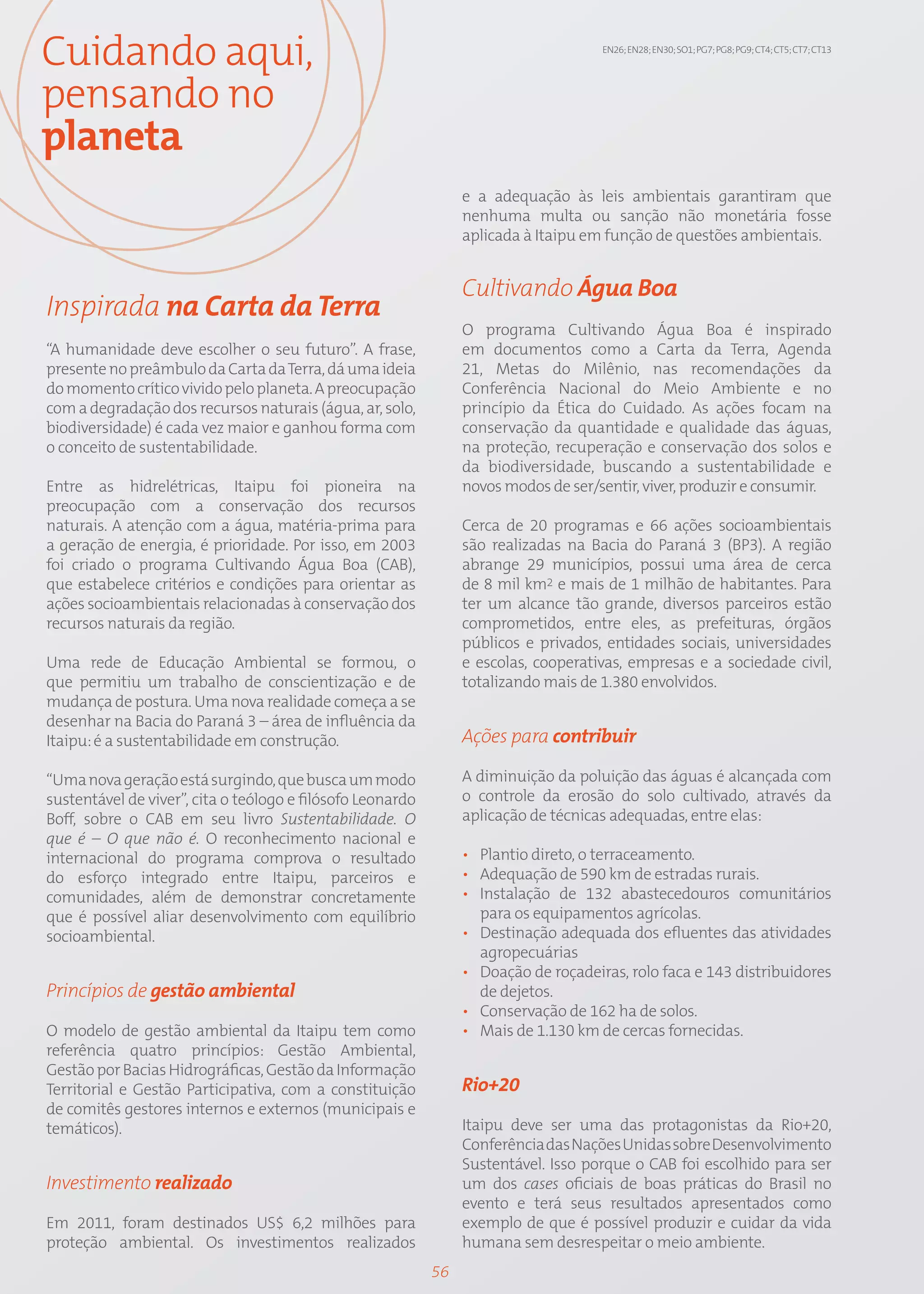 Cuidando aqui,                                                                       EN26; EN28; EN30; SO1; PG7; PG8; PG9; CT4; CT5; CT7; CT13




pensando no
planeta
                                                                 e a adequação às leis ambientais garantiram que
                                                                 nenhuma multa ou sanção não monetária fosse
                                                                 aplicada à Itaipu em função de questões ambientais.


                                                                 Cultivando Água Boa
Inspirada na Carta da Terra
                                                                 O programa Cultivando Água Boa é inspirado
“A humanidade deve escolher o seu futuro”. A frase,              em documentos como a Carta da Terra, Agenda
presente no preâmbulo da Carta da Terra, dá uma ideia            21, Metas do Milênio, nas recomendações da
do momento crítico vivido pelo planeta. A preocupação            Conferência Nacional do Meio Ambiente e no
com a degradação dos recursos naturais (água, ar, solo,          princípio da Ética do Cuidado. As ações focam na
biodiversidade) é cada vez maior e ganhou forma com              conservação da quantidade e qualidade das águas,
o conceito de sustentabilidade.                                  na proteção, recuperação e conservação dos solos e
                                                                 da biodiversidade, buscando a sustentabilidade e
Entre as hidrelétricas, Itaipu foi pioneira na                   novos modos de ser/sentir, viver, produzir e consumir.
preocupação com a conservação dos recursos
naturais. A atenção com a água, matéria-prima para               Cerca de 20 programas e 66 ações socioambientais
a geração de energia, é prioridade. Por isso, em 2003            são realizadas na Bacia do Paraná 3 (BP3). A região
foi criado o programa Cultivando Água Boa (CAB),                 abrange 29 municípios, possui uma área de cerca
que estabelece critérios e condições para orientar as            de 8 mil km2 e mais de 1 milhão de habitantes. Para
ações socioambientais relacionadas à conservação dos             ter um alcance tão grande, diversos parceiros estão
recursos naturais da região.                                     comprometidos, entre eles, as prefeituras, órgãos
                                                                 públicos e privados, entidades sociais, universidades
Uma rede de Educação Ambiental se formou, o                      e escolas, cooperativas, empresas e a sociedade civil,
que permitiu um trabalho de conscientização e de                 totalizando mais de 1.380 envolvidos.
mudança de postura. Uma nova realidade começa a se
desenhar na Bacia do Paraná 3 – área de influência da
Itaipu: é a sustentabilidade em construção.                      Ações para contribuir

“Uma nova geração está surgindo, que busca um modo               A diminuição da poluição das águas é alcançada com
sustentável de viver”, cita o teólogo e filósofo Leonardo        o controle da erosão do solo cultivado, através da
Boff, sobre o CAB em seu livro Sustentabilidade. O               aplicação de técnicas adequadas, entre elas:
que é – O que não é. O reconhecimento nacional e
internacional do programa comprova o resultado                   • Plantio direto, o terraceamento.
do esforço integrado entre Itaipu, parceiros e                   • Adequação de 590 km de estradas rurais.
comunidades, além de demonstrar concretamente                    • Instalação de 132 abastecedouros comunitários
que é possível aliar desenvolvimento com equilíbrio                para os equipamentos agrícolas.
socioambiental.                                                  • Destinação adequada dos efluentes das atividades
                                                                   agropecuárias
                                                                 • Doação de roçadeiras, rolo faca e 143 distribuidores
Princípios de gestão ambiental                                     de dejetos.
                                                                 • Conservação de 162 ha de solos.
O modelo de gestão ambiental da Itaipu tem como                  • Mais de 1.130 km de cercas fornecidas.
referência quatro princípios: Gestão Ambiental,
Gestão por Bacias Hidrográficas, Gestão da Informação
Territorial e Gestão Participativa, com a constituição           Rio+20
de comitês gestores internos e externos (municipais e
temáticos).                                                      Itaipu deve ser uma das protagonistas da Rio+20,
                                                                 Conferência das Nações Unidas sobre Desenvolvimento
                                                                 Sustentável. Isso porque o CAB foi escolhido para ser
Investimento realizado                                           um dos cases oficiais de boas práticas do Brasil no
                                                                 evento e terá seus resultados apresentados como
Em 2011, foram destinados US$ 6,2 milhões para                   exemplo de que é possível produzir e cuidar da vida
proteção ambiental. Os investimentos realizados                  humana sem desrespeitar o meio ambiente.
                                                            56
 