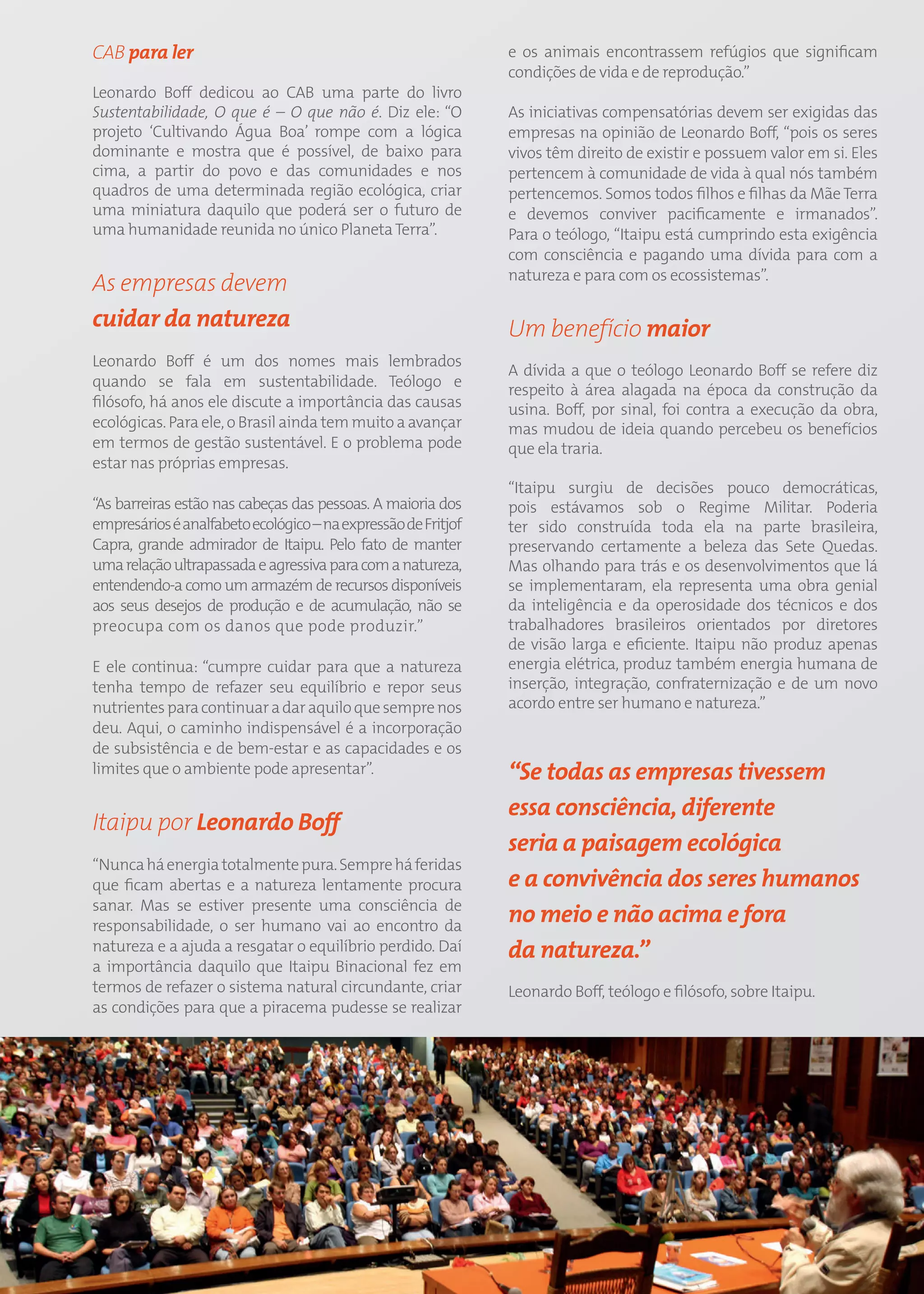 CAB para ler                                                        e os animais encontrassem refúgios que significam
                                                                    condições de vida e de reprodução.”
Leonardo Boff dedicou ao CAB uma parte do livro
Sustentabilidade, O que é – O que não é. Diz ele: “O                As iniciativas compensatórias devem ser exigidas das
projeto ‘Cultivando Água Boa’ rompe com a lógica                    empresas na opinião de Leonardo Boff, “pois os seres
dominante e mostra que é possível, de baixo para                    vivos têm direito de existir e possuem valor em si. Eles
cima, a partir do povo e das comunidades e nos                      pertencem à comunidade de vida à qual nós também
quadros de uma determinada região ecológica, criar                  pertencemos. Somos todos filhos e filhas da Mãe Terra
uma miniatura daquilo que poderá ser o futuro de                    e devemos conviver pacificamente e irmanados”.
uma humanidade reunida no único Planeta Terra”.                     Para o teólogo, “Itaipu está cumprindo esta exigência
                                                                    com consciência e pagando uma dívida para com a
                                                                    natureza e para com os ecossistemas”.
As empresas devem
cuidar da natureza                                                  Um benefício maior
Leonardo Boff é um dos nomes mais lembrados
                                                                    A dívida a que o teólogo Leonardo Boff se refere diz
quando se fala em sustentabilidade. Teólogo e
                                                                    respeito à área alagada na época da construção da
filósofo, há anos ele discute a importância das causas              usina. Boff, por sinal, foi contra a execução da obra,
ecológicas. Para ele, o Brasil ainda tem muito a avançar            mas mudou de ideia quando percebeu os benefícios
em termos de gestão sustentável. E o problema pode                  que ela traria.
estar nas próprias empresas.
                                                                    “Itaipu surgiu de decisões pouco democráticas,
“As barreiras estão nas cabeças das pessoas. A maioria dos          pois estávamos sob o Regime Militar. Poderia
empresários é analfabeto ecológico – na expressão de Fritjof        ter sido construída toda ela na parte brasileira,
Capra, grande admirador de Itaipu. Pelo fato de manter              preservando certamente a beleza das Sete Quedas.
uma relação ultrapassada e agressiva para com a natureza,           Mas olhando para trás e os desenvolvimentos que lá
entendendo-a como um armazém de recursos disponíveis                se implementaram, ela representa uma obra genial
aos seus desejos de produção e de acumulação, não se                da inteligência e da operosidade dos técnicos e dos
preocupa com os danos que pode produzir.”                           trabalhadores brasileiros orientados por diretores
                                                                    de visão larga e eficiente. Itaipu não produz apenas
E ele continua: “cumpre cuidar para que a natureza                  energia elétrica, produz também energia humana de
tenha tempo de refazer seu equilíbrio e repor seus                  inserção, integração, confraternização e de um novo
nutrientes para continuar a dar aquilo que sempre nos               acordo entre ser humano e natureza.”
deu. Aqui, o caminho indispensável é a incorporação
de subsistência e de bem-estar e as capacidades e os
limites que o ambiente pode apresentar”.                            “Se todas as empresas tivessem
                                                                    essa consciência, diferente
Itaipu por Leonardo Boff
                                                                    seria a paisagem ecológica
“Nunca há energia totalmente pura. Sempre há feridas
que ficam abertas e a natureza lentamente procura                   e a convivência dos seres humanos
sanar. Mas se estiver presente uma consciência de
responsabilidade, o ser humano vai ao encontro da
                                                                    no meio e não acima e fora
natureza e a ajuda a resgatar o equilíbrio perdido. Daí             da natureza.”
a importância daquilo que Itaipu Binacional fez em
termos de refazer o sistema natural circundante, criar              Leonardo Boff, teólogo e filósofo, sobre Itaipu.
as condições para que a piracema pudesse se realizar




                                                               57
 
