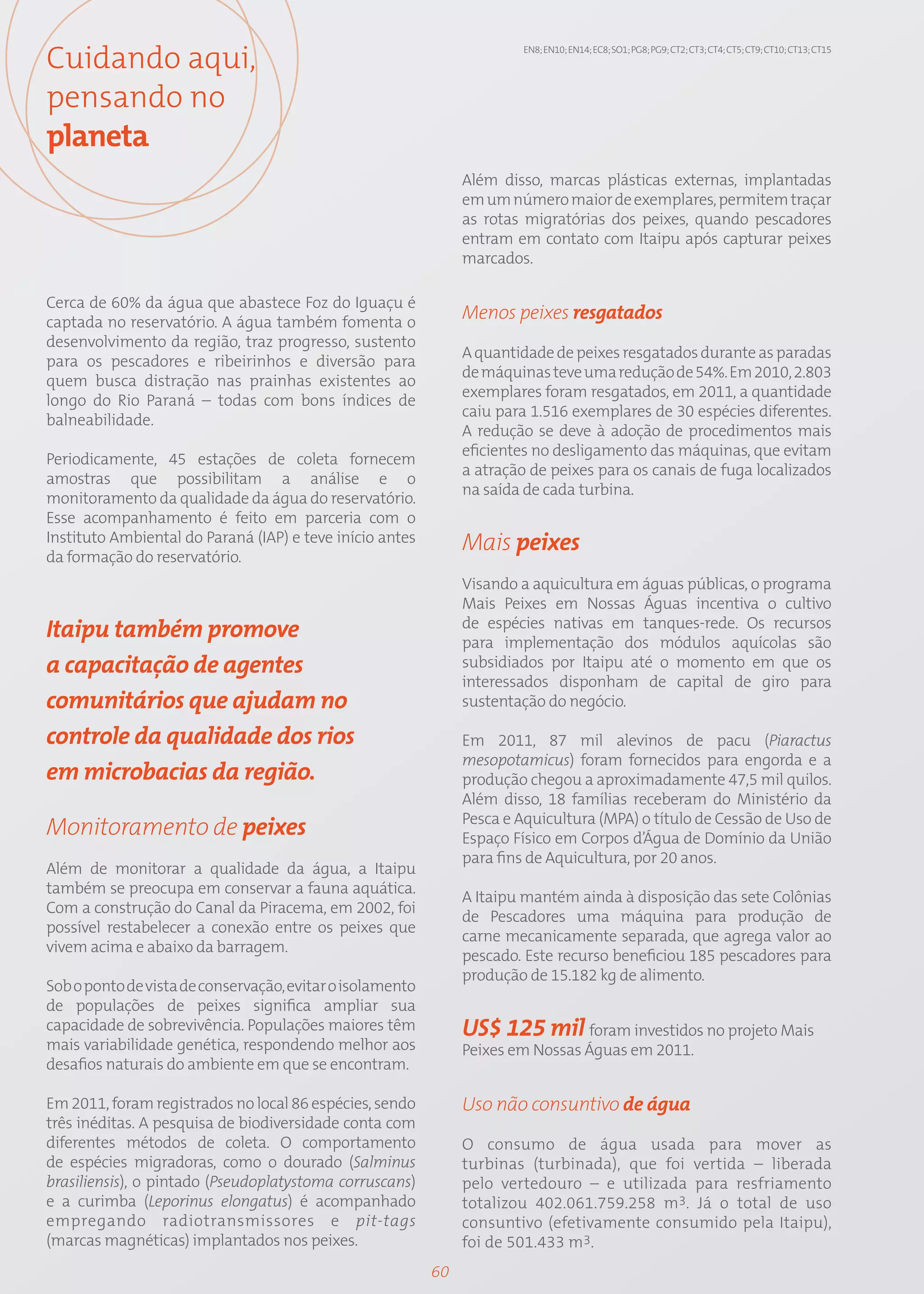 Cuidando aqui,                                                          EN8; EN10; EN14; EC8; SO1; PG8; PG9; CT2; CT3; CT4; CT5; CT9; CT10; CT13; CT15




pensando no
planeta
                                                                Além disso, marcas plásticas externas, implantadas
                                                                em um número maior de exemplares, permitem traçar
                                                                as rotas migratórias dos peixes, quando pescadores
                                                                entram em contato com Itaipu após capturar peixes
                                                                marcados.

Cerca de 60% da água que abastece Foz do Iguaçu é
captada no reservatório. A água também fomenta o
                                                                Menos peixes resgatados
desenvolvimento da região, traz progresso, sustento
                                                                A quantidade de peixes resgatados durante as paradas
para os pescadores e ribeirinhos e diversão para
                                                                de máquinas teve uma redução de 54%. Em 2010, 2.803
quem busca distração nas prainhas existentes ao
                                                                exemplares foram resgatados, em 2011, a quantidade
longo do Rio Paraná – todas com bons índices de
                                                                caiu para 1.516 exemplares de 30 espécies diferentes.
balneabilidade.
                                                                A redução se deve à adoção de procedimentos mais
                                                                eficientes no desligamento das máquinas, que evitam
Periodicamente, 45 estações de coleta fornecem
                                                                a atração de peixes para os canais de fuga localizados
amostras que possibilitam a análise e o
                                                                na saída de cada turbina.
monitoramento da qualidade da água do reservatório.
Esse acompanhamento é feito em parceria com o
Instituto Ambiental do Paraná (IAP) e teve início antes         Mais peixes
da formação do reservatório.
                                                                Visando a aquicultura em águas públicas, o programa
                                                                Mais Peixes em Nossas Águas incentiva o cultivo
                                                                de espécies nativas em tanques-rede. Os recursos
Itaipu também promove                                           para implementação dos módulos aquícolas são
a capacitação de agentes                                        subsidiados por Itaipu até o momento em que os
                                                                interessados disponham de capital de giro para
comunitários que ajudam no                                      sustentação do negócio.

controle da qualidade dos rios                                  Em 2011, 87 mil alevinos de pacu (Piaractus
                                                                mesopotamicus) foram fornecidos para engorda e a
em microbacias da região.                                       produção chegou a aproximadamente 47,5 mil quilos.
                                                                Além disso, 18 famílias receberam do Ministério da
                                                                Pesca e Aquicultura (MPA) o título de Cessão de Uso de
Monitoramento de peixes                                         Espaço Físico em Corpos d’Água de Domínio da União
                                                                para fins de Aquicultura, por 20 anos.
Além de monitorar a qualidade da água, a Itaipu
também se preocupa em conservar a fauna aquática.
                                                                A Itaipu mantém ainda à disposição das sete Colônias
Com a construção do Canal da Piracema, em 2002, foi
                                                                de Pescadores uma máquina para produção de
possível restabelecer a conexão entre os peixes que
                                                                carne mecanicamente separada, que agrega valor ao
vivem acima e abaixo da barragem.
                                                                pescado. Este recurso beneficiou 185 pescadores para
                                                                produção de 15.182 kg de alimento.
Sob o ponto de vista de conservação, evitar o isolamento
de populações de peixes significa ampliar sua
capacidade de sobrevivência. Populações maiores têm             US$ 125 mil foram investidos no projeto Mais
mais variabilidade genética, respondendo melhor aos             Peixes em Nossas Águas em 2011.
desafios naturais do ambiente em que se encontram.

Em 2011, foram registrados no local 86 espécies, sendo          Uso não consuntivo de água
três inéditas. A pesquisa de biodiversidade conta com
diferentes métodos de coleta. O comportamento                   O consumo de água usada para mover as
de espécies migradoras, como o dourado (Salminus                turbinas (turbinada), que foi vertida – liberada
brasiliensis), o pintado (Pseudoplatystoma corruscans)          pelo vertedouro – e utilizada para resfriamento
e a curimba (Leporinus elongatus) é acompanhado                 totalizou 402.061.759.258 m3. Já o total de uso
empregando radiotransmissores e pit-tags                        consuntivo (efetivamente consumido pela Itaipu),
(marcas magnéticas) implantados nos peixes.                     foi de 501.433 m3.
                                                           60
 
