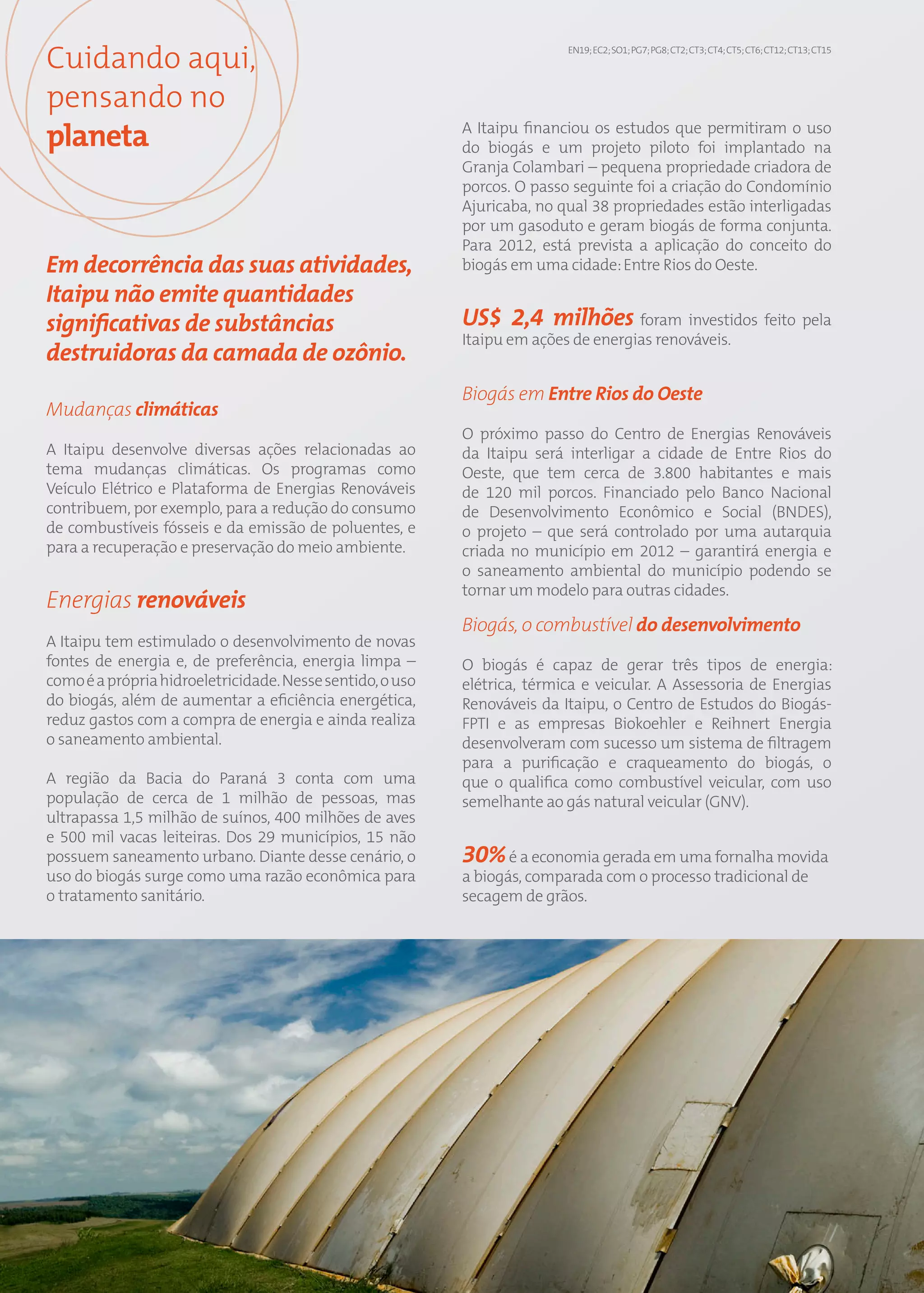 Cuidando aqui,                                                                 EN19; EC2; SO1; PG7; PG8; CT2; CT3; CT4; CT5; CT6; CT12; CT13; CT15




pensando no
planeta                                                         A Itaipu financiou os estudos que permitiram o uso
                                                                do biogás e um projeto piloto foi implantado na
                                                                Granja Colambari – pequena propriedade criadora de
                                                                porcos. O passo seguinte foi a criação do Condomínio
                                                                Ajuricaba, no qual 38 propriedades estão interligadas
                                                                por um gasoduto e geram biogás de forma conjunta.
                                                                Para 2012, está prevista a aplicação do conceito do
Em decorrência das suas atividades,                             biogás em uma cidade: Entre Rios do Oeste.
Itaipu não emite quantidades
significativas de substâncias                                   US$ 2,4 milhões foram investidos feito pela
                                                                Itaipu em ações de energias renováveis.
destruidoras da camada de ozônio.
                                                                Biogás em Entre Rios do Oeste
Mudanças climáticas
                                                                O próximo passo do Centro de Energias Renováveis
A Itaipu desenvolve diversas ações relacionadas ao              da Itaipu será interligar a cidade de Entre Rios do
tema mudanças climáticas. Os programas como                     Oeste, que tem cerca de 3.800 habitantes e mais
Veículo Elétrico e Plataforma de Energias Renováveis            de 120 mil porcos. Financiado pelo Banco Nacional
contribuem, por exemplo, para a redução do consumo              de Desenvolvimento Econômico e Social (BNDES),
de combustíveis fósseis e da emissão de poluentes, e            o projeto – que será controlado por uma autarquia
para a recuperação e preservação do meio ambiente.              criada no município em 2012 – garantirá energia e
                                                                o saneamento ambiental do município podendo se
                                                                tornar um modelo para outras cidades.
Energias renováveis
                                                                Biogás, o combustível do desenvolvimento
A Itaipu tem estimulado o desenvolvimento de novas
fontes de energia e, de preferência, energia limpa –            O biogás é capaz de gerar três tipos de energia:
como é a própria hidroeletricidade. Nesse sentido, o uso        elétrica, térmica e veicular. A Assessoria de Energias
do biogás, além de aumentar a eficiência energética,            Renováveis da Itaipu, o Centro de Estudos do Biogás-
reduz gastos com a compra de energia e ainda realiza            FPTI e as empresas Biokoehler e Reihnert Energia
o saneamento ambiental.                                         desenvolveram com sucesso um sistema de filtragem
                                                                para a purificação e craqueamento do biogás, o
A região da Bacia do Paraná 3 conta com uma                     que o qualifica como combustível veicular, com uso
população de cerca de 1 milhão de pessoas, mas                  semelhante ao gás natural veicular (GNV).
ultrapassa 1,5 milhão de suínos, 400 milhões de aves
e 500 mil vacas leiteiras. Dos 29 municípios, 15 não
possuem saneamento urbano. Diante desse cenário, o              30% é a economia gerada em uma fornalha movida
uso do biogás surge como uma razão econômica para               a biogás, comparada com o processo tradicional de
o tratamento sanitário.                                         secagem de grãos.




                                                           66
 