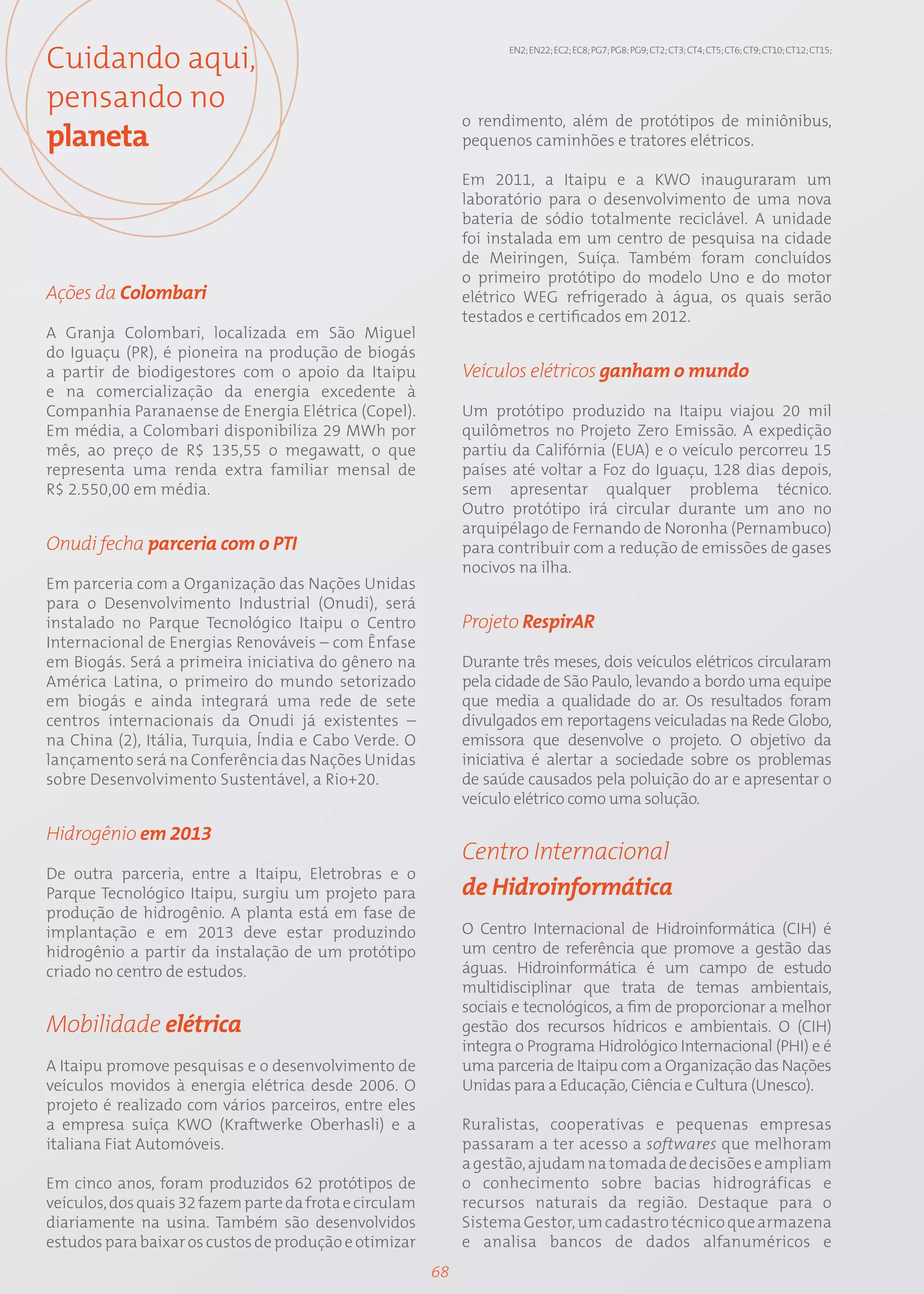 Cuidando aqui,                                                      EN2; EN22; EC2; EC8; PG7; PG8; PG9; CT2; CT3; CT4; CT5; CT6; CT9; CT10; CT12; CT15;




pensando no
                                                              o rendimento, além de protótipos de miniônibus,
planeta                                                       pequenos caminhões e tratores elétricos.

                                                              Em 2011, a Itaipu e a KWO inauguraram um
                                                              laboratório para o desenvolvimento de uma nova
                                                              bateria de sódio totalmente reciclável. A unidade
                                                              foi instalada em um centro de pesquisa na cidade
                                                              de Meiringen, Suíça. Também foram concluídos
                                                              o primeiro protótipo do modelo Uno e do motor
Ações da Colombari                                            elétrico WEG refrigerado à água, os quais serão
                                                              testados e certificados em 2012.
A Granja Colombari, localizada em São Miguel
do Iguaçu (PR), é pioneira na produção de biogás
a partir de biodigestores com o apoio da Itaipu               Veículos elétricos ganham o mundo
e na comercialização da energia excedente à
Companhia Paranaense de Energia Elétrica (Copel).             Um protótipo produzido na Itaipu viajou 20 mil
Em média, a Colombari disponibiliza 29 MWh por                quilômetros no Projeto Zero Emissão. A expedição
mês, ao preço de R$ 135,55 o megawatt, o que                  partiu da Califórnia (EUA) e o veículo percorreu 15
representa uma renda extra familiar mensal de                 países até voltar a Foz do Iguaçu, 128 dias depois,
R$ 2.550,00 em média.                                         sem apresentar qualquer problema técnico.
                                                              Outro protótipo irá circular durante um ano no
                                                              arquipélago de Fernando de Noronha (Pernambuco)
Onudi fecha parceria com o PTI                                para contribuir com a redução de emissões de gases
                                                              nocivos na ilha.
Em parceria com a Organização das Nações Unidas
para o Desenvolvimento Industrial (Onudi), será
instalado no Parque Tecnológico Itaipu o Centro               Projeto RespirAR
Internacional de Energias Renováveis – com Ênfase
em Biogás. Será a primeira iniciativa do gênero na            Durante três meses, dois veículos elétricos circularam
América Latina, o primeiro do mundo setorizado                pela cidade de São Paulo, levando a bordo uma equipe
em biogás e ainda integrará uma rede de sete                  que media a qualidade do ar. Os resultados foram
centros internacionais da Onudi já existentes –               divulgados em reportagens veiculadas na Rede Globo,
na China (2), Itália, Turquia, Índia e Cabo Verde. O          emissora que desenvolve o projeto. O objetivo da
lançamento será na Conferência das Nações Unidas              iniciativa é alertar a sociedade sobre os problemas
sobre Desenvolvimento Sustentável, a Rio+20.                  de saúde causados pela poluição do ar e apresentar o
                                                              veículo elétrico como uma solução.

Hidrogênio em 2013
                                                              Centro Internacional
De outra parceria, entre a Itaipu, Eletrobras e o
Parque Tecnológico Itaipu, surgiu um projeto para             de Hidroinformática
produção de hidrogênio. A planta está em fase de
implantação e em 2013 deve estar produzindo                   O Centro Internacional de Hidroinformática (CIH) é
hidrogênio a partir da instalação de um protótipo             um centro de referência que promove a gestão das
criado no centro de estudos.                                  águas. Hidroinformática é um campo de estudo
                                                              multidisciplinar que trata de temas ambientais,
                                                              sociais e tecnológicos, a fim de proporcionar a melhor
Mobilidade elétrica                                           gestão dos recursos hídricos e ambientais. O (CIH)
                                                              integra o Programa Hidrológico Internacional (PHI) e é
A Itaipu promove pesquisas e o desenvolvimento de             uma parceria de Itaipu com a Organização das Nações
veículos movidos à energia elétrica desde 2006. O             Unidas para a Educação, Ciência e Cultura (Unesco).
projeto é realizado com vários parceiros, entre eles
a empresa suíça KWO (Kraftwerke Oberhasli) e a                Ruralistas, cooperativas e pequenas empresas
italiana Fiat Automóveis.                                     passaram a ter acesso a softwares que melhoram
                                                              a gestão, ajudam na tomada de decisões e ampliam
Em cinco anos, foram produzidos 62 protótipos de              o conhecimento sobre bacias hidrográficas e
veículos, dos quais 32 fazem parte da frota e circulam        recursos naturais da região. Destaque para o
diariamente na usina. Também são desenvolvidos                Sistema Gestor, um cadastro técnico que armazena
estudos para baixar os custos de produção e otimizar          e analisa bancos de dados alfanuméricos e
                                                         68
 