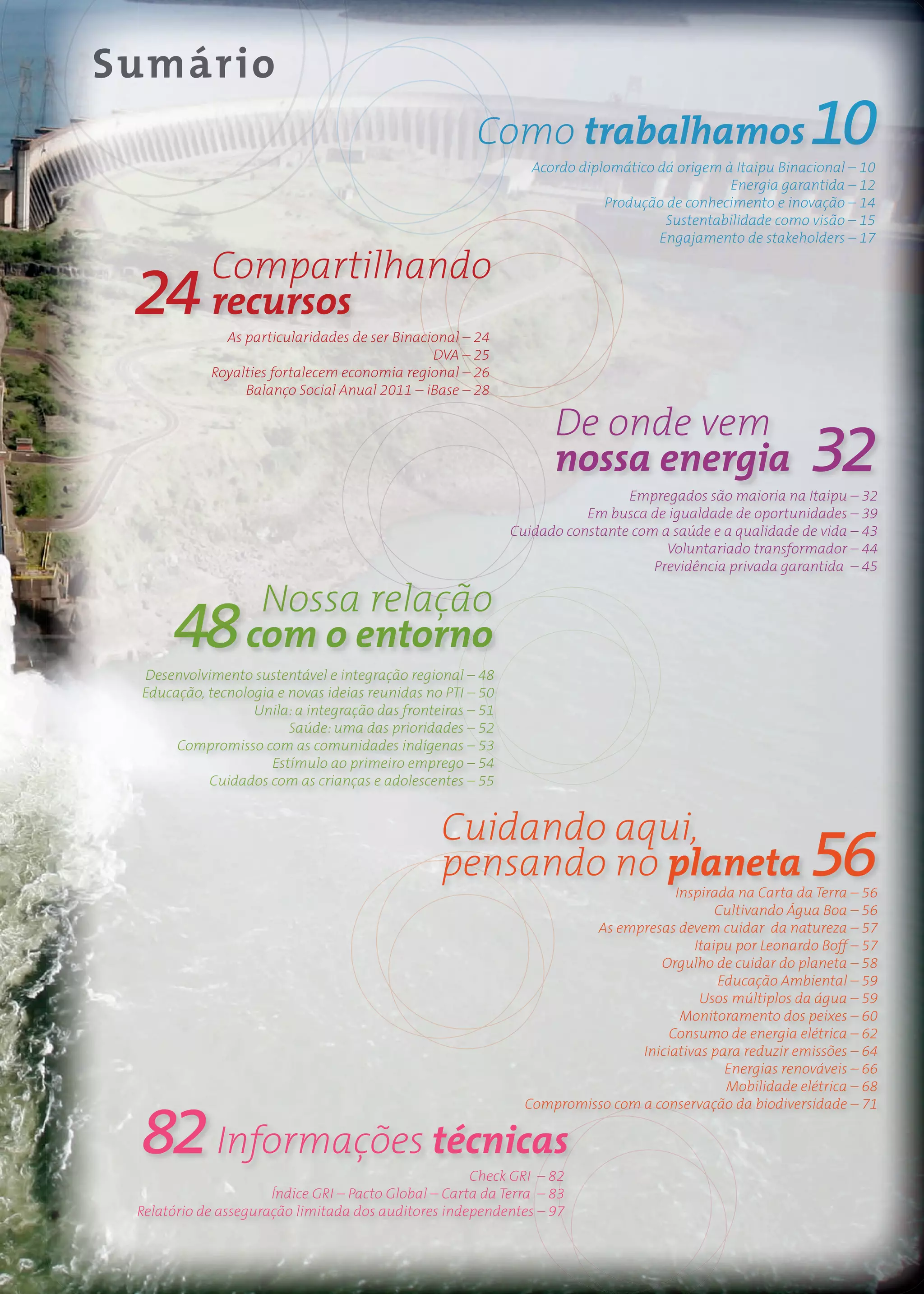 Sumário
                                                       Como trabalhamos                                  10
                                                               Acordo diplomático dá origem à Itaipu Binacional – 10
                                                                                             Energia garantida – 12
                                                                          Produção de conhecimento e inovação – 14
                                                                                   Sustentabilidade como visão – 15
                                                                                  Engajamento de stakeholders – 17

            Compartilhando
 24         recursos
              As particularidades de ser Binacional – 24
                                               DVA – 25
            Royalties fortalecem economia regional – 26
                 Balanço Social Anual 2011 – iBase – 28

                                                                   De onde vem
                                                                   nossa energia                         32
                                                                             Empregados são maioria na Itaipu – 32
                                                                       Em busca de igualdade de oportunidades – 39
                                                            Cuidado constante com a saúde e a qualidade de vida – 43
                                                                                   Voluntariado transformador – 44
                                                                                 Previdência privada garantida – 45

                   Nossa relação
      48          com o entorno
 Desenvolvimento sustentável e integração regional – 48
 Educação, tecnologia e novas ideias reunidas no PTI – 50
                  Unila: a integração das fronteiras – 51
                        Saúde: uma das prioridades – 52
      Compromisso com as comunidades indígenas – 53
                     Estímulo ao primeiro emprego – 54
           Cuidados com as crianças e adolescentes – 55


                                                 Cuidando aqui,
                                                 pensando no planeta                                     56
                                                                                    Inspirada na Carta da Terra – 56
                                                                                           Cultivando Água Boa – 56
                                                                       As empresas devem cuidar da natureza – 57
                                                                                       Itaipu por Leonardo Boff – 57
                                                                                 Orgulho de cuidar do planeta – 58
                                                                                           Educação Ambiental – 59
                                                                                        Usos múltiplos da água – 59
                                                                                     Monitoramento dos peixes – 60
                                                                                   Consumo de energia elétrica – 62
                                                                              Iniciativas para reduzir emissões – 64
                                                                                            Energias renováveis – 66
                                                                                            Mobilidade elétrica – 68



 82 Informações técnicas
                                                              Compromisso com a conservação da biodiversidade – 71



                                                      Check GRI – 82
                      Índice GRI – Pacto Global – Carta da Terra – 83
 Relatório de asseguração limitada dos auditores independentes – 97
 