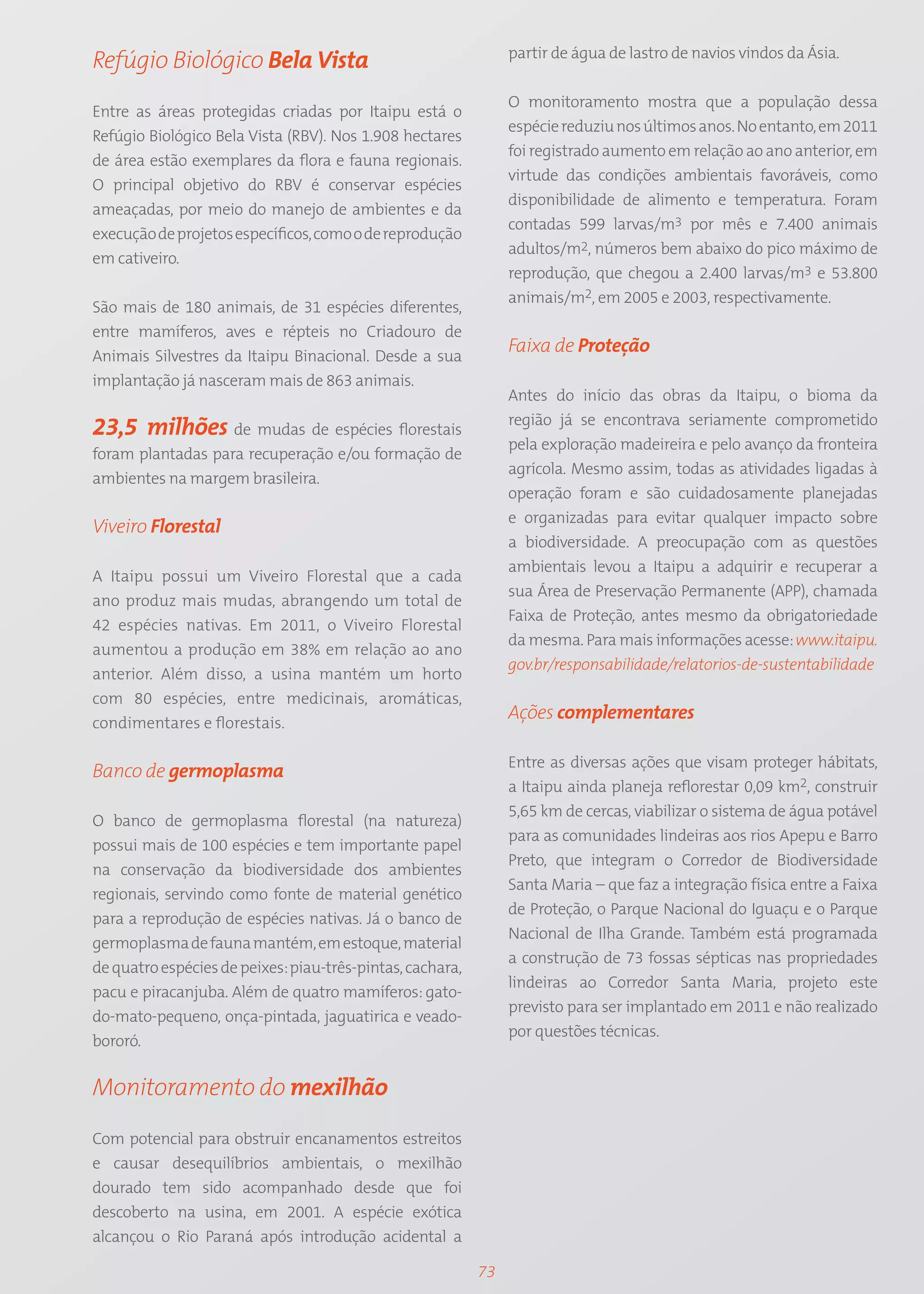 partir de água de lastro de navios vindos da Ásia.
Refúgio Biológico Bela Vista
                                                                O monitoramento mostra que a população dessa
Entre as áreas protegidas criadas por Itaipu está o
                                                                espécie reduziu nos últimos anos. No entanto, em 2011
Refúgio Biológico Bela Vista (RBV). Nos 1.908 hectares
                                                                foi registrado aumento em relação ao ano anterior, em
de área estão exemplares da flora e fauna regionais.
                                                                virtude das condições ambientais favoráveis, como
O principal objetivo do RBV é conservar espécies
                                                                disponibilidade de alimento e temperatura. Foram
ameaçadas, por meio do manejo de ambientes e da
                                                                contadas 599 larvas/m3 por mês e 7.400 animais
execução de projetos específicos, como o de reprodução
                                                                adultos/m2, números bem abaixo do pico máximo de
em cativeiro.
                                                                reprodução, que chegou a 2.400 larvas/m3 e 53.800
                                                                animais/m2, em 2005 e 2003, respectivamente.
São mais de 180 animais, de 31 espécies diferentes,
entre mamíferos, aves e répteis no Criadouro de
Animais Silvestres da Itaipu Binacional. Desde a sua
                                                                Faixa de Proteção
implantação já nasceram mais de 863 animais.
                                                                Antes do início das obras da Itaipu, o bioma da
                                                                região já se encontrava seriamente comprometido
23,5 milhões de mudas de espécies florestais
                                                                pela exploração madeireira e pelo avanço da fronteira
foram plantadas para recuperação e/ou formação de
                                                                agrícola. Mesmo assim, todas as atividades ligadas à
ambientes na margem brasileira.
                                                                operação foram e são cuidadosamente planejadas
                                                                e organizadas para evitar qualquer impacto sobre
Viveiro Florestal
                                                                a biodiversidade. A preocupação com as questões
                                                                ambientais levou a Itaipu a adquirir e recuperar a
A Itaipu possui um Viveiro Florestal que a cada
                                                                sua Área de Preservação Permanente (APP), chamada
ano produz mais mudas, abrangendo um total de
                                                                Faixa de Proteção, antes mesmo da obrigatoriedade
42 espécies nativas. Em 2011, o Viveiro Florestal
                                                                da mesma. Para mais informações acesse: www.itaipu.
aumentou a produção em 38% em relação ao ano
                                                                gov.br/responsabilidade/relatorios-de-sustentabilidade
anterior. Além disso, a usina mantém um horto
com 80 espécies, entre medicinais, aromáticas,
condimentares e florestais.
                                                                Ações complementares

                                                                Entre as diversas ações que visam proteger hábitats,
Banco de germoplasma
                                                                a Itaipu ainda planeja reflorestar 0,09 km2, construir
                                                                5,65 km de cercas, viabilizar o sistema de água potável
O banco de germoplasma florestal (na natureza)
                                                                para as comunidades lindeiras aos rios Apepu e Barro
possui mais de 100 espécies e tem importante papel
                                                                Preto, que integram o Corredor de Biodiversidade
na conservação da biodiversidade dos ambientes
                                                                Santa Maria – que faz a integração física entre a Faixa
regionais, servindo como fonte de material genético
                                                                de Proteção, o Parque Nacional do Iguaçu e o Parque
para a reprodução de espécies nativas. Já o banco de
                                                                Nacional de Ilha Grande. Também está programada
germoplasma de fauna mantém, em estoque, material
                                                                a construção de 73 fossas sépticas nas propriedades
de quatro espécies de peixes: piau-três-pintas, cachara,
                                                                lindeiras ao Corredor Santa Maria, projeto este
pacu e piracanjuba. Além de quatro mamíferos: gato-
                                                                previsto para ser implantado em 2011 e não realizado
do-mato-pequeno, onça-pintada, jaguatirica e veado-
                                                                por questões técnicas.
bororó.


Monitoramento do mexilhão

Com potencial para obstruir encanamentos estreitos
e causar desequilíbrios ambientais, o mexilhão
dourado tem sido acompanhado desde que foi
descoberto na usina, em 2001. A espécie exótica
alcançou o Rio Paraná após introdução acidental a

                                                           73
 