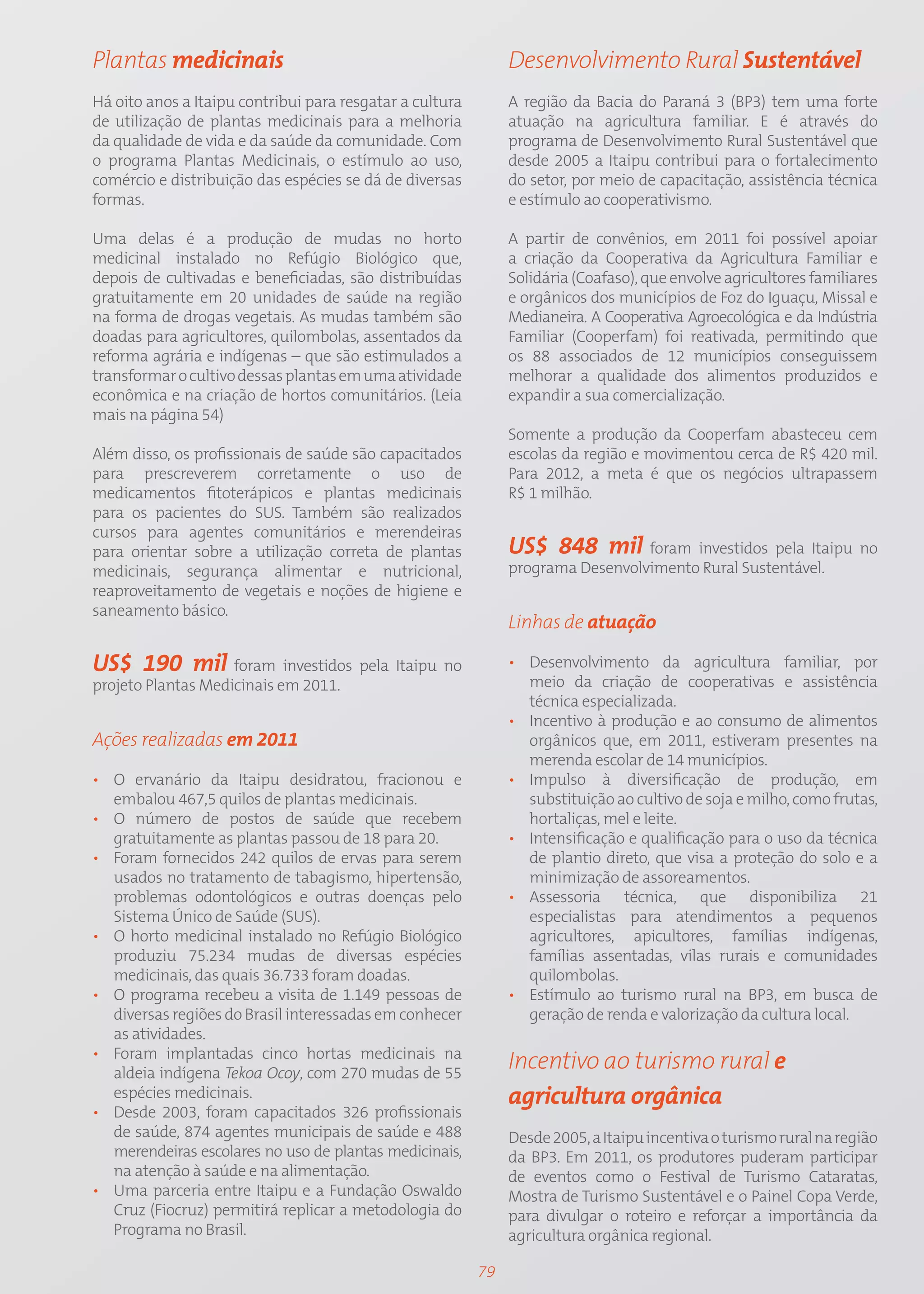 Plantas medicinais                                             Desenvolvimento Rural Sustentável
Há oito anos a Itaipu contribui para resgatar a cultura        A região da Bacia do Paraná 3 (BP3) tem uma forte
de utilização de plantas medicinais para a melhoria            atuação na agricultura familiar. E é através do
da qualidade de vida e da saúde da comunidade. Com             programa de Desenvolvimento Rural Sustentável que
o programa Plantas Medicinais, o estímulo ao uso,              desde 2005 a Itaipu contribui para o fortalecimento
comércio e distribuição das espécies se dá de diversas         do setor, por meio de capacitação, assistência técnica
formas.                                                        e estímulo ao cooperativismo.

Uma delas é a produção de mudas no horto                       A partir de convênios, em 2011 foi possível apoiar
medicinal instalado no Refúgio Biológico que,                  a criação da Cooperativa da Agricultura Familiar e
depois de cultivadas e beneficiadas, são distribuídas          Solidária (Coafaso), que envolve agricultores familiares
gratuitamente em 20 unidades de saúde na região                e orgânicos dos municípios de Foz do Iguaçu, Missal e
na forma de drogas vegetais. As mudas também são               Medianeira. A Cooperativa Agroecológica e da Indústria
doadas para agricultores, quilombolas, assentados da           Familiar (Cooperfam) foi reativada, permitindo que
reforma agrária e indígenas – que são estimulados a            os 88 associados de 12 municípios conseguissem
transformar o cultivo dessas plantas em uma atividade          melhorar a qualidade dos alimentos produzidos e
econômica e na criação de hortos comunitários. (Leia           expandir a sua comercialização.
mais na página 54)
                                                               Somente a produção da Cooperfam abasteceu cem
Além disso, os profissionais de saúde são capacitados          escolas da região e movimentou cerca de R$ 420 mil.
para prescreverem corretamente o uso de                        Para 2012, a meta é que os negócios ultrapassem
medicamentos fitoterápicos e plantas medicinais                R$ 1 milhão.
para os pacientes do SUS. Também são realizados
cursos para agentes comunitários e merendeiras
para orientar sobre a utilização correta de plantas            US$ 848 mil foram investidos pela Itaipu no
medicinais, segurança alimentar e nutricional,                 programa Desenvolvimento Rural Sustentável.
reaproveitamento de vegetais e noções de higiene e
saneamento básico.
                                                               Linhas de atuação

US$ 190 mil foram investidos pela Itaipu no                    • Desenvolvimento da agricultura familiar, por
projeto Plantas Medicinais em 2011.                              meio da criação de cooperativas e assistência
                                                                 técnica especializada.
                                                               • Incentivo à produção e ao consumo de alimentos
Ações realizadas em 2011                                         orgânicos que, em 2011, estiveram presentes na
                                                                 merenda escolar de 14 municípios.
• O ervanário da Itaipu desidratou, fracionou e                • Impulso à diversificação de produção, em
  embalou 467,5 quilos de plantas medicinais.                    substituição ao cultivo de soja e milho, como frutas,
• O número de postos de saúde que recebem                        hortaliças, mel e leite.
  gratuitamente as plantas passou de 18 para 20.               • Intensificação e qualificação para o uso da técnica
• Foram fornecidos 242 quilos de ervas para serem                de plantio direto, que visa a proteção do solo e a
  usados no tratamento de tabagismo, hipertensão,                minimização de assoreamentos.
  problemas odontológicos e outras doenças pelo                • Assessoria técnica, que disponibiliza 21
  Sistema Único de Saúde (SUS).                                  especialistas para atendimentos a pequenos
• O horto medicinal instalado no Refúgio Biológico               agricultores, apicultores, famílias indígenas,
  produziu 75.234 mudas de diversas espécies                     famílias assentadas, vilas rurais e comunidades
  medicinais, das quais 36.733 foram doadas.                     quilombolas.
• O programa recebeu a visita de 1.149 pessoas de              • Estímulo ao turismo rural na BP3, em busca de
  diversas regiões do Brasil interessadas em conhecer            geração de renda e valorização da cultura local.
  as atividades.
• Foram implantadas cinco hortas medicinais na
  aldeia indígena Tekoa Ocoy, com 270 mudas de 55
                                                               Incentivo ao turismo rural e
  espécies medicinais.                                         agricultura orgânica
• Desde 2003, foram capacitados 326 profissionais
  de saúde, 874 agentes municipais de saúde e 488              Desde 2005, a Itaipu incentiva o turismo rural na região
  merendeiras escolares no uso de plantas medicinais,          da BP3. Em 2011, os produtores puderam participar
  na atenção à saúde e na alimentação.                         de eventos como o Festival de Turismo Cataratas,
• Uma parceria entre Itaipu e a Fundação Oswaldo               Mostra de Turismo Sustentável e o Painel Copa Verde,
  Cruz (Fiocruz) permitirá replicar a metodologia do           para divulgar o roteiro e reforçar a importância da
  Programa no Brasil.                                          agricultura orgânica regional.

                                                          79
 