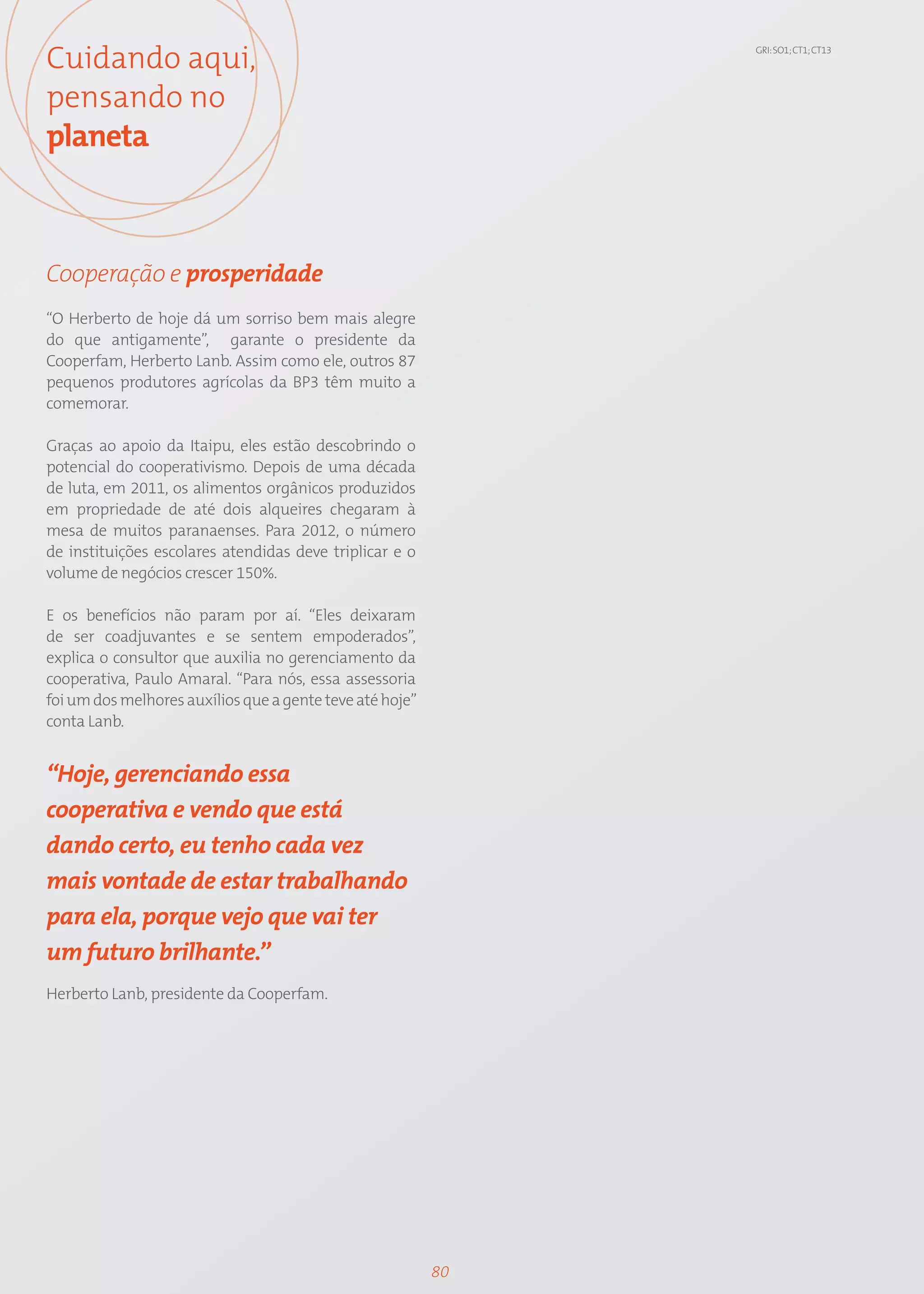 Cuidando aqui,                                                 GRI: SO1; CT1; CT13




pensando no
planeta



Cooperação e prosperidade
“O Herberto de hoje dá um sorriso bem mais alegre
do que antigamente”, garante o presidente da
Cooperfam, Herberto Lanb. Assim como ele, outros 87
pequenos produtores agrícolas da BP3 têm muito a
comemorar.

Graças ao apoio da Itaipu, eles estão descobrindo o
potencial do cooperativismo. Depois de uma década
de luta, em 2011, os alimentos orgânicos produzidos
em propriedade de até dois alqueires chegaram à
mesa de muitos paranaenses. Para 2012, o número
de instituições escolares atendidas deve triplicar e o
volume de negócios crescer 150%.

E os benefícios não param por aí. “Eles deixaram
de ser coadjuvantes e se sentem empoderados”,
explica o consultor que auxilia no gerenciamento da
cooperativa, Paulo Amaral. “Para nós, essa assessoria
foi um dos melhores auxílios que a gente teve até hoje”
conta Lanb.


“Hoje, gerenciando essa
cooperativa e vendo que está
dando certo, eu tenho cada vez
mais vontade de estar trabalhando
para ela, porque vejo que vai ter
um futuro brilhante.”
Herberto Lanb, presidente da Cooperfam.




                                                          80
 