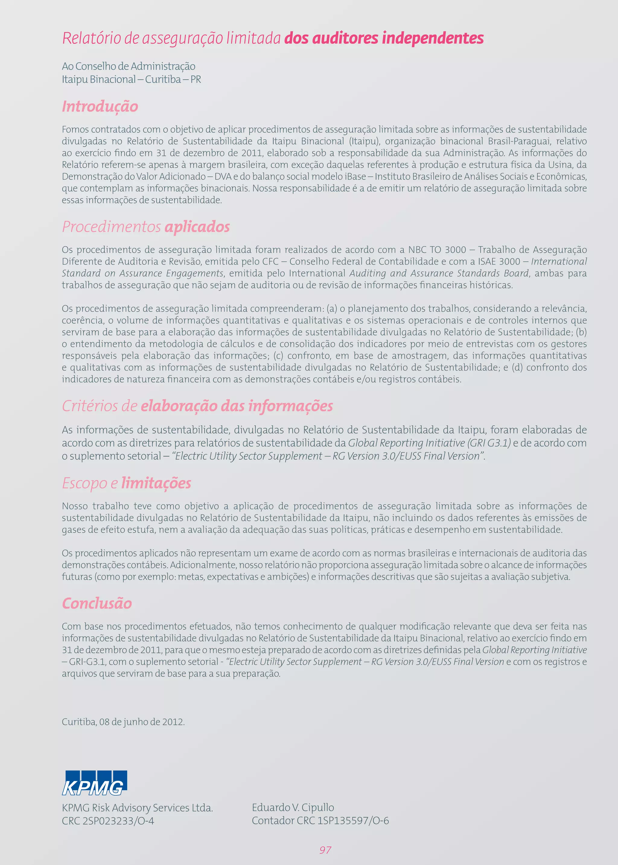 Relatório de asseguração limitada dos auditores independentes
Ao Conselho de Administração
Itaipu Binacional – Curitiba – PR

Introdução
Fomos contratados com o objetivo de aplicar procedimentos de asseguração limitada sobre as informações de sustentabilidade
divulgadas no Relatório de Sustentabilidade da Itaipu Binacional (Itaipu), organização binacional Brasil-Paraguai, relativo
ao exercício findo em 31 de dezembro de 2011, elaborado sob a responsabilidade da sua Administração. As informações do
Relatório referem-se apenas à margem brasileira, com exceção daquelas referentes à produção e estrutura física da Usina, da
Demonstração do Valor Adicionado – DVA e do balanço social modelo iBase – Instituto Brasileiro de Análises Sociais e Econômicas,
que contemplam as informações binacionais. Nossa responsabilidade é a de emitir um relatório de asseguração limitada sobre
essas informações de sustentabilidade.

Procedimentos aplicados
Os procedimentos de asseguração limitada foram realizados de acordo com a NBC TO 3000 – Trabalho de Asseguração
Diferente de Auditoria e Revisão, emitida pelo CFC – Conselho Federal de Contabilidade e com a ISAE 3000 – International
Standard on Assurance Engagements, emitida pelo International Auditing and Assurance Standards Board, ambas para
trabalhos de asseguração que não sejam de auditoria ou de revisão de informações financeiras históricas.

Os procedimentos de asseguração limitada compreenderam: (a) o planejamento dos trabalhos, considerando a relevância,
coerência, o volume de informações quantitativas e qualitativas e os sistemas operacionais e de controles internos que
serviram de base para a elaboração das informações de sustentabilidade divulgadas no Relatório de Sustentabilidade; (b)
o entendimento da metodologia de cálculos e de consolidação dos indicadores por meio de entrevistas com os gestores
responsáveis pela elaboração das informações; (c) confronto, em base de amostragem, das informações quantitativas
e qualitativas com as informações de sustentabilidade divulgadas no Relatório de Sustentabilidade; e (d) confronto dos
indicadores de natureza financeira com as demonstrações contábeis e/ou registros contábeis.

Critérios de elaboração das informações
As informações de sustentabilidade, divulgadas no Relatório de Sustentabilidade da Itaipu, foram elaboradas de
acordo com as diretrizes para relatórios de sustentabilidade da Global Reporting Initiative (GRI G3.1) e de acordo com
o suplemento setorial – “Electric Utility Sector Supplement – RG Version 3.0/EUSS Final Version”.

Escopo e limitações
Nosso trabalho teve como objetivo a aplicação de procedimentos de asseguração limitada sobre as informações de
sustentabilidade divulgadas no Relatório de Sustentabilidade da Itaipu, não incluindo os dados referentes às emissões de
gases de efeito estufa, nem a avaliação da adequação das suas políticas, práticas e desempenho em sustentabilidade.

Os procedimentos aplicados não representam um exame de acordo com as normas brasileiras e internacionais de auditoria das
demonstrações contábeis. Adicionalmente, nosso relatório não proporciona asseguração limitada sobre o alcance de informações
futuras (como por exemplo: metas, expectativas e ambições) e informações descritivas que são sujeitas a avaliação subjetiva.

Conclusão
Com base nos procedimentos efetuados, não temos conhecimento de qualquer modificação relevante que deva ser feita nas
informações de sustentabilidade divulgadas no Relatório de Sustentabilidade da Itaipu Binacional, relativo ao exercício findo em
31 de dezembro de 2011, para que o mesmo esteja preparado de acordo com as diretrizes definidas pela Global Reporting Initiative
– GRI-G3.1, com o suplemento setorial - “Electric Utility Sector Supplement – RG Version 3.0/EUSS Final Version e com os registros e
arquivos que serviram de base para a sua preparação.



Curitiba, 08 de junho de 2012.




KPMG Risk Advisory Services Ltda.              Eduardo V. Cipullo
CRC 2SP023233/O-4                              Contador CRC 1SP135597/O-6

                                                                97
 