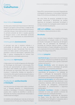 Como                                                            GRI: 4.8; 4.11; 4.12; SO9; SO10; EU8; EU21; EU30; PG1; PG2; PG8; PG9; CT1; CT2; CT4; CT6; CT8; CT13;
                                                                                                                                                        CT14; CT15


trabalhamos
                                                                  Itaipu (PTI). E, para promover uma maior integração dos
                                                                  empregados às pesquisas, a Universidade Corporativa
                                                                  Itaipu (UCI) orienta as atividades de forma matricial.

                                                                  São cinco linhas de pesquisa: qualidade da água;
                                                                  geração, transmissão e distribuição de energia;
Nova linha de transmissão                                         segurança de barragens, atualização tecnológica e
                                                                  energia renovável. Os empregados podem dedicar até
As obras para o Sistema de Transmissão em 500 kV do               12 horas semanais às pesquisas.
Paraguai, que ligará a usina de Itaipu à cidade de Villa
Hayes, perto de Assunção, estão em desenvolvimento e              US$ 2,3 milhões foram investidos pela Itaipu
a previsão é de que o novo sistema entre em operação              em Pesquisa e Desenvolvimento em 2011.
no primeiro semestre de 2013. O projeto garantirá
ao Paraguai acesso a mais eletricidade produzida                  Resultados
por Itaipu, o que impulsionará seu desenvolvimento
econômico.                                                        Em 2011, foram realizados 21 projetos de Pesquisa,
                                                                  Desenvolvimento e Inovação, sendo 16 no Centro
Sistema garante funcionamento                                     de Estudos Avançados em Segurança de Barragens
                                                                  (Ceasb), três no Laboratório de Automação e
O principal risco que a empresa enfrenta é a                      Simulação de Sistemas Elétricos (Lasse), o Projeto
continuidade de operação em casos de paradas                      Baterias de Sódio e o Projeto Hidrogênio, este fruto de
involuntárias ou para manutenção. Para isso, dois                 uma cooperação técnica entre a Itaipu, a Eletrobras e
centros de dados operam continuamente, os quais                   o Parque Tecnológico Itaipu (PTI).
garantem o envio de informações e aplicativos para
todo o sistema, restabelecendo de maneira mais                    Linhas de pesquisa
rápida e eficiente as atividades operacionais.
                                                                  • Qualidade da água: desenvolver uma metodologia
Segurança das informações                                           de avaliação integrada da qualidade da água de rios
                                                                    utilizando bioindicadores para a gestão sustentável
A Itaipu possui um Comitê de Segurança da Informação                da Bacia do Paraná 3.
em Tecnologias da Informação e Comunicação (TIC),                 • Energia distribuída: ações de pesquisa para
formado por representantes de todas as diretorias,                  metodologia científica e tecnológica da geração
que desde 2010 trabalha para garantir a proteção                    distribuída com saneamento ambiental.
de informações da organização. Além disso, o grupo                • Geração, distribuição e transmissão: desenvolvimento
monitora e implementa medidas de segurança e                        especializado de pesquisas e na realização de
treinamentos sobre ação em paradas (programadas ou                  testes e verificações do desempenho dinâmico
não) conforme a Política de Segurança da Informação                 de equipamentos e sistemas associados à geração,
adotada em 2011.                                                    transmissão e distribuição de energia elétrica.
                                                                  • Segurança de barragens: um centro para estudos
Produção de conhecimento                                            sobre os comportamentos das estruturas e seus
e inovação                                                          respectivos materiais, além do desenvolvimento
                                                                    de técnicas de inteligência computacional
Uma das premissas da Itaipu desde 2006 é contribuir                 relacionadas ao comportamento e segurança
com a inovação, pesquisa e o desenvolvimento                        de barragens.
científico e tecnológico. O fomento à elaboração de               • Atualização tecnológica: estudos e pesquisas,
projetos tem o objetivo de identificar e atender às                 realizados no Lasse, que apoiam o processo de
demandas da empresa, especialmente relacionadas à                   modernização das instalações da Itaipu.
modernização tecnológica.                                         • Energia renovável: implantação de laboratório
                                                                    de biogás, início das obras para implantação
Os trabalhos são realizados por meio de um termo de                 do laboratório de hidrogênio e pesquisas para o
cooperação técnica firmado com o Parque Tecnológico                 desenvolvimento de baterias de sódio.
                                                           14
 