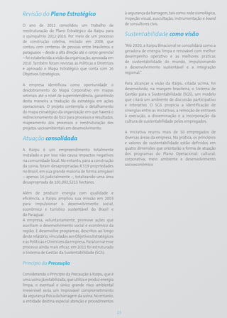Revisão do Plano Estratégico                                    à segurança da barragem, tais como: rede sismológica,
                                                                inspeção visual, auscultação, instrumentação e board
O ano de 2011 consolidou um trabalho de                         de consultores civis.
reestruturação do Plano Estratégico da Itaipu para
o quinquênio 2012-2016. Por meio de um processo                 Sustentabilidade como visão
de construção coletiva, iniciado em 2008, que
contou com centenas de pessoas entre brasileiros e              “Até 2020, a Itaipu Binacional se consolidará como a
paraguaios – desde a alta direção até o corpo gerencial         geradora de energia limpa e renovável com melhor
– foi estabelecida a visão da organização, aprovada em          desempenho operativo e as melhores práticas
2010. Também foram revistas as Políticas e Diretrizes           de sustentabilidade do mundo, impulsionando
e aprovado o Mapa Estratégico que conta com 16                  o desenvolvimento sustentável e a integração
Objetivos Estratégicos.                                         regional.”


A empresa identificou como oportunidade o                       Para alcançar a visão da Itaipu, citada acima, foi
desdobramento do Mapa Corporativo em mapas                      desenvolvido, na margem brasileira, o Sistema de
setoriais até o nível de superintendência, garantindo           Gestão para a Sustentabilidade (SGS), um modelo
desta maneira a tradução da estratégia em ações                 que criará um ambiente de discussão participativo
operacionais. O projeto contempla o detalhamento                e interativo. O SGS propicia a identificação de
do mapa estratégico da organização em que haverá o              sinergias entre as iniciativas, a remoção de entraves
redirecionamento do foco para processos e resultados,           à execução, a disseminação e a incorporação da
mapeamento dos processos e reestruturação dos                   cultura de sustentabilidade pelos empregados.
projetos socioambientais em desenvolvimento.
                                                                A iniciativa reuniu mais de 50 empregados de
Atuação consolidada                                             diversas áreas da empresa. Na prática, os princípios
                                                                e valores de sustentabilidade estão definidos em
A Itaipu é um empreendimento totalmente                         quatro dimensões que orientarão a forma de atuação
instalado e por isso não causa impactos negativos               dos programas do Plano Operacional: cultural;
na comunidade local. No entanto, para a construção              corporativa; meio ambiente e desenvolvimento
da usina, foram desapropriadas 8.519 propriedades               socioeconômico.
no Brasil, em sua grande maioria de forma amigável
– apenas 16 judicialmente –, totalizando uma área
desapropriada de 101.092,5215 hectares.

Além de produzir energia com qualidade e
eficiência, a Itaipu ampliou sua missão em 2003
para impulsionar o desenvolvimento social,
econômico e turístico sustentável do Brasil e
do Paraguai.
A empresa, voluntariamente, promove ações que
auxiliam o desenvolvimento social e econômico da
região. E desenvolve programas, descritos ao longo
deste relatório, vinculados aos Objetivos Estratégicos
e as Políticas e Diretrizes da empresa. Para tornar esse
processo ainda mais eficaz, em 2011 foi estruturado
o Sistema de Gestão da Sustentabilidade (SGS).

Princípio da Precaução

Considerando o Princípio da Precaução à Itaipu, que é
uma usina já estabilizada, que utiliza e produz energia
limpa, o eventual e único grande risco ambiental
irreversível seria um improvável comprometimento
da segurança física da barragem da usina. No entanto,
a entidade destina especial atenção e procedimentos

                                                           15
 