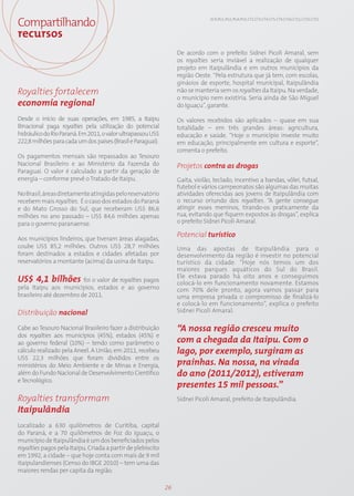 Compartilhando                                                                 EC9; PG1; PG2; PG4; PG5; CT2; CT3; CT4; CT5; CT9; CT10; CT11; CT13; CT15



recursos
                                                                  De acordo com o prefeito Sidnei Picoli Amaral, sem
                                                                  os royalties seria inviável a realização de qualquer
                                                                  projeto em Itaipulândia e em outros municípios da
                                                                  região Oeste. “Pela estrutura que já tem, com escolas,
                                                                  ginásios de esporte, hospital municipal, Itaipulândia
Royalties fortalecem                                              não se manteria sem os royalties da Itaipu. Na verdade,
                                                                  o município nem existiria. Seria ainda de São Miguel
economia regional                                                 do Iguaçu”, garante.

Desde o início de suas operações, em 1985, a Itaipu               Os valores recebidos são aplicados – quase em sua
Binacional paga royalties pela utilização do potencial            totalidade – em três grandes áreas: agricultura,
hidráulico do Rio Paraná. Em 2011, o valor ultrapassou US$        educação e saúde. “Hoje o município investe muito
222,8 milhões para cada um dos países (Brasil e Paraguai).        em educação, principalmente em cultura e esporte”,
                                                                  comenta o prefeito.
Os pagamentos mensais são repassados ao Tesouro
Nacional Brasileiro e ao Ministério da Fazenda do                 Projetos contra as drogas
Paraguai. O valor é calculado a partir da geração de
energia – conforme prevê o Tratado de Itaipu.                     Gaita, violão, teclado, incentivo a bandas, vôlei, futsal,
                                                                  futebol e vários campeonatos são algumas das muitas
No Brasil, áreas diretamente atingidas pelo reservatório          atividades oferecidas aos jovens de Itaipulândia com
recebem mais royalties. É o caso dos estados do Paraná            o recurso oriundo dos royalties. “A gente consegue
e do Mato Grosso do Sul, que receberam US$ 86,6                   atingir esses meninos, tirando-os praticamente da
milhões no ano passado – US$ 84,6 milhões apenas                  rua, evitando que fiquem expostos às drogas”, explica
para o governo paranaense.                                        o prefeito Sidnei Picoli Amaral.

                                                                  Potencial turístico
Aos municípios lindeiros, que tiveram áreas alagadas,
coube US$ 85,2 milhões. Outros US$ 28,7 milhões                   Uma das apostas de Itaipulândia para o
foram destinados a estados e cidades afetadas por                 desenvolvimento da região é investir no potencial
reservatórios a montante (acima) da usina de Itaipu.              turístico da cidade. “Hoje nós temos um dos
                                                                  maiores parques aquáticos do Sul do Brasil.
                                                                  Ele estava parado há oito anos e conseguimos
US$ 4,1 bilhões foi o valor de royalties pagos                    colocá-lo em funcionamento novamente. Estamos
pela Itaipu aos municípios, estados e ao governo                  com 70% dele pronto, agora vamos passar para
brasileiro até dezembro de 2011.                                  uma empresa privada o compromisso de finalizá-lo
                                                                  e colocá-lo em funcionamento”, explica o prefeito
Distribuição nacional                                             Sidnei Picoli Amaral.

Cabe ao Tesouro Nacional Brasileiro fazer a distribuição          “A nossa região cresceu muito
dos royalties aos municípios (45%), estados (45%) e
ao governo federal (10%) – tendo como parâmetro o                 com a chegada da Itaipu. Com o
cálculo realizado pela Aneel. A União, em 2011, recebeu           lago, por exemplo, surgiram as
US$ 22,3 milhões que foram divididos entre os
ministérios do Meio Ambiente e de Minas e Energia,                prainhas. Na nossa, na virada
além do Fundo Nacional de Desenvolvimento Científico              do ano (2011/2012), estiveram
e Tecnológico.
                                                                  presentes 15 mil pessoas.”
Royalties transformam                                             Sidnei Picoli Amaral, prefeito de Itaipulândia.
Itaipulândia
Localizado a 630 quilômetros de Curitiba, capital
do Paraná, e a 70 quilômetros de Foz do Iguaçu, o
município de Itaipulândia é um dos beneficiados pelos
royalties pagos pela Itaipu. Criada a partir de plebiscito
em 1992, a cidade – que hoje conta com mais de 9 mil
itaipulandienses (Censo do IBGE 2010) – tem uma das
maiores rendas per capita da região.

                                                             26
 