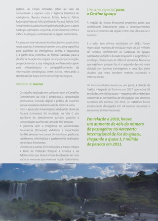 pública. As Forças Armadas estão ao lado da                          Um ano especial para
comunidade e operam com a Agência Brasileira de                      o Destino Iguaçu
Inteligência, Receita Federal, Polícia Federal, Polícia
Rodoviária Federal, Polícia Militar do Paraná, Polícia Civil,        A criação da Itaipu Binacional propiciou ações que
Força Verde e Guarda Municipal realizando, com o apoio               contribuem diretamente para o desenvolvimento
da Itaipu, operações conjuntas, especialmente contra o               social e econômico da região. Entre elas, destaca-se o
tráfico de drogas e contrabando na região da fronteira.              turismo.

A Itaipu, por sua natureza e localização, tem papel único            E o setor teve ótimos resultados em 2011. Foram
nesse quesito. A empresa mantém uma área específica                  registrados recordes de visitação: mais de 2,6 milhões
para questões de inteligência, defesa e segurança                    de turistas conheceram as Cataratas do Iguaçu
e, a partir dela, contribui de formas variadas para a                (somando visitantes do lado brasileiro e argentino) e,
eficiência da ação dos órgãos de segurança na região,                em Itaipu, foram mais de 300 mil visitantes. Números
proporcionando a sua integração e oferecendo apoio                   que explicam porque Foz é o segundo destino mais
para infraestrutura e compartilhamento de                            visitado por turistas estrangeiros e uma das cinco
informações estratégicas, entre outros, reforçando a                 cidades que mais recebem eventos nacionais e
identidade da Itaipu como uma empresa segura.                        internacionais.

Parcerias de sucesso                                                 Os bons resultados devem-se, em parte, à criação da
                                                                     Gestão Integrada do Turismo, em 2007, que reúne 26
• O trabalho realizado em conjunto com o Conselho                    entidades, entre elas Itaipu – responsável também por
  Comunitário da Vila C propiciou a capacitação                      coordenar as campanhas de divulgação dos atrativos
  profissional, inclusão digital e prática de esportes               turísticos em eventos. Em 2011, os trabalhos foram
  para os moradores do bairro carente vizinho à usina.               amplamente divulgados em 24 eventos nacionais e
• Com o apoio da Universidade Estadual do Oeste do                   em outros 19 internacionais.
  Paraná (Unioeste), foi instalado na Vila C um
  escritório de atendimento jurídico gratuito à
                                                                     Em relação a 2010, houve
  comunidade, auxiliando cerca de 600 pessoas.
• A parceria com o Programa do Voluntariado
                                                                     um aumento de 46% do número
  Paranaense (Provopar) viabilizou a capacitação                     de passageiros no Aeroporto
  de 496 pessoas nos cursos de manicure, pedicure,                   Internacional de Foz do Iguaçu,
  cabelereiro, informática e gastronomia realizados                  chegando a quase 1,7 milhão
  em ônibus itinerantes.
                                                                     de pessoas em 2011.
• Unindo-se a outras 50 instituições, a Itaipu integra
  a Rede de Proteção Integral à Criança e ao
  Adolescente que busca retirar da situação de risco
  social os menores que vivem na região da fronteira.




                                                                49
 