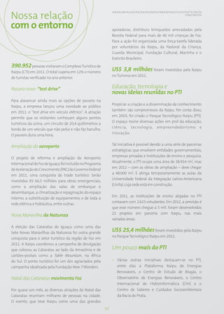 Nossa relação
                                                               EC8; SO1; S05; PG1; PG2; PG3; PG4; PG5; PG6; PG7; PG8; PG9; PG10; CT2; CT3; CT4; CT5; CT8; CT9;
                                                                                                                                            CT10; CT13; CT15




com o entorno                                                  apoiadoras, distribuiu brinquedos arrecadados pela
                                                               Receita Federal para mais de 40 mil crianças de Foz.
                                                               Para a ação foi organizada uma força-tarefa liderada
                                                               por voluntários da Itaipu, da Pastoral da Criança,
                                                               Guarda Municipal, Fundação Cultural, Marinha e o
                                                               Exército Brasileiro.
390.952 pessoas visitaram o Complexo Turístico de
Itaipu (CTI) em 2011. O total supera em 12% o número
                                                               US$ 3,8 milhões foram investidos pela Itaipu
                                                               no Turismo em 2011.
de turistas verificado no ano anterior.

Passeio novo: “test drive”                                     Educação, tecnologia e
                                                               novas ideias reunidas no PTI
Para alavancar ainda mais as opções de passeio na
                                                               Propiciar a criação e a disseminação de conhecimento
Itaipu, a empresa lançou uma novidade ao público
                                                               também são compromissos da Itaipu. Por conta disso,
em 2011: o “test drive em veículo elétrico”. A atração
                                                               em 2003, foi criado o Parque Tecnológico Itaipu (PTI).
permite que os visitantes conheçam alguns pontos
                                                               O espaço reúne diversas ações em prol da educação,
turísticos da usina, um circuito de 20,4 quilômetros a
                                                               ciência, tecnologia, empreendedorismo e
bordo de um veículo que não polui e não faz barulho.
                                                               inovação.
O passeio dura uma hora.

                                                               Tal iniciativa é possível devido a uma série de parcerias
Ampliação do aeroporto
                                                               estratégicas que envolvem entidades governamentais,
                                                               empresas privadas e instituições de ensino e pesquisa.
O projeto de reforma e ampliação do Aeroporto
                                                               Atualmente, o PTI ocupa uma área de 38.914 m2, mas
Internacional de Foz de Iguaçu foi incluído no Programa
                                                               em 2012 – com as obras de ampliação – deve chegar
de Aceleração do Crescimento (PAC) do Governo Federal
                                                               a 48.000 m2. E abriga temporariamente as aulas da
em 2011, uma conquista do trade turístico. Serão
                                                               Universidade Federal da Integração Latino-Americana
investidos R$ 66,5 milhões para obras emergenciais,
                                                               (Unila), cuja sede está em construção.
como a ampliação das salas de embarque e
desembarque, a climatização e repaginação do espaço
                                                               Em 2011, as instituições de ensino alojadas no PTI
interno, a substituição de equipamentos e de toda a
                                                               contavam com 2.623 estudantes. Em 2012, a previsão é
rede elétrica e hidráulica, entre outras.
                                                               que esse número chegue a 5 mil. Foram desenvolvidos
                                                               21 projetos em parceria com Itaipu, nas mais
Nova Maravilha da Natureza
                                                               variadas áreas.
A eleição das Cataratas do Iguaçu como uma das
Sete Novas Maravilhas da Natureza foi outra grande
                                                               US$ 25,4 milhões foram investidos pela Itaipu
                                                               no Parque Tecnológico Itaipu em 2011.
conquista para o setor turístico da região de Foz em
2011. A Itaipu coordenou a campanha de divulgação
que colocou as Cataratas ao lado da Amazônia e de              Um pouco mais do PTI
cartões-postais como a Table Mountain, na África
do Sul. O ponto turístico foi um dos agraciados pela           • Várias outras iniciativas destacam-se no PTI,
campanha idealizada pela Fundação New 7 Wonders.                 entre elas a Plataforma Itaipu de Energias
                                                                 Renováveis, o Centro de Estudo de Biogás, o
Natal das Cataratas movimenta Foz                                Observatório de Energias Renováveis, o Centro
                                                                 Internacional de Hidroinformática (CIH) e o
Por quase um mês, as diversas atrações do Natal das              Centro de Saberes e Cuidados Socioambientais
Cataratas reuniram milhares de pessoas na cidade.                da Bacia do Prata.
O evento, que teve Itaipu como uma das grandes
                                                          50
 
