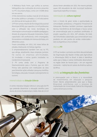 • A Biblioteca Paulo Freire, que unifica os acervos          alunos foram atendidos em 2011. No mesmo período,
  bibliográficos das instituições de ensino presentes        quase 200 educadores da rede municipal receberam
  no PTI e da própria Itaipu, conta com 35.898 obras         capacitação específica no espaço.
  em seu acervo.
• O Polo Astronômico recebeu mais de 10 mil alunos           Valorização da cultura regional
  de escolas públicas e privadas, e 1 mil educadores
  em oficinas de formação em 2011.                           Com o intuito de gerar renda e oportunidade às
• O PTI tem ainda o Núcleo de Tecnologia Educacional         comunidades produtoras, o Programa Trinacional de
  Municipal (NTM), que capacitou 1,4 mil professores         Artesanato Ñandeva também promove capacitação
  para a utilização das novas tecnologias da                 técnica, transferência de tecnologias e busca canais
  informação e comunicação no trabalho pedagógico.           de comercialização para os produtos certificados. O
• Através do programa Educação Corporativa, foram            projeto capacitou, em 2011, 407 artesãos. No total,
  capacitados 260 profissionais, entre empregados,           são 539 artesãos cadastrados, que comercializam seus
  fornecedores e entidades de interesse de Itaipu, em        produtos em sete pontos de vendas credenciados –
  diferentes cursos.                                         dois na Argentina e cinco no Brasil.
• Foram concedidas, em 2011, 141 novas bolsas de
  estudos, totalizando 213 bolsas vigentes.                  FAO no PTI
• O empreendedorismo também tem vez no PTI,
  que abriga, atualmente, duas empresas juniores.            O PTI vai receber o primeiro escritório descentralizado
  Há outras 11 empresas pré-incubadas,                       da Organização das Nações Unidas para Agricultura
  16 incubadas e outras quatro instaladas no                 e Alimentação (FAO) no Brasil. A ideia é identificar
  Condomínio Empresarial.                                    ações que a Itaipu e outras instituições desenvolvem
• O PTI conta ainda com o Programa de                        na região Oeste do Paraná para – em um segundo
  Desenvolvimento para o Turismo, que em 2011                momento – replicá-las em países da América Latina e
  firmou sete parcerias com instituições da área             da África.
  para fomentar ações voltadas à pesquisa científica,
  tecnológica, educação, inovação e planejamento no          Unila: a integração das fronteiras
  turismo.
                                                             A preocupação com o futuro e a necessidade
                                                             de investimentos em educação e pesquisa
Interatividade na Estação Ciência
                                                             foram fatores preponderantes para que a Itaipu
                                                             Binacional contribuísse com o processo de
O centro interativo Estação Ciência é uma ação do PTI        implantação da Universidade Federal da Integração
que pretende disseminar a educação científica para           Latino-Americana (Unila).
alunos do ensino fundamental e médio. Mais de 14 mil




                                                        51
 