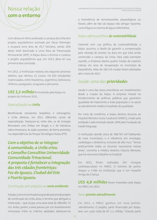Nossa relação                                                     EC8; HR9; SO5; PG1; PG2; PG3; PG4; PG5; PG6; PG7; PG8; PG9;PG10; CT2; CT3; CT4; CT5; CT8; CT9;
                                                                                                                                 CT10; CT11; CT12; CT13; CT15


com o entorno
                                                                  a inexistência de remanescentes arqueológicos ou
                                                                  fósseis, além do fato do espaço não abrigar nascente,
                                                                  curso d’água ou reserva de água subterrânea.

                                                                  Itaipu reforça política de sustentabilidade
Com obras em ritmo acelerado, o campus da Unila tem
projeto arquitetônico assinado por Oscar Niemeyer
                                                                  Coerente com sua política de sustentabilidade, a
e ocupará uma área de 45,7 hectares, sendo 20%
                                                                  Itaipu assumiu a tarefa de garantir a compensação
deste total destinado a uma Área de Preservação
                                                                  pela retirada de árvores na área em que está sendo
Permanente (APP). A Itaipu doou o terreno e custeou
                                                                  construído o campus da Unila. Para cada exemplar
o projeto arquitetônico que, em 2013, deve ter sua
                                                                  suprido, a empresa planta quatro mudas de espécies
primeira fase concluída.
                                                                  nativas em área de recuperação no município de
                                                                  Itaipulândia. Mais de 100 mil mudas foram plantadas
Em 2011, a instituição realizou seu segundo processo
                                                                  até o início de 2012.
seletivo, que ofertou 12 cursos. Há 650 estudantes
matriculados, entre brasileiros, argentinos, bolivianos,
                                                                  Saúde: uma das prioridades
chilenos, paraguaios, uruguaios e peruanos.

                                                                  Saúde é uma das áreas prioritárias em investimentos
US$ 1,1 milhão foi investido pela Itaipu no                       desde a criação da Itaipu. A empresa investe no
projeto da Unila em 2011.
                                                                  fortalecimento de políticas públicas que garantam
                                                                  igualdade de tratamento a toda população e no apoio
Especialização na Unila                                           ao atendimento médico-hospitalar de qualidade.

Beneficiando estudantes brasileiros e estrangeiros,               Por meio de convênios, a Itaipu destina recursos ao
a Unila ofereceu, em 2011, diferentes cursos de                   Hospital Ministro Costa Cavalcanti (HMCC), criado pela
especialização. Destacam-se, entre eles, os de Energias           entidade e administrado desde 1994 pela Fundação de
Renováveis com ênfase em Biogás e o de Literatura                 Saúde Itaiguapy.
Latino-Americana. As aulas ocorreram, de forma provisória,
nas dependências do Parque Tecnológico Itaipu (PTI).              A instituição atende cerca de 388.795 mil habitantes
                                                                  de nove municípios, e é referência em oncologia,
Com o objetivo de se integrar                                     cardiologia e obstetrícia, inclusive de alto risco. “Temos
                                                                  praticamente todos os recursos necessários nessas
à comunidade, a Unila criou
                                                                  áreas”, comenta a médica obstetra Gláucia Menezes,
o Conselho Consultivo Universidade                                que há nove anos trabalha no hospital.
Comunidade Trinacional.
A proposta é fortalecer a integração                              Em 2011, foram realizadas 265 cirurgias
                                                                  cardiovasculares no HMCC. O número de partos
das três cidades fronteiriças:
                                                                  chegou a 3.384 na instituição que é um Hospital
Foz do Iguaçu, Ciudad del Este                                    Amigo da Criança
e Puerto Iguazu.
                                                                  US$ 4,8 milhões foram investidos pela Itaipu
Construção sem prejuízo ao meio ambiente                          no HMCC em 2011.

A Itaipu, como incentivadora e grande parceira do projeto         Novo pronto-atendimento
de construção da Unila, doou o terreno que abrigará a
instituição – que ocupa uma área total de 380.699, 72             Em 2011, o HMCC ganhou um novo pronto-
m2. Antes, porém, a área passou por um levantamento               -atendimento. O projeto, parte financiado por Itaipu,
minucioso. Entre os critérios adotados, destacam-se               teve um custo total de R$ 1,1 milhão. “Grande parte
                                                             52
 