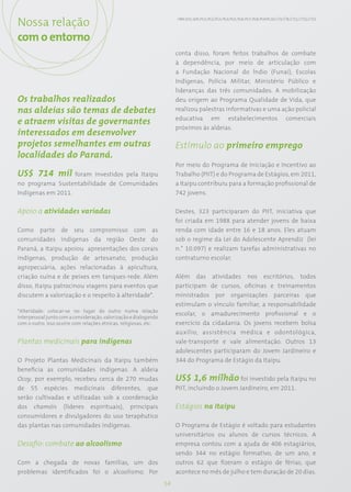 Nossa relação                                                          HR9; SO1; SO5; PG1; PG2; PG3; PG4; PG5; PG6; PG7; PG8; PG9;PG10; CT4; CT8; CT11; CT12; CT13




com o entorno
                                                                       conta disso, foram feitos trabalhos de combate
                                                                       à dependência, por meio de articulação com
                                                                       a Fundação Nacional do Índio (Funai), Escolas
                                                                       Indígenas, Polícia Militar, Ministério Público e
                                                                       lideranças das três comunidades. A mobilização
Os trabalhos realizados                                                deu origem ao Programa Qualidade de Vida, que
nas aldeias são temas de debates                                       realizou palestras informativas e uma ação policial
                                                                       educativa em estabelecimentos comerciais
e atraem visitas de governantes
                                                                       próximos às aldeias.
interessados em desenvolver
projetos semelhantes em outras                                         Estímulo ao primeiro emprego
localidades do Paraná.
                                                                       Por meio do Programa de Iniciação e Incentivo ao
US$ 714 mil foram investidos pela Itaipu                               Trabalho (PIIT) e do Programa de Estágios, em 2011,
no programa Sustentabilidade de Comunidades                            a Itaipu contribuiu para a formação profissional de
Indígenas em 2011.                                                     742 jovens.


Apoio a atividades variadas                                            Destes, 323 participaram do PIIT, iniciativa que
                                                                       foi criada em 1988 para atender jovens de baixa
Como parte de seu compromisso com as                                   renda com idade entre 16 e 18 anos. Eles atuam
comunidades indígenas da região Oeste do                               sob o regime da Lei do Adolescente Aprendiz (lei
Paraná, a Itaipu apoiou apresentações dos corais                       n.° 10.097) e realizam tarefas administrativas no
indígenas, produção de artesanato, produção                            contraturno escolar.
agropecuária, ações relacionadas à apicultura,
criação suína e de peixes em tanques-rede. Além                        Além das atividades nos escritórios, todos
disso, Itaipu patrocinou viagens para eventos que                      participam de cursos, oficinas e treinamentos
discutem a valorização e o respeito à alteridade*.                     ministrados por organizações parceiras que
                                                                       estimulam o vínculo familiar, a responsabilidade
*Alteridade: colocar-se no lugar do outro numa relação
                                                                       escolar, o amadurecimento profissional e o
interpessoal junto com a consideração, valorização e dialogando
com o outro. Isso ocorre com relações étnicas, religiosas, etc.        exercício da cidadania. Os jovens recebem bolsa
                                                                       auxílio, assistência médica e odontológica,
Plantas medicinais para indígenas                                      vale-transporte e vale alimentação. Outros 13
                                                                       adolescentes participaram do Jovem Jardineiro e
O Projeto Plantas Medicinais da Itaipu também                          344 do Programa de Estágio da Itaipu.
beneficia as comunidades indígenas. A aldeia
Ocoy, por exemplo, recebeu cerca de 270 mudas                          US$ 1,6 milhão foi investido pela Itaipu no
de 55 espécies medicinais diferentes, que                              PIIT, incluindo o Jovem Jardineiro, em 2011.
serão cultivadas e utilizadas sob a coordenação
dos chamóis (líderes espirituais), principais                          Estágios na Itaipu
consumidores e divulgadores do uso terapêutico
das plantas nas comunidades indígenas.                                 O Programa de Estágio é voltado para estudantes
                                                                       universitários ou alunos de cursos técnicos. A
Desafio: combate ao alcoolismo                                         empresa contou com a ajuda de 406 estagiários,
                                                                       sendo 344 no estágio formativo, de um ano, e
Com a chegada de novas famílias, um dos                                outros 62 que fizeram o estágio de férias, que
problemas identificados foi o alcoolismo. Por                          acontece no mês de julho e tem duração de 20 dias.
                                                                  54
 