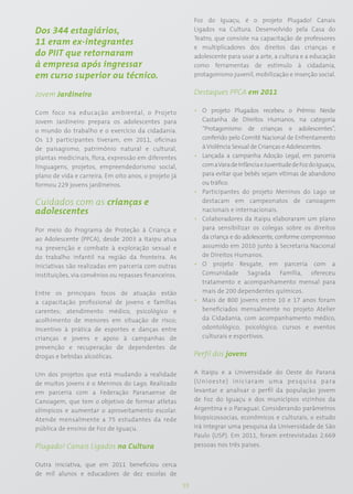 Foz do Iguaçu, é o projeto Plugado! Canais
Dos 344 estagiários,                                        Ligados na Cultura. Desenvolvido pela Casa do
                                                            Teatro, que consiste na capacitação de professores
11 eram ex-integrantes
                                                            e multiplicadores dos direitos das crianças e
do PIIT que retornaram                                      adolescente para usar a arte, a cultura e a educação
à empresa após ingressar                                    como ferramentas de estímulo à cidadania,
em curso superior ou técnico.                               protagonismo juvenil, mobilização e inserção social.


Jovem Jardineiro                                            Destaques PPCA em 2011

Com foco na educação ambiental, o Projeto                   • O projeto Plugados recebeu o Prêmio Neide
Jovem Jardineiro prepara os adolescentes para                 Castanha de Direitos Humanos, na categoria
o mundo do trabalho e o exercício da cidadania.               “Protagonismo de crianças e adolescentes”,
Os 13 participantes tiveram, em 2011, oficinas                conferido pelo Comitê Nacional de Enfrentamento
de paisagismo, patrimônio natural e cultural,                 à Violência Sexual de Crianças e Adolescentes.
plantas medicinais, flora, expressão em diferentes          • Lançada a campanha Adoção Legal, em parceria
linguagens, projetos, empreendedorismo social,                com a Vara de Infância e Juventude de Foz do Iguaçu,
plano de vida e carreira. Em oito anos, o projeto já          para evitar que bebês sejam vítimas de abandono
formou 229 jovens jardineiros.                                ou tráfico.
                                                            • Participantes do projeto Meninos do Lago se
Cuidados com as crianças e                                    destacam em campeonatos de canoagem
adolescentes                                                  nacionais e internacionais.
                                                            • Colaboradores da Itaipu elaboraram um plano
Por meio do Programa de Proteção à Criança e                  para sensibilizar os colegas sobre os direitos
ao Adolescente (PPCA), desde 2003 a Itaipu atua               da criança e do adolescente, conforme compromisso
na prevenção e combate à exploração sexual e                  assumido em 2010 junto à Secretaria Nacional
do trabalho infantil na região da fronteira. As               de Direitos Humanos.
iniciativas são realizadas em parceria com outras           • O projeto Resgate, em parceria com a
instituições, via convênios ou repasses financeiros.          Comunidade Sagrada Família, ofereceu
                                                              tratamento e acompanhamento mensal para
Entre os principais focos de atuação estão                    mais de 200 dependentes químicos.
a capacitação profissional de jovens e famílias             • Mais de 800 jovens entre 10 e 17 anos foram
carentes; atendimento médico, psicológico e                   beneficiados mensalmente no projeto Atelier
acolhimento de menores em situação de risco;                  da Cidadania, com acompanhamento médico,
incentivo à prática de esportes e danças entre                odontológico, psicológico, cursos e eventos
crianças e jovens e apoio à campanhas de                      culturais e esportivos.
prevenção e recuperação de dependentes de
drogas e bebidas alcoólicas.                                Perfil dos jovens

Um dos projetos que está mudando a realidade                A Itaipu e a Universidade do Oeste do Paraná
de muitos jovens é o Meninos do Lago. Realizado             (Unioeste) iniciaram uma pesquisa para
em parceria com a Federação Paranaense de                   levantar e analisar o perfil da população jovem
Canoagem, que tem o objetivo de formar atletas              de Foz do Iguaçu e dos municípios vizinhos da
olímpicos e aumentar o aproveitamento escolar.              Argentina e o Paraguai. Considerando parâmetros
Atende mensalmente a 75 estudantes da rede                  biopsicossocias, econômicos e culturais, o estudo
pública de ensino de Foz de Iguaçu.                         irá integrar uma pesquisa da Universidade de São
                                                            Paulo (USP). Em 2011, foram entrevistadas 2.669
Plugado! Canais Ligados na Cultura                          pessoas nos três países.


Outra iniciativa, que em 2011 beneficiou cerca
de mil alunos e educadores de dez escolas de
                                                       55
 