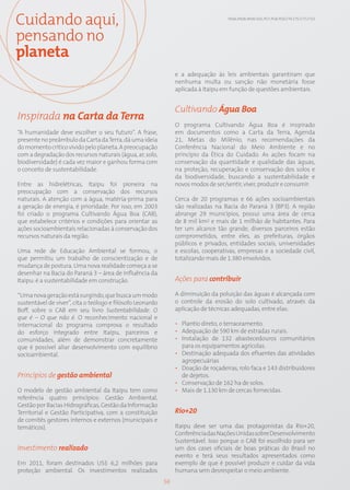 Cuidando aqui,                                                                       EN26; EN28; EN30; SO1; PG7; PG8; PG9; CT4; CT5; CT7; CT13




pensando no
planeta
                                                                 e a adequação às leis ambientais garantiram que
                                                                 nenhuma multa ou sanção não monetária fosse
                                                                 aplicada à Itaipu em função de questões ambientais.


                                                                 Cultivando Água Boa
Inspirada na Carta da Terra
                                                                 O programa Cultivando Água Boa é inspirado
“A humanidade deve escolher o seu futuro”. A frase,              em documentos como a Carta da Terra, Agenda
presente no preâmbulo da Carta da Terra, dá uma ideia            21, Metas do Milênio, nas recomendações da
do momento crítico vivido pelo planeta. A preocupação            Conferência Nacional do Meio Ambiente e no
com a degradação dos recursos naturais (água, ar, solo,          princípio da Ética do Cuidado. As ações focam na
biodiversidade) é cada vez maior e ganhou forma com              conservação da quantidade e qualidade das águas,
o conceito de sustentabilidade.                                  na proteção, recuperação e conservação dos solos e
                                                                 da biodiversidade, buscando a sustentabilidade e
Entre as hidrelétricas, Itaipu foi pioneira na                   novos modos de ser/sentir, viver, produzir e consumir.
preocupação com a conservação dos recursos
naturais. A atenção com a água, matéria-prima para               Cerca de 20 programas e 66 ações socioambientais
a geração de energia, é prioridade. Por isso, em 2003            são realizadas na Bacia do Paraná 3 (BP3). A região
foi criado o programa Cultivando Água Boa (CAB),                 abrange 29 municípios, possui uma área de cerca
que estabelece critérios e condições para orientar as            de 8 mil km2 e mais de 1 milhão de habitantes. Para
ações socioambientais relacionadas à conservação dos             ter um alcance tão grande, diversos parceiros estão
recursos naturais da região.                                     comprometidos, entre eles, as prefeituras, órgãos
                                                                 públicos e privados, entidades sociais, universidades
Uma rede de Educação Ambiental se formou, o                      e escolas, cooperativas, empresas e a sociedade civil,
que permitiu um trabalho de conscientização e de                 totalizando mais de 1.380 envolvidos.
mudança de postura. Uma nova realidade começa a se
desenhar na Bacia do Paraná 3 – área de influência da
Itaipu: é a sustentabilidade em construção.                      Ações para contribuir

“Uma nova geração está surgindo, que busca um modo               A diminuição da poluição das águas é alcançada com
sustentável de viver”, cita o teólogo e filósofo Leonardo        o controle da erosão do solo cultivado, através da
Boff, sobre o CAB em seu livro Sustentabilidade. O               aplicação de técnicas adequadas, entre elas:
que é – O que não é. O reconhecimento nacional e
internacional do programa comprova o resultado                   • Plantio direto, o terraceamento.
do esforço integrado entre Itaipu, parceiros e                   • Adequação de 590 km de estradas rurais.
comunidades, além de demonstrar concretamente                    • Instalação de 132 abastecedouros comunitários
que é possível aliar desenvolvimento com equilíbrio                para os equipamentos agrícolas.
socioambiental.                                                  • Destinação adequada dos efluentes das atividades
                                                                   agropecuárias
                                                                 • Doação de roçadeiras, rolo faca e 143 distribuidores
Princípios de gestão ambiental                                     de dejetos.
                                                                 • Conservação de 162 ha de solos.
O modelo de gestão ambiental da Itaipu tem como                  • Mais de 1.130 km de cercas fornecidas.
referência quatro princípios: Gestão Ambiental,
Gestão por Bacias Hidrográficas, Gestão da Informação
Territorial e Gestão Participativa, com a constituição           Rio+20
de comitês gestores internos e externos (municipais e
temáticos).                                                      Itaipu deve ser uma das protagonistas da Rio+20,
                                                                 Conferência das Nações Unidas sobre Desenvolvimento
                                                                 Sustentável. Isso porque o CAB foi escolhido para ser
Investimento realizado                                           um dos cases oficiais de boas práticas do Brasil no
                                                                 evento e terá seus resultados apresentados como
Em 2011, foram destinados US$ 6,2 milhões para                   exemplo de que é possível produzir e cuidar da vida
proteção ambiental. Os investimentos realizados                  humana sem desrespeitar o meio ambiente.
                                                            56
 