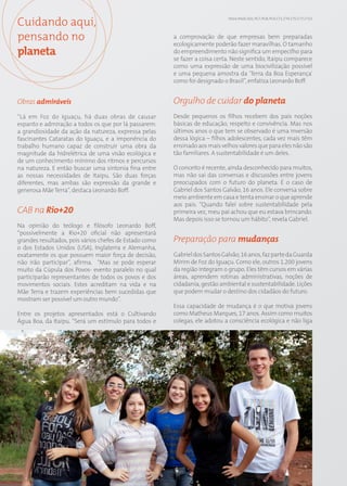 Cuidando aqui,                                                                    EN14; EN26; SO1; PG7; PG8; PG9; CT1; CT4; CT5; CT7; CT13




pensando no                                                  a comprovação de que empresas bem preparadas
                                                             ecologicamente poderão fazer maravilhas. O tamanho
planeta                                                      do empreendimento não significa um empecilho para
                                                             se fazer a coisa certa. Neste sentido, Itaipu comparece
                                                             como uma expressão de uma biocivilização possível
                                                             e uma pequena amostra da ‘Terra da Boa Esperança’
                                                             como foi designado o Brasil”, enfatiza Leonardo Boff.


Obras admiráveis                                             Orgulho de cuidar do planeta
“Lá em Foz do Iguaçu, há duas obras de causar                Desde pequenos os filhos recebem dos pais noções
espanto e admiração a todos os que por lá passarem:          básicas de educação, respeito e convivência. Mas nos
a grandiosidade da ação da natureza, expressa pelas          últimos anos o que tem se observado é uma inversão
fascinantes Cataratas do Iguaçu, e a imponência do           dessa lógica – filhos adolescentes, cada vez mais têm
trabalho humano capaz de construir uma obra da               ensinado aos mais velhos valores que para eles não são
magnitude da hidrelétrica de uma visão ecológica e           tão familiares. A sustentabilidade é um deles.
de um conhecimento mínimo dos ritmos e percursos
na natureza. E então buscar uma sintonia fina entre          O conceito é recente, ainda desconhecido para muitos,
as nossas necessidades de Itaipu. São duas forças            mas não sai das conversas e discussões entre jovens
diferentes, mas ambas são expressão da grande e              preocupados com o futuro do planeta. É o caso de
generosa Mãe Terra”, destaca Leonardo Boff.                  Gabriel dos Santos Galvão, 16 anos. Ele conversa sobre
                                                             meio ambiente em casa e tenta ensinar o que aprende
                                                             aos pais. “Quando falei sobre sustentabilidade pela
CAB na Rio+20                                                primeira vez, meu pai achou que eu estava brincando.
                                                             Mas depois isso se tornou um hábito”, revela Gabriel.
Na opinião do teólogo e filósofo Leonardo Boff,
“possivelmente a Rio+20 oficial não apresentará
grandes resultados, pois vários chefes de Estado como        Preparação para mudanças
o dos Estados Unidos (USA), Inglaterra e Alemanha,
exatamente os que possuem maior força de decisão,            Gabriel dos Santos Galvão, 16 anos, faz parte da Guarda
não irão participar”, afirma. “Mas se pode esperar           Mirim de Foz do Iguaçu. Como ele, outros 1.200 jovens
muito da Cúpula dos Povos- evento paralelo no qual           da região integram o grupo. Eles têm cursos em várias
participarão representantes de todos os povos e dos          áreas, aprendem rotinas administrativas, noções de
movimentos sociais. Estes acreditam na vida e na             cidadania, gestão ambiental e sustentabilidade. Lições
Mãe Terra e trazem experiências bem sucedidas que            que podem mudar o destino dos cidadãos do futuro.
mostram ser possível um outro mundo”.
                                                             Essa capacidade de mudança é o que motiva jovens
Entre os projetos apresentados está o Cultivando             como Matheus Marques, 17 anos. Assim como muitos
Água Boa, da Itaipu. “Será um estímulo para todos e          colegas, ele adotou a consciência ecológica e não liga




                                                        58
 