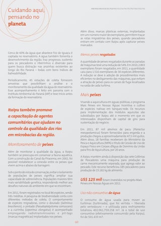 Cuidando aqui,                                                          EN8; EN10; EN14; EC8; SO1; PG8; PG9; CT2; CT3; CT4; CT5; CT9; CT10; CT13; CT15




pensando no
planeta
                                                                Além disso, marcas plásticas externas, implantadas
                                                                em um número maior de exemplares, permitem traçar
                                                                as rotas migratórias dos peixes, quando pescadores
                                                                entram em contato com Itaipu após capturar peixes
                                                                marcados.

Cerca de 60% da água que abastece Foz do Iguaçu é
captada no reservatório. A água também fomenta o
                                                                Menos peixes resgatados
desenvolvimento da região, traz progresso, sustento
                                                                A quantidade de peixes resgatados durante as paradas
para os pescadores e ribeirinhos e diversão para
                                                                de máquinas teve uma redução de 54%. Em 2010, 2.803
quem busca distração nas prainhas existentes ao
                                                                exemplares foram resgatados, em 2011, a quantidade
longo do Rio Paraná – todas com bons índices de
                                                                caiu para 1.516 exemplares de 30 espécies diferentes.
balneabilidade.
                                                                A redução se deve à adoção de procedimentos mais
                                                                eficientes no desligamento das máquinas, que evitam
Periodicamente, 45 estações de coleta fornecem
                                                                a atração de peixes para os canais de fuga localizados
amostras que possibilitam a análise e o
                                                                na saída de cada turbina.
monitoramento da qualidade da água do reservatório.
Esse acompanhamento é feito em parceria com o
Instituto Ambiental do Paraná (IAP) e teve início antes         Mais peixes
da formação do reservatório.
                                                                Visando a aquicultura em águas públicas, o programa
                                                                Mais Peixes em Nossas Águas incentiva o cultivo
                                                                de espécies nativas em tanques-rede. Os recursos
Itaipu também promove                                           para implementação dos módulos aquícolas são
a capacitação de agentes                                        subsidiados por Itaipu até o momento em que os
                                                                interessados disponham de capital de giro para
comunitários que ajudam no                                      sustentação do negócio.

controle da qualidade dos rios                                  Em 2011, 87 mil alevinos de pacu (Piaractus
                                                                mesopotamicus) foram fornecidos para engorda e a
em microbacias da região.                                       produção chegou a aproximadamente 47,5 mil quilos.
                                                                Além disso, 18 famílias receberam do Ministério da
                                                                Pesca e Aquicultura (MPA) o título de Cessão de Uso de
Monitoramento de peixes                                         Espaço Físico em Corpos d’Água de Domínio da União
                                                                para fins de Aquicultura, por 20 anos.
Além de monitorar a qualidade da água, a Itaipu
também se preocupa em conservar a fauna aquática.
                                                                A Itaipu mantém ainda à disposição das sete Colônias
Com a construção do Canal da Piracema, em 2002, foi
                                                                de Pescadores uma máquina para produção de
possível restabelecer a conexão entre os peixes que
                                                                carne mecanicamente separada, que agrega valor ao
vivem acima e abaixo da barragem.
                                                                pescado. Este recurso beneficiou 185 pescadores para
                                                                produção de 15.182 kg de alimento.
Sob o ponto de vista de conservação, evitar o isolamento
de populações de peixes significa ampliar sua
capacidade de sobrevivência. Populações maiores têm             US$ 125 mil foram investidos no projeto Mais
mais variabilidade genética, respondendo melhor aos             Peixes em Nossas Águas em 2011.
desafios naturais do ambiente em que se encontram.

Em 2011, foram registrados no local 86 espécies, sendo          Uso não consuntivo de água
três inéditas. A pesquisa de biodiversidade conta com
diferentes métodos de coleta. O comportamento                   O consumo de água usada para mover as
de espécies migradoras, como o dourado (Salminus                turbinas (turbinada), que foi vertida – liberada
brasiliensis), o pintado (Pseudoplatystoma corruscans)          pelo vertedouro – e utilizada para resfriamento
e a curimba (Leporinus elongatus) é acompanhado                 totalizou 402.061.759.258 m3. Já o total de uso
empregando radiotransmissores e pit-tags                        consuntivo (efetivamente consumido pela Itaipu),
(marcas magnéticas) implantados nos peixes.                     foi de 501.433 m3.
                                                           60
 