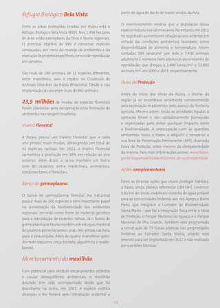 partir de água de lastro de navios vindos da Ásia.
Refúgio Biológico Bela Vista
                                                                O monitoramento mostra que a população dessa
Entre as áreas protegidas criadas por Itaipu está o
                                                                espécie reduziu nos últimos anos. No entanto, em 2011
Refúgio Biológico Bela Vista (RBV). Nos 1.908 hectares
                                                                foi registrado aumento em relação ao ano anterior, em
de área estão exemplares da flora e fauna regionais.
                                                                virtude das condições ambientais favoráveis, como
O principal objetivo do RBV é conservar espécies
                                                                disponibilidade de alimento e temperatura. Foram
ameaçadas, por meio do manejo de ambientes e da
                                                                contadas 599 larvas/m3 por mês e 7.400 animais
execução de projetos específicos, como o de reprodução
                                                                adultos/m2, números bem abaixo do pico máximo de
em cativeiro.
                                                                reprodução, que chegou a 2.400 larvas/m3 e 53.800
                                                                animais/m2, em 2005 e 2003, respectivamente.
São mais de 180 animais, de 31 espécies diferentes,
entre mamíferos, aves e répteis no Criadouro de
Animais Silvestres da Itaipu Binacional. Desde a sua
                                                                Faixa de Proteção
implantação já nasceram mais de 863 animais.
                                                                Antes do início das obras da Itaipu, o bioma da
                                                                região já se encontrava seriamente comprometido
23,5 milhões de mudas de espécies florestais
                                                                pela exploração madeireira e pelo avanço da fronteira
foram plantadas para recuperação e/ou formação de
                                                                agrícola. Mesmo assim, todas as atividades ligadas à
ambientes na margem brasileira.
                                                                operação foram e são cuidadosamente planejadas
                                                                e organizadas para evitar qualquer impacto sobre
Viveiro Florestal
                                                                a biodiversidade. A preocupação com as questões
                                                                ambientais levou a Itaipu a adquirir e recuperar a
A Itaipu possui um Viveiro Florestal que a cada
                                                                sua Área de Preservação Permanente (APP), chamada
ano produz mais mudas, abrangendo um total de
                                                                Faixa de Proteção, antes mesmo da obrigatoriedade
42 espécies nativas. Em 2011, o Viveiro Florestal
                                                                da mesma. Para mais informações acesse: www.itaipu.
aumentou a produção em 38% em relação ao ano
                                                                gov.br/responsabilidade/relatorios-de-sustentabilidade
anterior. Além disso, a usina mantém um horto
com 80 espécies, entre medicinais, aromáticas,
condimentares e florestais.
                                                                Ações complementares

                                                                Entre as diversas ações que visam proteger hábitats,
Banco de germoplasma
                                                                a Itaipu ainda planeja reflorestar 0,09 km2, construir
                                                                5,65 km de cercas, viabilizar o sistema de água potável
O banco de germoplasma florestal (na natureza)
                                                                para as comunidades lindeiras aos rios Apepu e Barro
possui mais de 100 espécies e tem importante papel
                                                                Preto, que integram o Corredor de Biodiversidade
na conservação da biodiversidade dos ambientes
                                                                Santa Maria – que faz a integração física entre a Faixa
regionais, servindo como fonte de material genético
                                                                de Proteção, o Parque Nacional do Iguaçu e o Parque
para a reprodução de espécies nativas. Já o banco de
                                                                Nacional de Ilha Grande. Também está programada
germoplasma de fauna mantém, em estoque, material
                                                                a construção de 73 fossas sépticas nas propriedades
de quatro espécies de peixes: piau-três-pintas, cachara,
                                                                lindeiras ao Corredor Santa Maria, projeto este
pacu e piracanjuba. Além de quatro mamíferos: gato-
                                                                previsto para ser implantado em 2011 e não realizado
do-mato-pequeno, onça-pintada, jaguatirica e veado-
                                                                por questões técnicas.
bororó.


Monitoramento do mexilhão

Com potencial para obstruir encanamentos estreitos
e causar desequilíbrios ambientais, o mexilhão
dourado tem sido acompanhado desde que foi
descoberto na usina, em 2001. A espécie exótica
alcançou o Rio Paraná após introdução acidental a

                                                           73
 