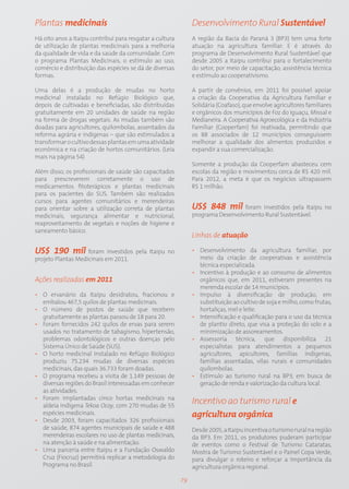 Plantas medicinais                                             Desenvolvimento Rural Sustentável
Há oito anos a Itaipu contribui para resgatar a cultura        A região da Bacia do Paraná 3 (BP3) tem uma forte
de utilização de plantas medicinais para a melhoria            atuação na agricultura familiar. E é através do
da qualidade de vida e da saúde da comunidade. Com             programa de Desenvolvimento Rural Sustentável que
o programa Plantas Medicinais, o estímulo ao uso,              desde 2005 a Itaipu contribui para o fortalecimento
comércio e distribuição das espécies se dá de diversas         do setor, por meio de capacitação, assistência técnica
formas.                                                        e estímulo ao cooperativismo.

Uma delas é a produção de mudas no horto                       A partir de convênios, em 2011 foi possível apoiar
medicinal instalado no Refúgio Biológico que,                  a criação da Cooperativa da Agricultura Familiar e
depois de cultivadas e beneficiadas, são distribuídas          Solidária (Coafaso), que envolve agricultores familiares
gratuitamente em 20 unidades de saúde na região                e orgânicos dos municípios de Foz do Iguaçu, Missal e
na forma de drogas vegetais. As mudas também são               Medianeira. A Cooperativa Agroecológica e da Indústria
doadas para agricultores, quilombolas, assentados da           Familiar (Cooperfam) foi reativada, permitindo que
reforma agrária e indígenas – que são estimulados a            os 88 associados de 12 municípios conseguissem
transformar o cultivo dessas plantas em uma atividade          melhorar a qualidade dos alimentos produzidos e
econômica e na criação de hortos comunitários. (Leia           expandir a sua comercialização.
mais na página 54)
                                                               Somente a produção da Cooperfam abasteceu cem
Além disso, os profissionais de saúde são capacitados          escolas da região e movimentou cerca de R$ 420 mil.
para prescreverem corretamente o uso de                        Para 2012, a meta é que os negócios ultrapassem
medicamentos fitoterápicos e plantas medicinais                R$ 1 milhão.
para os pacientes do SUS. Também são realizados
cursos para agentes comunitários e merendeiras
para orientar sobre a utilização correta de plantas            US$ 848 mil foram investidos pela Itaipu no
medicinais, segurança alimentar e nutricional,                 programa Desenvolvimento Rural Sustentável.
reaproveitamento de vegetais e noções de higiene e
saneamento básico.
                                                               Linhas de atuação

US$ 190 mil foram investidos pela Itaipu no                    • Desenvolvimento da agricultura familiar, por
projeto Plantas Medicinais em 2011.                              meio da criação de cooperativas e assistência
                                                                 técnica especializada.
                                                               • Incentivo à produção e ao consumo de alimentos
Ações realizadas em 2011                                         orgânicos que, em 2011, estiveram presentes na
                                                                 merenda escolar de 14 municípios.
• O ervanário da Itaipu desidratou, fracionou e                • Impulso à diversificação de produção, em
  embalou 467,5 quilos de plantas medicinais.                    substituição ao cultivo de soja e milho, como frutas,
• O número de postos de saúde que recebem                        hortaliças, mel e leite.
  gratuitamente as plantas passou de 18 para 20.               • Intensificação e qualificação para o uso da técnica
• Foram fornecidos 242 quilos de ervas para serem                de plantio direto, que visa a proteção do solo e a
  usados no tratamento de tabagismo, hipertensão,                minimização de assoreamentos.
  problemas odontológicos e outras doenças pelo                • Assessoria técnica, que disponibiliza 21
  Sistema Único de Saúde (SUS).                                  especialistas para atendimentos a pequenos
• O horto medicinal instalado no Refúgio Biológico               agricultores, apicultores, famílias indígenas,
  produziu 75.234 mudas de diversas espécies                     famílias assentadas, vilas rurais e comunidades
  medicinais, das quais 36.733 foram doadas.                     quilombolas.
• O programa recebeu a visita de 1.149 pessoas de              • Estímulo ao turismo rural na BP3, em busca de
  diversas regiões do Brasil interessadas em conhecer            geração de renda e valorização da cultura local.
  as atividades.
• Foram implantadas cinco hortas medicinais na
  aldeia indígena Tekoa Ocoy, com 270 mudas de 55
                                                               Incentivo ao turismo rural e
  espécies medicinais.                                         agricultura orgânica
• Desde 2003, foram capacitados 326 profissionais
  de saúde, 874 agentes municipais de saúde e 488              Desde 2005, a Itaipu incentiva o turismo rural na região
  merendeiras escolares no uso de plantas medicinais,          da BP3. Em 2011, os produtores puderam participar
  na atenção à saúde e na alimentação.                         de eventos como o Festival de Turismo Cataratas,
• Uma parceria entre Itaipu e a Fundação Oswaldo               Mostra de Turismo Sustentável e o Painel Copa Verde,
  Cruz (Fiocruz) permitirá replicar a metodologia do           para divulgar o roteiro e reforçar a importância da
  Programa no Brasil.                                          agricultura orgânica regional.

                                                          79
 