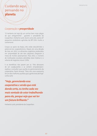 Cuidando aqui,                                                 GRI: SO1; CT1; CT13




pensando no
planeta



Cooperação e prosperidade
“O Herberto de hoje dá um sorriso bem mais alegre
do que antigamente”, garante o presidente da
Cooperfam, Herberto Lanb. Assim como ele, outros 87
pequenos produtores agrícolas da BP3 têm muito a
comemorar.

Graças ao apoio da Itaipu, eles estão descobrindo o
potencial do cooperativismo. Depois de uma década
de luta, em 2011, os alimentos orgânicos produzidos
em propriedade de até dois alqueires chegaram à
mesa de muitos paranaenses. Para 2012, o número
de instituições escolares atendidas deve triplicar e o
volume de negócios crescer 150%.

E os benefícios não param por aí. “Eles deixaram
de ser coadjuvantes e se sentem empoderados”,
explica o consultor que auxilia no gerenciamento da
cooperativa, Paulo Amaral. “Para nós, essa assessoria
foi um dos melhores auxílios que a gente teve até hoje”
conta Lanb.


“Hoje, gerenciando essa
cooperativa e vendo que está
dando certo, eu tenho cada vez
mais vontade de estar trabalhando
para ela, porque vejo que vai ter
um futuro brilhante.”
Herberto Lanb, presidente da Cooperfam.




                                                          80
 