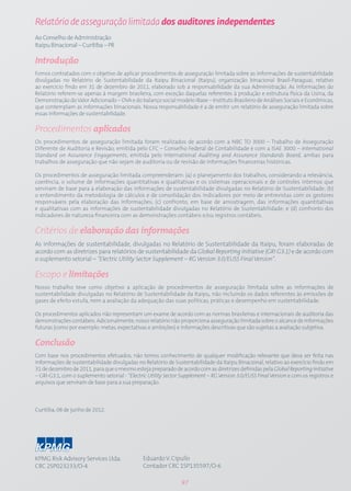 Relatório de asseguração limitada dos auditores independentes
Ao Conselho de Administração
Itaipu Binacional – Curitiba – PR

Introdução
Fomos contratados com o objetivo de aplicar procedimentos de asseguração limitada sobre as informações de sustentabilidade
divulgadas no Relatório de Sustentabilidade da Itaipu Binacional (Itaipu), organização binacional Brasil-Paraguai, relativo
ao exercício findo em 31 de dezembro de 2011, elaborado sob a responsabilidade da sua Administração. As informações do
Relatório referem-se apenas à margem brasileira, com exceção daquelas referentes à produção e estrutura física da Usina, da
Demonstração do Valor Adicionado – DVA e do balanço social modelo iBase – Instituto Brasileiro de Análises Sociais e Econômicas,
que contemplam as informações binacionais. Nossa responsabilidade é a de emitir um relatório de asseguração limitada sobre
essas informações de sustentabilidade.

Procedimentos aplicados
Os procedimentos de asseguração limitada foram realizados de acordo com a NBC TO 3000 – Trabalho de Asseguração
Diferente de Auditoria e Revisão, emitida pelo CFC – Conselho Federal de Contabilidade e com a ISAE 3000 – International
Standard on Assurance Engagements, emitida pelo International Auditing and Assurance Standards Board, ambas para
trabalhos de asseguração que não sejam de auditoria ou de revisão de informações financeiras históricas.

Os procedimentos de asseguração limitada compreenderam: (a) o planejamento dos trabalhos, considerando a relevância,
coerência, o volume de informações quantitativas e qualitativas e os sistemas operacionais e de controles internos que
serviram de base para a elaboração das informações de sustentabilidade divulgadas no Relatório de Sustentabilidade; (b)
o entendimento da metodologia de cálculos e de consolidação dos indicadores por meio de entrevistas com os gestores
responsáveis pela elaboração das informações; (c) confronto, em base de amostragem, das informações quantitativas
e qualitativas com as informações de sustentabilidade divulgadas no Relatório de Sustentabilidade; e (d) confronto dos
indicadores de natureza financeira com as demonstrações contábeis e/ou registros contábeis.

Critérios de elaboração das informações
As informações de sustentabilidade, divulgadas no Relatório de Sustentabilidade da Itaipu, foram elaboradas de
acordo com as diretrizes para relatórios de sustentabilidade da Global Reporting Initiative (GRI G3.1) e de acordo com
o suplemento setorial – “Electric Utility Sector Supplement – RG Version 3.0/EUSS Final Version”.

Escopo e limitações
Nosso trabalho teve como objetivo a aplicação de procedimentos de asseguração limitada sobre as informações de
sustentabilidade divulgadas no Relatório de Sustentabilidade da Itaipu, não incluindo os dados referentes às emissões de
gases de efeito estufa, nem a avaliação da adequação das suas políticas, práticas e desempenho em sustentabilidade.

Os procedimentos aplicados não representam um exame de acordo com as normas brasileiras e internacionais de auditoria das
demonstrações contábeis. Adicionalmente, nosso relatório não proporciona asseguração limitada sobre o alcance de informações
futuras (como por exemplo: metas, expectativas e ambições) e informações descritivas que são sujeitas a avaliação subjetiva.

Conclusão
Com base nos procedimentos efetuados, não temos conhecimento de qualquer modificação relevante que deva ser feita nas
informações de sustentabilidade divulgadas no Relatório de Sustentabilidade da Itaipu Binacional, relativo ao exercício findo em
31 de dezembro de 2011, para que o mesmo esteja preparado de acordo com as diretrizes definidas pela Global Reporting Initiative
– GRI-G3.1, com o suplemento setorial - “Electric Utility Sector Supplement – RG Version 3.0/EUSS Final Version e com os registros e
arquivos que serviram de base para a sua preparação.



Curitiba, 08 de junho de 2012.




KPMG Risk Advisory Services Ltda.              Eduardo V. Cipullo
CRC 2SP023233/O-4                              Contador CRC 1SP135597/O-6

                                                                97
 
