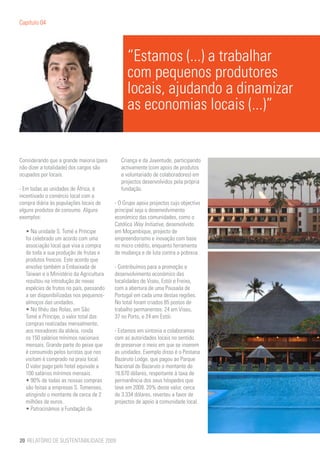 Capítulo 04




                                               “Estamos (...) a trabalhar
                                               com pequenos produtores
                                               locais, ajudando a dinamizar
                                               as economias locais (...)”


Considerando que a grande maioria (para      Criança e da Juventude, participando
não dizer a totalidade) dos cargos são       activamente (com apoio de produtos
ocupados por locais.                         e voluntariado de colaboradores) em
                                             projectos desenvolvidos pela própria
- Em todas as unidades de África, é          fundação.
incentivado o comércio local com a
compra diária às populações locais de     - O Grupo apoia projectos cujo objectivo
alguns produtos de consumo. Alguns        principal seja o desenvolvimento
exemplos:                                 económico das comunidades, como o
                                          Católica Way Initiative, desenvolvido
  • Na unidade S. Tomé e Príncipe         em Moçambique, projecto de
  foi celebrado um acordo com uma         empreendorismo e inovação com base
  associação local que visa a compra      no micro crédito, enquanto ferramenta
  de toda a sua produção de frutas e      de mudança e de luta contra a pobreza.
  produtos frescos. Este acordo que
  envolve também a Embaixada de           - Contribuímos para a promoção e
  Taiwan e o Ministério da Agricultura    desenvolvimento económico das
  resultou na introdução de novas         localidades de Viseu, Estói e Freixo,
  espécies de frutos no país, passando    com a abertura de uma Pousada de
  a ser disponibilizadas nos pequenos-    Portugal em cada uma destas regiões.
  almoços das unidades.                   No total foram criados 85 postos de
  • No Ilhéu das Rolas, em São            trabalho permanentes: 24 em Viseu,
  Tomé e Príncipe, o valor total das      37 no Porto, e 24 em Estói.
  compras realizadas mensalmente,
  aos moradores da aldeia, ronda          - Estamos em sintonia e colaboramos
  os 150 salários mínimos nacionais       com as autoridades locais no sentido
  mensais. Grande parte do peixe que      de preservar o meio em que se inserem
  é consumido pelos turistas que nos      as unidades. Exemplo disso é o Pestana
  visitam é comprado na praia local.      Bazaruto Lodge, que pagou ao Parque
  O valor pago pelo hotel equivale a      Nacional do Bazaruto o montante de
  100 salários mínimos mensais.           16.670 dólares, respeitante à taxa de
  • 90% de todas as nossas compras        permanência dos seus hóspedes que
  são feitas a empresas S. Tomenses,      teve em 2009. 20% deste valor, cerca
  atingindo o montante de cerca de 2      de 3.334 dólares, reverteu a favor de
  milhões de euros.                       projectos de apoio à comunidade local.
  • Patrocinámos a Fundação da




20 RELATÓRIO DE SUSTENTABILIDADE 2009
 